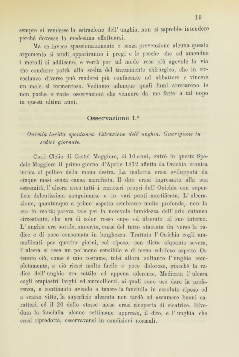 sempre si rendesse la estrazione dell’ unghia, non si saprebbe intendere perchè dovesse la medesima effettuarsi. Ma se invece spassionatamente e senza prevenzione alcuna questo argomento si studi, appariranno i pregi e le pecche che ad amendue i metodi si addicono, e verrà per tal modo resa più agevole la via che condurre potrà alla scelta del trattamento chirurgico, che in cir- costanze diverse può rendersi più confacente ad abbattere e vincere un male sì tormentoso. Vediamo adunque quali lumi arrecarono le non poche e varie osservazioni che vennero da me fatte a tal uopo in questi ultimi anni. Osservazione l.a Onichia lurida spontanea. Estrazione dell’ unghia. Guarigione in sedici giornate. Cotti Clelia di Castel Maggiore, di 10 anni, entrò in questo Spe- dale Maggiore il primo giorno d’Aprile 1872 affetta da Onichia cronica lurida al pollice della mano destra. La malattia erasi sviluppata da cinque mesi senza causa manifesta. Il dito erasi ingrossato alla sua estremità, T ulcera avea tutti i caratteri propri dell’ Onichia con super- ficie dolentissima sanguinante e in vari punti mortificata. L’ulcera- zione, quantunque a primo aspetto sembrasse molto profonda, non lo era in realtà; pareva tale per la notevole tumidezza dell’ orlo cutaneo circostante, che era di color rosso cupo ed ulcerato al suo interno. L’ unghia era sottile, annerita, quasi del tutto staccata fin verso la ra- dice e di poco consumata in lunghezza. Trattata 1’ Onichia cogli am- mollienti per quattro giorni, col riposo, con dieta alquanto severa, 1’ ulcera si rese un po’ meno sensibile e di meno schifoso aspetto. Ot- tenuto ciò, come è mio costume, tolsi allora soltanto V unghia com- pletamente, e ciò riesci molto facile e poco doloroso, giacché la ra- dice dell’ unghia era sottile ed appena aderente. Medicata l’ulcera cogli empiastri larghi ed ammollienti, ai quali sono uso dare la prefe- renza, e continuato avendo a tenere la fanciulla in assoluto riposo ed a scarso vitto, la superficie ulcerata non tardò ad assumere buoni ca- ratteri, ed il 20 dello stesso mese erasi ricoperta di cicatrice. Rive- duta la fanciulla alcune settimane appresso, il dito, e 1’ unghia che erasi riprodotta, osservavansi in condizioni normali.