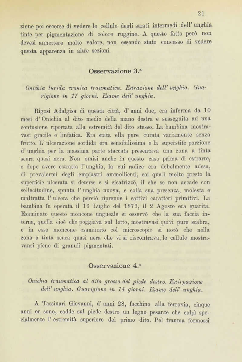 zione poi occorse di vedere le cellule degli strati intermedi dell' unghia tinte per pigmentazione di colore ruggine. A questo fatto pero non devesi annettere molto valore, non essendo stato concesso di vedere questa apparenza in altre sezioni. Osservazione 3.a Onichia lurida cronica traumatica. Estrazione dell’ unghia. Gua- rigione in 17 giorni. Esame dell’ unghia. Rigosi Adalgisa di questa città, d’ anni due, era inferma da 10 mesi d’ Onichia al dito medio della mano destra e susseguita ad una contusione riportata alla estremità del dito stesso. La bambina mostra- vasi gracile e linfatica. Era stata ella pure curata variamente senza frutto. LJ ulcerazione sordida era sensibilissima e la superstite porzione d; unghia per la massima parte staccata presentava una zona a tinta scura quasi nera. Non omisi anche in questo caso prima di estrarre, e dopo avere estratta l’unghia, la cui radice era debolmente adesa, di prevalermi degli empiastri ammollienti, coi quali molto presto la superficie ulcerata si deterse e si cicatrizzò, il che se non accade con sollecitudine, spunta 1’ unghia nuova, e colla sua presenza, molesta e maltratta 1’ ulcera che perciò riprende i cattivi caratteri primitivi. La bambina fu operata il 16 Luglio del 1873, il 2 Agosto era guarita. Esaminato questo moncone ungueale si osservò che la sua faccia in- terna, quella cioè che poggiava sul letto, mostra vasi quivi pure scabra, e in esso moncone esaminato col microscopio si notò che nella zona a tinta scura quasi nera che vi si riscontrava, le cellule mostra- vansi piene di granuli pigmentati. Osservazione 4.a Onichia traumatica al dito grosso del piede destro. Estirpazione dell1 unghia. Guarigione in 14 giorni. Esame delV unghia. A Tassinari Giovanni, d’ anni 28, facchino alla ferrovia, cinque anni or sono, cadde sul piede destro un legno pesante che colpì spe- cialmente 1’ estremità superiore del primo dito. Pel trauma formossi