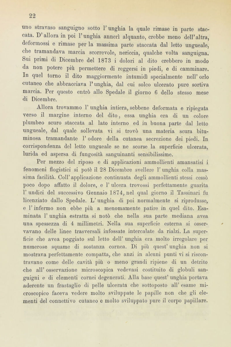 uno stravaso sanguigno sotto Y unghia la quale rimase in parte stac- cata. D’allora in poi l’unghia annerì alquanto, crebbe meno dell’altra, deformossi e rimase per la massima parte staccata dal letto ungueale, che tramandava marcia scorrevole, nericcia, qualche volta sanguigna. Sui primi di Dicembre del 1873 i dolori al dito crebbero in modo da non potere più permettere di reggersi in piedi, e di camminare. In quel torno il dito maggiormente intumidì specialmente nell’ orlo cutaneo che abbracciava l’unghia, dal cui solco ulcerato pure sortiva marcia. Per questo entrò allo Spedale il giorno 6 dello stesso mese di Dicembre. Allora trovammo 1’ unghia intiera, sebbene deformata e ripiegata verso il margine interno del dito, essa unghia era di un colore plumbeo scuro staccata al lato interno ed in buona parte dal letto ungueale, dal quale sollevata vi si trovò una materia scura bitu- minosa tramandante 1’ odore della cutanea secrezione dei piedi. In corrispondenza del letto ungueale se ne scorse la superficie ulcerata, lurida ed aspersa di fungosità sanguinanti sensibilissime. Per mezzo del riposo e di applicazioni ammollienti amansatisi i fenomeni flogistici si potè il 28 Dicembre svellere l’unghia colla mas- sima facilità. Coll’applicazione continuata degli ammollienti stessi cessò poco dopo affatto il dolore, e 1’ ulcera trovossi perfettamente guarita l’undici del successivo Gennaio 1874, nel qual giorno il Tassinari fu licenziato dallo Spedale. L’unghia di poi normalmente si riprodusse, e l’infermo non ebbe più a menomamente patire in quel dito. Esa- minata 1’ unghia estratta si notò che nella sua parte mediana avea una spessezza di 4 millimetri. Nella sua superficie esterna si osser- vavano delle linee trasversali infossate intercalate da rialzi. La super- ficie che avea poggiato sul letto dell’ unghia era molto irregolare per numerose squame di sostanza cornea. Di più quest’ unghia non si mostrava perfettamente compatta, che anzi in alcuni punti vi si riscon- travano come delle cavità più o meno grandi ripiene di un detrito che all’ osservazione microscopica vedevasi costituito di globuli san- guigni e di elementi cornei degenerati. Alla base quest’ unghia portava aderente un frastaglio di pelle ulcerata che sottoposto all’ esame mi- croscopico faceva vedere molto sviluppate le papille non che gli ele- menti del connettivo cutaneo e molto sviluppato pure il corpo papillare. /