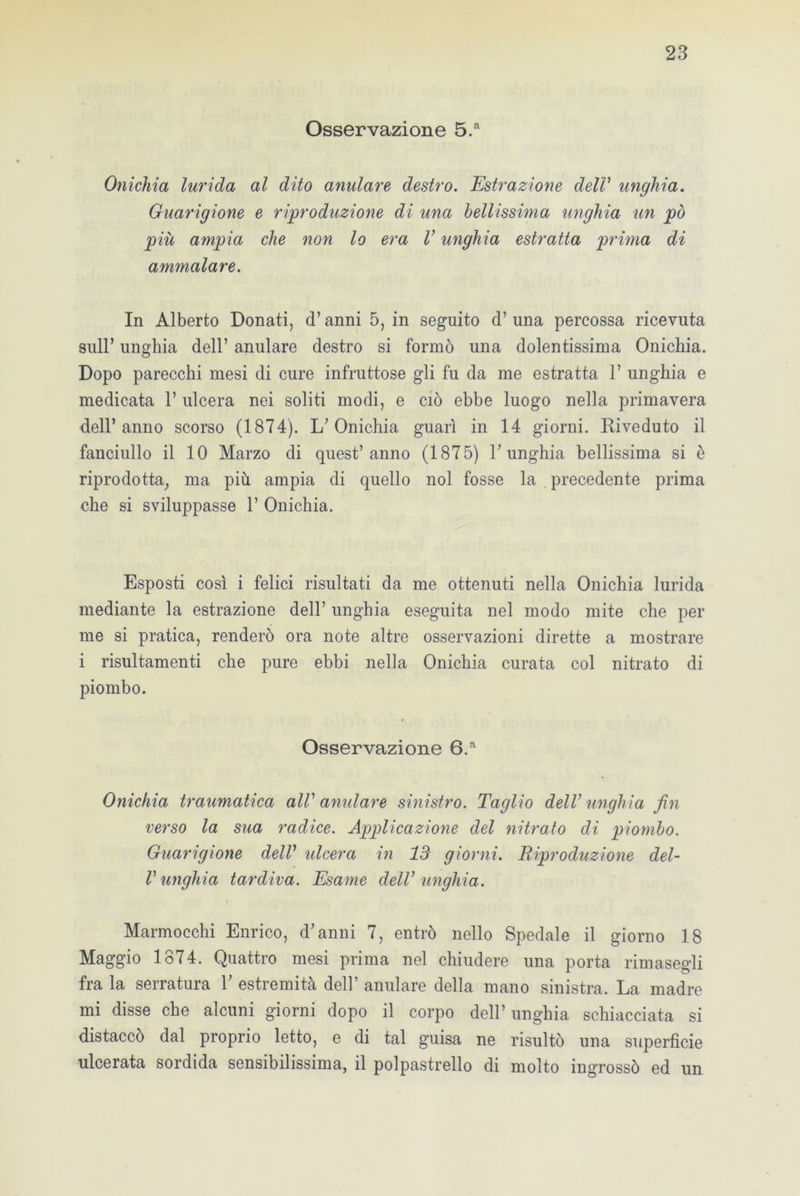 Osservazione 5.a Onichia lurida al dito anulare destro. Estrazione dell’ unghia. Guarigione e riproduzione di una bellissima unghia un pò più ampia che non lo era V unghia estratta prima di ammalare. In Alberto Donati, d’anni 5, in seguito d’ una percossa ricevuta sull’ unghia dell’ anulare destro si formò una dolentissima Onichia. Dopo parecchi mesi di cure infruttose gli fu da me estratta 1’ unghia e medicata 1’ ulcera nei soliti modi, e ciò ebbe luogo nella primavera dell’anno scorso (1874). L’Onichia guarì in 14 giorni. Riveduto il fanciullo il 10 Marzo di quest’anno (1875) l’unghia bellissima si è riprodotta, ma più ampia di quello noi fosse la precedente prima che si sviluppasse 1’ Onichia. Esposti così i felici risultati da me ottenuti nella Onichia lurida mediante la estrazione dell’ unghia eseguita nel modo mite che per me si pratica, renderò ora note altre osservazioni dirette a mostrare i risultamenti che pure ebbi nella Onichia curata col nitrato di piombo. Osservazione 6.a Onichia traumatica alV anulare sinistro. Taglio dell’unghia fin verso la sua radice. Applicazione del nitrato di piombo. Guarigione dell’ ideerà in 13 giorni. Riproduzione del- V unghia tardiva. Esame dell’ unghia. Marmocchi Enrico, d’anni 7, entrò nello Spedale il giorno 18 Maggio 1874. Quattro mesi prima nel chiudere una porta rimasegli fra la serratura 1’ estremità dell’ anulare della mano sinistra. La madre mi disse che alcuni giorni dopo il corpo dell’unghia schiacciata si distaccò dal proprio letto, e di tal guisa ne risultò una superficie ulcerata sordida sensibilissima, il polpastrello di molto ingrossò ed un
