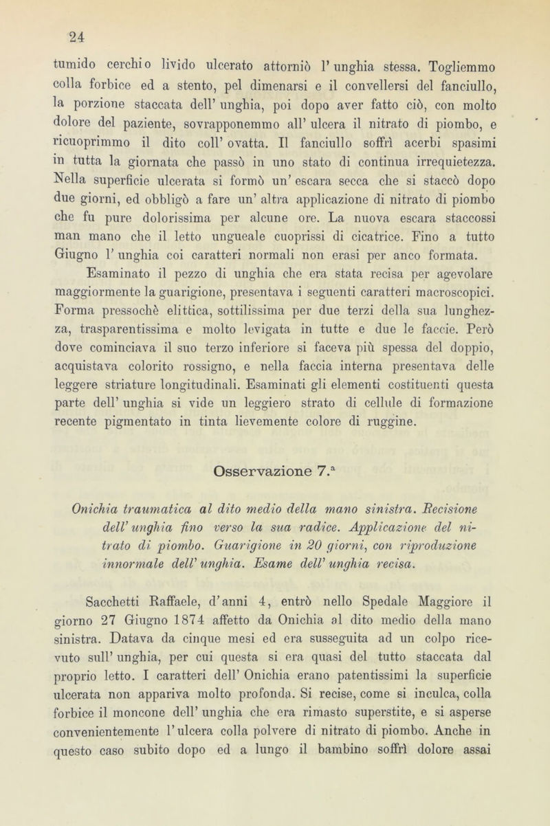 tumido cerchio livido ulcerato attorniò l’unghia stessa. Togliemmo colla forbice ed a stento, pel dimenarsi e il convellersi del fanciullo, la porzione staccata dell’ unghia, poi dopo aver fatto ciò, con molto dolore del paziente, sovrapponemmo all’ ulcera il nitrato di piombo, e ricuoprimmo il dito coll’ ovatta. Il fanciullo soffrì acerbi spasimi in tutta la giornata che passò in uno stato di continua irrequietezza. Nella superficie ulcerata si formò un’ escara secca che si staccò dopo due giorni, ed obbligò a fare un’ altra applicazione di nitrato di piombo che fu pure dolorissima per alcune ore. La nuova escara staccossi man mano che il letto ungueale cuoprissi di cicatrice. Fino a tutto Giugno V unghia coi caratteri normali non erasi per anco formata. Esaminato il pezzo di unghia che era stata recisa per agevolare maggiormente la guarigione, presentava i seguenti caratteri macroscopici. Forma pressoché elittica, sottilissima per due terzi della sua lunghez- za, trasparentissima e molto levigata in tutte e due le faccie. Però dove cominciava il suo terzo inferiore si faceva più spessa del doppio, acquistava colorito rossigno, e nella faccia interna presentava delle leggere striature longitudinali. Esaminati gli elementi costituenti questa parte dell’ unghia si vide un leggiero strato di cellule di formazione recente pigmentato in tinta lievemente colore di ruggine. Osservazione 7.a Onichia traumatica al dito medio della mano sinistra. Becisione dell’ unghia fino verso la sua radice. Applicazione del ni- trato di piombo. Guarigione in 20 giorni, con riproduzione innormale delV unghia. Esame dell’ unghia recisa. Sacchetti Raffaele, d’anni 4, entrò nello Spedale Maggiore il giorno 27 Giugno 1874 affetto da Onichia al dito medio della mano sinistra. Datava da cinque mesi ed era susseguita ad un colpo rice- vuto sull’ unghia, per cui questa si era quasi del tutto staccata dal proprio letto. I caratteri dell’ Onichia erano patentissimi la superficie ulcerata non appariva molto profonda. Si recise, come si inculca, colla forbice il moncone dell’ unghia che era rimasto superstite, e si asperse convenientemente l’ulcera colla polvere di nitrato di piombo. Anche in questo caso subito dopo ed a lungo il bambino soffrì dolore assai