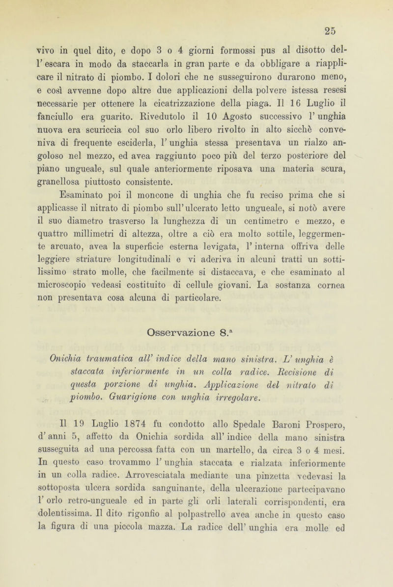 vivo in quel dito; e dopo 3 o 4 giorni formossi pus al disotto del- F escara in modo da staccarla in gran parte e da obbligare a riappli- care il nitrato di piombo. I dolori che ne susseguirono durarono meno, e così avvenne dopo altre due applicazioni della polvere istessa resesi necessarie per ottenere la cicatrizzazione della piaga. Il 16 Luglio il fanciullo era guarito. Rivedutolo il 10 Agosto successivo l’unghia nuova era scuriccia col suo orlo libero rivolto in alto sicché conve- niva di frequente esciderla, F unghia stessa presentava un rialzo an- goloso nel mezzo, ed avea raggiunto poco più del terzo posteriore del piano ungueale, sul quale anteriormente riposava una materia scura, granellosa piuttosto consistente. Esaminato poi il moncone di unghia che fu reciso prima che si applicasse il nitrato di piombo sull’ulcerato letto ungueale, si notò avere il suo diametro trasverso la lunghezza di un centimetro e mezzo, e quattro millimetri di altezza, oltre a ciò era molto sottile, leggermen- te arcuato, avea la superficie esterna levigata, 1* interna offriva delle leggiere stilature longitudinali e vi aderiva in alcuni tratti un sotti- lissimo strato molle, che facilmente si distaccava, e che esaminato al microscopio vedeasi costituito di cellule giovani. La sostanza cornea non presentava cosa alcuna di particolare. Osservazione 8.a Onichìa traumatica all1 indice della mano sinistra. L’ unghia è staccata inferiormente in un colla radice. Recisione di questa porzione di unghia. Applicazione del nitrato di piombo. Guarigione con unghia irregolare. Il 19 Luglio 1874 fu condotto allo Spedale Baroni Prospero, d; anni 5, affetto da Onichia sordida all’ indice della mano sinistra susseguita ad una percossa fatta con un martello, da circa 3 o 4 mesi. In questo caso trovammo F unghia staccata e rialzata inferiormente in un colla radice. Arrovesciatala mediante una pinzetta vedevasi la sottoposta ulcera sordida sanguinante, della ulcerazione partecipavano F orlo retro-ungueale ed in parte gli orli laterali corrispondenti, era dolentissima. Il dito rigonfio al polpastrello avea anche in questo caso la figura di una piccola mazza. La radice dell’ unghia era molle ed