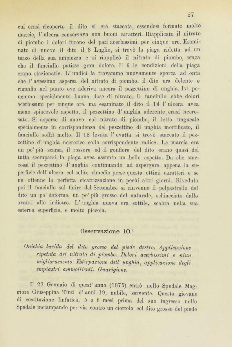 cui erasi ricoperto il dito si era staccata, essendosi formate molte marcie, 1’ ulcera censervava non buoni caratteri. Riapplicato il nitrato di piombo i dolori furono del pari acerbissimi per cinque ore. Esami- nato di nuovo il dito il 3 Luglio, si trovò la piaga ridotta ad un terzo della sua ampiezza e si riapplicò il nitrato di piombo, senza che il fanciullo patisse gran dolore. Il 6 le condizioni della piaga erano stazionarie. L’ undici la trovammo nuovamente sporca ad onta che T avessimo aspersa del nitrato di piombo, il dito era dolente e rigonfio nel punto ove aderiva ancora il pezzettino di unghia. Ivi po- nemmo specialmente buona dose di nitrato. Il fanciullo ebbe dolori acerbissimi per cinque ore. ma esaminato il dito il 14 1’ ulcera avea meno spiacevole aspetto, il pezzettino d’ unghia aderente erasi necro- sato. Si asperse di nuovo col nitrato di piombo, il letto ungueale specialmente in corrispondenza del pezzettino di unghia mortificato, il fanciullo soffrì molto. Il 18 levata l’ovatta si trovò staccato il pez- zettino d’ unghia necrotico colla corrispondente radice. La marcia era un po’ più scarsa, il rossore ed il gonfiore del dito erano quasi del tutto scomparsi, la piaga avea assunto un bello aspetto. Da che stac- cossi il pezzettino d’ unghia continuando ad aspergere appena la su- perficie dell’ulcera col solito rimedio prese questa ottimi caratteri e se ne ottenne la perfetta cicatrizzazione in pochi altri giorni. Riveduto poi il fanciullo sul finire del Settembre si rinvenne il polpastrello del dito un po’ deforme, un po’ più grosso del naturale, schiacciato dallo avanti allo indietro. L’ unghia nuova era sottile, scabra nella sua esterna superficie, e molto piccola. Osservazione 10.a Onichia lurida del dito grosso del piede destro. Applicazione ripetuta del nitrato di piombo. Dolori acerbissimi e niun miglioramento. Estirpazione delV unghia, applicazione degli empiastri ammollienti. Guarigione. Il 22 Gennaio di quest’anno (1875) entrò nello Spedale Mag- giore Giuseppina Tinti d anni 19, nubile, servente. Questa giovane di costituzione linfatica, 5 o fi mesi prima del suo ingresso nello Spedale inciampando per via contro un ciottolo col dito grosso del piede