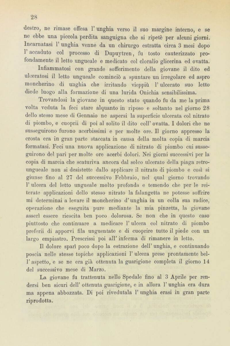 destro, ne rimase offesa 1’ unghia verso il suo margine interno, e se ne ebbe una piccola perdita sanguigna che si ripetè per alcuni giorni. Incarnatasi 1’ unghia venne da un chirurgo estratta circa 3 mesi dopo T accaduto col processo di Dupuytren, fu tosto cauterizzato prò* fondamente il letto ungueale e medicato col cloralio glicerina ed ovatta. Infiammatosi con grande sofferimento della giovane il dito ed ulceratosi il letto ungueale cominciò a spuntare un irregolare ed aspro moncherino di unghia che irritando vieppiù V ulcerato suo letto diede luogo alla formazione di una lurida Onichia sensibilissima. Trovandosi la giovane in questo stato quando fu da me la prima volta veduta la feci stare alquanto in riposo e soltanto nel giorno 28 dello stesso mese di Gennaio ne aspersi la superfìcie ulcerata col nitrato di piombo, e cuoprii di poi al solito il dito coll’ ovatta. I dolori che ne susseguirono furono acerbissimi e per molte ore. Il giorno appresso la crosta era in gran parte staccata in causa della molta copia di marcia formatasi. Feci una nuova applicazione di nitrato di piombo cui susse- guirono del pari per molte ore acerbi dolori. Nei giorni successivi per la copia di marcia che scaturiva ancora dal solco ulcerato della piaga retro- ungueale non si desistette dallo applicare il nitrato di piombo e così si giunse fino al 27 del successivo Febbraio, nel qual giorno trovando 1’ ulcera del letto ungueale molto profonda e temendo che per le rei- terate applicazioni dello stesso nitrato la falangetta ne potesse soffrire mi determinai a levare il moncherino d’unghia in un colla sua radice, operazione che eseguita pure mediante la mia pinzetta, la giovane asserì essere riescita ben poco dolorosa. Se non che in questo caso piuttosto che continuare a medicare l’ulcera col nitrato di piombo preferii di apporvi fila unguentate e di cuoprire tutto il piede con un largo empiastro. Prescrissi poi all’ inferma di rimanere in letto. Il dolore sparì poco dopo la estrazione dell’ unghia, e continuando poscia nelle stesse topiche applicazioni 1’ ulcera prese prontamente bel- T aspetto, e se ne era già ottenutala guarigione completa il giorno 14 del successivo mese di Marzo. La giovane fu trattenuta nello Spedale fino al 3 Aprile per ren- dersi ben sicuri dell’ ottenuta guarigione, e in allora 1’ unghia era dura ma appena abbozzata. Di poi rivedutala 1’ unghia erasi in gran parte riprodotta.