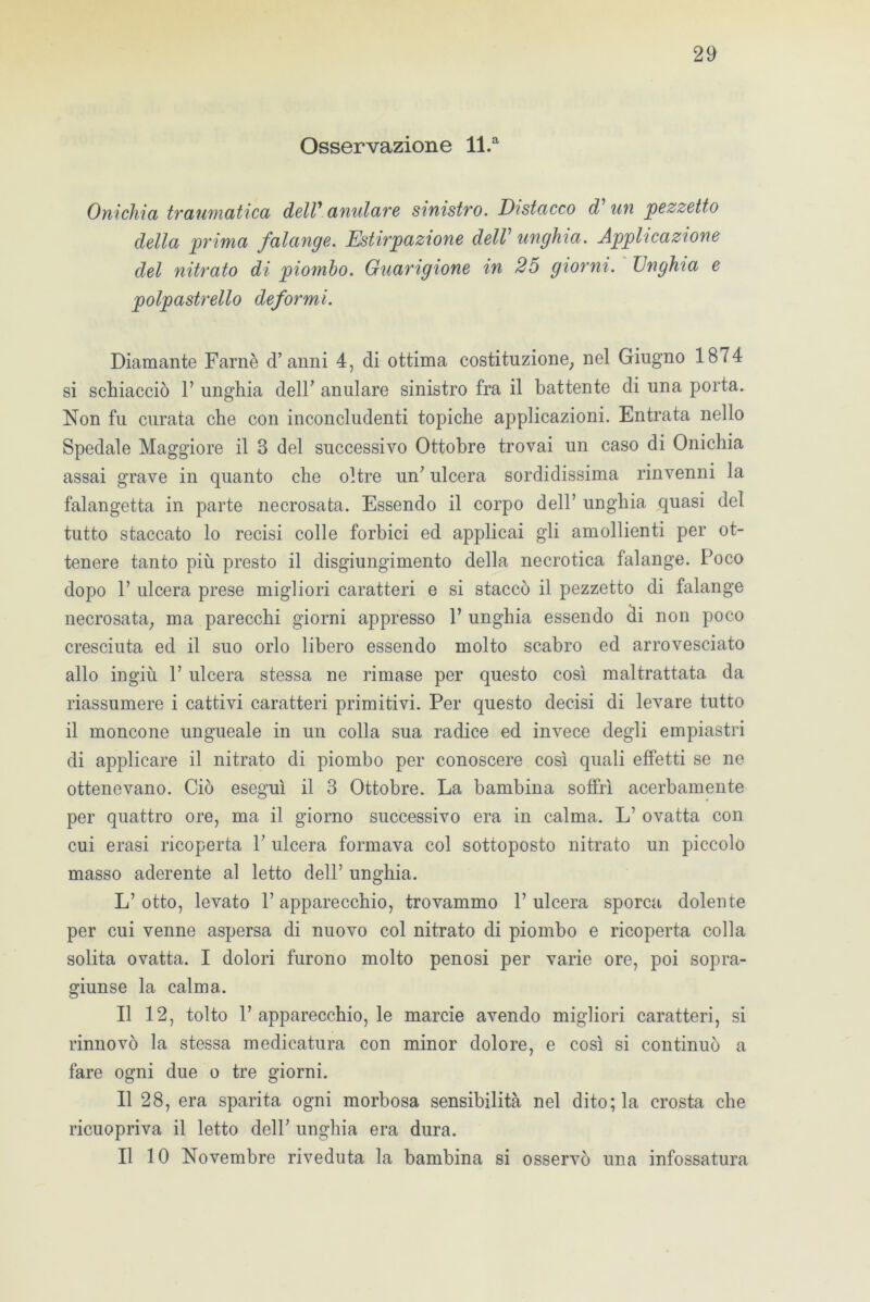Osservazione ll.a Onichia traumatica dell’ anidare sinistro. Distacco d un pezzetto della prima falange. Estirpazione dell’ unghia. Applicazione del nitrato di piombo. Guarigione in 25 giorni. Unghia e polpastrello deformi. Diamante Farnè d’anni 4, di ottima costituzione, nel Giugno 1874 si schiacciò 1’ unghia dell’ anulare sinistro fra il battente di una porta. Non fu curata che con inconcludenti topiche applicazioni. Entrata nello Spedale Maggiore il 3 del successivo Ottobre trovai un caso di Onichia assai grave in quanto che oltre un’ ulcera sordidissima rinvenni la falangetta in parte necrosata. Essendo il corpo dell’ unghia quasi del tutto staccato lo recisi colle forbici ed applicai gli amollienti per ot- tenere tanto più presto il disgiungimelo della necrotica falange. Poco dopo P ulcera prese migliori caratteri e si staccò il pezzetto di falange necrosata, ma parecchi giorni appresso l’unghia essendo di non poco cresciuta ed il suo orlo libero essendo molto scabro ed arrovesciato allo ingiù 1’ ulcera stessa ne rimase per questo così maltrattata da riassumere i cattivi caratteri primitivi. Per questo decisi di levare tutto il moncone ungueale in un colla sua radice ed invece degli empiastri di applicare il nitrato di piombo per conoscere così quali effetti se ne ottenevano. Ciò eseguì il 3 Ottobre. La bambina soffrì acerbamente per quattro ore, ma il giorno successivo era in calma. L’ ovatta con cui erasi ricoperta 1’ ulcera formava col sottoposto nitrato un piccolo masso aderente al letto dell’ unghia. L’ otto, levato V apparecchio, trovammo P ulcera sporca dolente per cui venne aspersa di nuovo col nitrato di piombo e ricoperta colla solita ovatta. I dolori furono molto penosi per varie ore, poi sopra- giunse la calma. Il 12, tolto P apparecchio, le marcie avendo migliori caratteri, si rinnovò la stessa medicatura con minor dolore, e così si continuò a fare ogni due o tre giorni. Il 28, era sparita ogni morbosa sensibilità nel dito; la crosta che ricuopriva il letto dell’ unghia era dura. Il 10 Novembre riveduta la bambina si osservò una infossatura