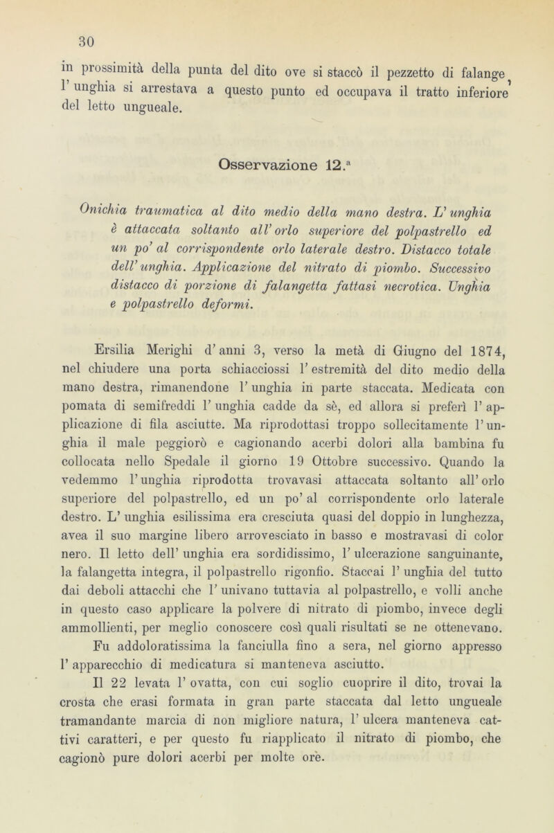 in prossimità della punta del dito ove si staccò il pezzetto di falange 1 unghia si arrestava a questo punto ed occupava il tratto inferiore del letto ungueale. Osservazione 12.a Onichia traumatica al dito medio della mano destra. L’ unghia è attaccata soltanto all’orlo superiore del polpastrello ed un po’ al corrispondente orlo laterale destro. Distacco totale dell’ unghia. Applicazione del nitrato di piombo. Successivo distacco di porzione di falangetta fattasi necrotica. Unghia e polpastrello deformi. Ersilia Merighi d’anni 3, verso la metà di Giugno del 1874, nel chiudere una porta schiacciossi V estremità del dito medio della mano destra, rimanendone P unghia in parte staccata. Medicata con pomata di semifreddi V unghia cadde da sè, ed allora si preferì P ap- plicazione di fila asciutte. Ma riprodottasi troppo sollecitamente l’un- ghia il male peggiorò e cagionando acerbi dolori alla bambina fu collocata nello Spedale il giorno 19 Ottobre successivo. Quando la vedemmo l’unghia riprodotta trovavasi attaccata soltanto all’orlo superiore del polpastrello, ed un po’ al corrispondente orlo laterale destro. L’ unghia esilissima era cresciuta quasi del doppio in lunghezza, avea il suo margine libero arrovesciato in basso e mostravasi di color nero. Il letto dell’ unghia era sordidissimo, P ulcerazione sanguinante, la falangetta integra, il polpastrello rigonfio. Staccai P unghia del tutto dai deboli attacchi che P univano tuttavia al polpastrello, e volli anche in questo caso applicare la polvere di nitrato di piombo, invece degli ammollienti, per meglio conoscere così quali risultati se ne ottenevano. Fu addoloratissima la fanciulla fino a sera, nel giorno appresso P apparecchio di medicatura si manteneva asciutto. Il 22 levata P ovatta, con cui soglio cuoprire il dito, trovai la crosta che erasi formata in gran parte staccata dal letto ungueale tramandante marcia di non migliore natura, P ulcera manteneva cat- tivi caratteri, e per questo fu riapplicato il nitrato di piombo, che cagionò pure dolori acerbi per molte ore.