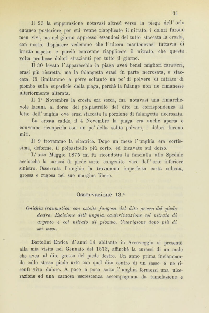 Il 23 la suppurazione nota vasi altresì verso la piega dell’ orlo cutaneo posteriore, per cui venne riapplicato il nitrato, i dolori furono men vivi, ma nel giorno appresso essendosi del tutto staccata la crosta, con nostro dispiacere vedemmo che 1’ ulcera mantenevasi tuttavia di brutto aspetto e perciò convenne riapplicare il nitrato, che questa volta produsse dolori strazianti per tutto il giorno. Il 30 levato V apparecchio la piaga avea bensì migliori caratteri, erasi più ristretta, ma la falangetta erasi in parte necrosata, e stac- cata. Ci limitammo a porre soltanto un po’ di polvere di nitrato di piombo sulla superficie della piaga, perchè la falange non ne rimanesse ulteriormente alterata. Il 1° Novembre la crosta era secca, ma notavasi una rimarche- vole lacuna al dorso del polpastrello del dito in corrispondenza al letto dell’unghia ove erasi staccata la porzione di falangetta necrosata. La crosta cadde, il 4 Novembre la piaga era anche aperta e convenne ricuoprirla con un po’ della solita polvere, i dolori furono miti. Il 9 trovammo la cicatrice. Dopo un mese Y unghia era cortis- sima, deforme, il polpastrello più corto, ed incavato sul dorso. L’otto Maggio 1875 mi fu ricondotta la fanciulla allo Spedale acciocché la curassi di piede torto congenito varo dell’ arto inferiore sinistro. Osservata l’unghia la trovammo imperfetta corta solcata, grossa e rugosa nel suo margine libero. Osservazione 13.a Onichia traumatica con osteite fungosa del dito grosso del piede destro. Escisione dell’ unghia, cauterizzazione col nitrato di argento e col nitrato di piombo. Guarigione dopo più di sei mesi. Bartolini Enrica d’anni 14 abitante in Arcoveggio si presentò alla mia visita nel Gennaio del 1873, affinchè la curassi di un male che avea al dito grosso del piede destro. En anno prima inciampan- do collo stesso piede urtò con quel dito contro di un sasso e ne ri- sentì vivo dolore. A poco a poco sotto 1’ unghia formossi una ulce- razione ed una carnosa escrescenza accompagnata da tumefazione e