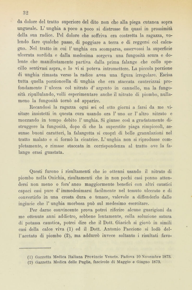 da dolore del tratto superiore del dito non che alla piega cutanea sopra ungueale. L’ unghia a poco a poco si distrusse fin quasi in prossimità della sua radice. Pel dolore che soffriva era costretta la ragazza, vo- lendo fare qualche passo, di poggiare a terra e di reggersi col calca- gno. Nel tratto in cui 1’ unghia era scomparsa, osservossi la superficie ulcerata sordida e dalla medesima sorgeva una fungosità scura e do- lente che manifestamente partiva dalla prima falange che collo spe- cillo sentivasi aspra, e lo vi si poteva intromettere. La piccola porzione di unghia rimasta verso la radice avea una figura irregolare. Escisa tutta quella porzioncella di unghia che era staccata cauterizzai pro- fondamente 1’ ulcera col nitrato d’ argento in cannello, ma la fungo- sità ripullulando, volli esperimentare anche il nitrato di piombo, nulla- meno la fungosità tornò ad apparire. Recandosi la ragazza ogni sei od otto giorni a farsi da me vi- sitare insistetti in questa cura usando ora fi uno or 1’ altro nitrato e mozzando in tempo debito 1’ unghia. Si giunse così a gradatamente di- struggere la fungosità, dopo di che la superstite piaga rimpiccolì, as- sunse buoni caratteri, la falangetta si cuoprì di belle granulazioni nel tratto malato e si formò la cicatrice. L’ unghia non si riprodusse com- pletamente, e rimase staccata in corrispondenza al tratto ove la fa- lange erasi guastata. Questi furono i risultamenti che io ottenni usando il nitrato di piombo nella Onichia, risultamenti che in non pochi casi ponno atten- dersi non meno o fors’ anco maggiormente benefici con altri caustici capaci essi pure d’ immedesimarsi facilmente nel tessuto ulcerato e di convertirlo in una crosta dura e tenace, valevole a diffenderlo dalle ingiurie che 1’ unghia morbosa può sul medesimo esercitare. Per darne convincente prova potrei riferire alcune guarigioni da me ottenute anni addietro, sebbene lentamente, colla soluzione satura di potassa caustica, potrei dire che il Dott. Giacich si giovò in simili casi della calce viva (1) ed il Dott. Antonio Paccione si lodò dei- fi acetato di piombo (2), ma addurrò invece soltanto i risultati favo- (1) Gazzetta Medica Italiana Provincie Venete. Padova 10 Novembre 1873. (2) Gazzetta Medica delle Puglie, fascicolo di Maggio e Giugno 1873.