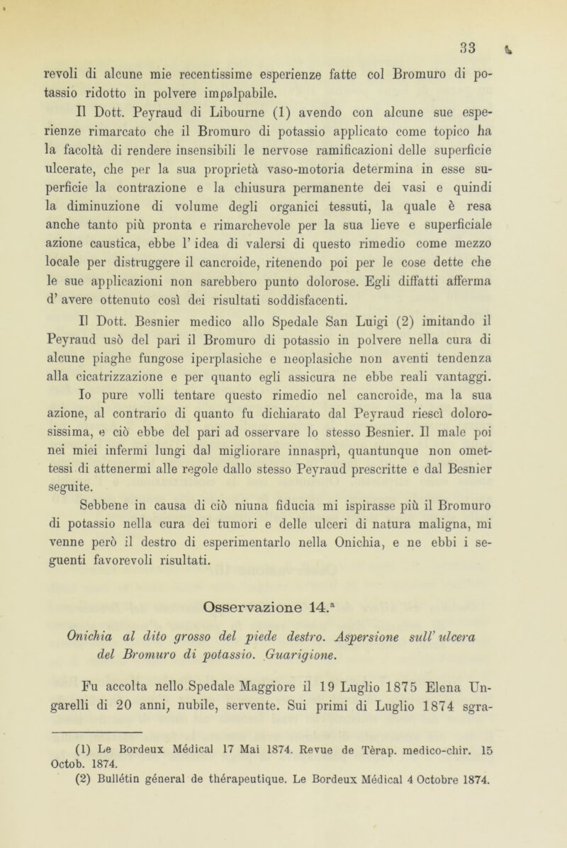 t 33 ± revoli di alcune mie recentissime esperienze fatte col Bromuro di po- tassio ridotto in polvere impalpabile. Il Dott. Peyraud di Libourne (1) avendo con alcune sue espe- rienze rimarcato che il Bromuro di potassio applicato come topico ha la facoltà di rendere insensibili le nervose ramificazioni delle superficie ulcerate, che per la sua proprietà vaso-motoria determina in esse su- perficie la contrazione e la chiusura permanente dei vasi e quindi la diminuzione di volume degli organici tessuti, la quale è resa anche tanto più pronta e rimarchevole per la sua lieve e superficiale azione caustica, ebbe l’idea di valersi di questo rimedio come mezzo locale per distruggere il cancroide, ritenendo poi per le cose dette che le sue applicazioni non sarebbero punto dolorose. Egli diffatti afferma d’ avere ottenuto così dei risultati soddisfacenti. Il Dott. Besnier medico allo Spedale San Luigi (2) imitando il Peyraud usò del pari il Bromuro di potassio in polvere nella cura di alcune piaghe fungose iperplasiche e neoplasiche non aventi tendenza alla cicatrizzazione e per quanto egli assicura ne ebbe reali vantaggi. Io pure volli tentare questo rimedio nel cancroide, ma la sua azione, al contrario di quanto fu dichiarato dal Peyraud riesci doloro- sissima, e ciò ebbe del pari ad osservare lo stesso Besnier. Il male poi nei miei infermi lungi dal migliorare innaspò, quantunque non omet- tessi di attenermi alle regole dallo stesso Peyraud prescritte e dal Besnier seguite. Sebbene in causa di ciò niuna fiducia mi ispirasse più il Bromuro di potassio nella cura dei tumori e delle ulceri di natura maligna, mi venne però il destro di esperimentarlo nella Onichia, e ne ebbi i se- guenti favorevoli risultati. Osservazione 14.a Onichia al dito grosso del piede destro. Aspersione sull’ ideerà del Bromuro di potassio. Guarigione. Fu accolta nello Spedale Maggiore il 19 Luglio 1875 Elena Un- garelli di 20 anni; nubile, servente. Sui primi di Luglio 1874 sgra- (1) Le Bordeux Médical 17 Mai 1874. Revue de Tèrap. medico-chir. 15 Octob. 1874.