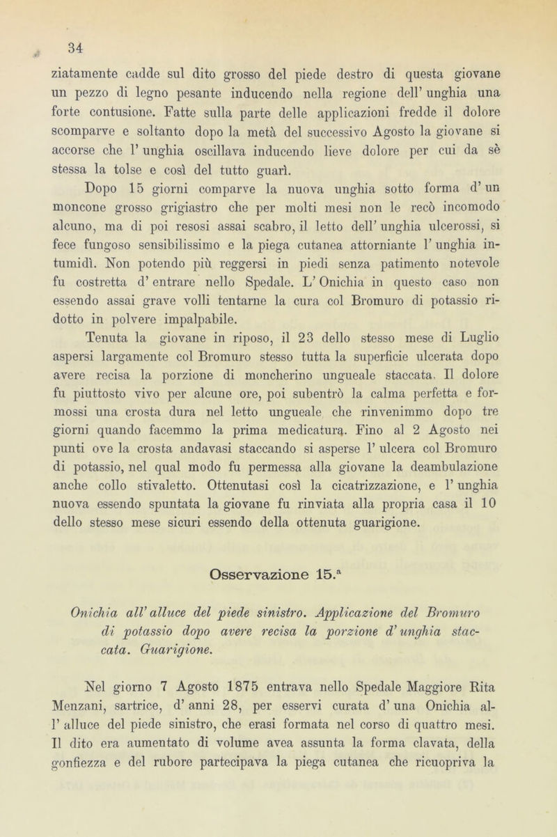 ziatamente cadde sul dito grosso del piede destro di questa giovane un pezzo di legno pesante inducendo nella regione dell’ unghia una forte contusione. Fatte sulla parte delle applicazioni fredde il dolore scomparve e soltanto dopo la metà del successivo Agosto la giovane si accorse che l’unghia oscillava inducendo lieve dolore per cui da sè stessa la tolse e così del tutto guarì. Dopo 15 giorni comparve la nuova unghia sotto forma d’un moncone grosso grigiastro che per molti mesi non le recò incomodo alcuno, ma di poi resosi assai scabro, il letto dell’ unghia ulcerossi, si fece fungoso sensibilissimo e la piega cutanea attorniante 1’ unghia in- tumidì. Non potendo più reggersi in piedi senza patimento notevole fu costretta d’entrare nello Spedale. L’Onichia in questo caso non essendo assai grave volli tentarne la cura col Bromuro di potassio ri- dotto in polvere impalpabile. Tenuta la giovane in riposo, il 23 dello stesso mese di Luglio aspersi largamente col Bromuro stesso tutta la superficie ulcerata dopo avere recisa la porzione di moncherino ungueale staccata. Il dolore fu piuttosto vivo per alcune ore, poi subentrò la calma perfetta e for- mossi una crosta dura nel letto ungueale che rinvenimmo dopo tre giorni quando facemmo la prima medicatura. Fino al 2 Agosto nei punti ove la crosta andavasi staccando si asperse 1’ ulcera col Bromuro di potassio, nel qual modo fu permessa alla giovane la deambulazione anche collo stivaletto. Ottenutasi così la cicatrizzazione, e l’unghia nuova essendo spuntata la giovane fu rinviata alla propria casa il 10 dello stesso mese sicuri essendo della ottenuta guarigione. Osservazione 15.a Onichia all’ alluce del 'piede sinistro. Applicazione del Bromuro di potassio dopo avere recisa la porzione d’unghia stac- cata. Guarigione. Nel giorno 7 Agosto 1875 entrava nello Spedale Maggiore Rita Menzani, sartrice, d’ anni 28, per esservi curata d’una Onichia al- 1’ alluce del piede sinistro, che erasi formata nel corso di quattro mesi. Il dito era aumentato di volume avea assunta la forma clavata, della gonfiezza e del rubore partecipava la piega cutanea che ricuopriva la