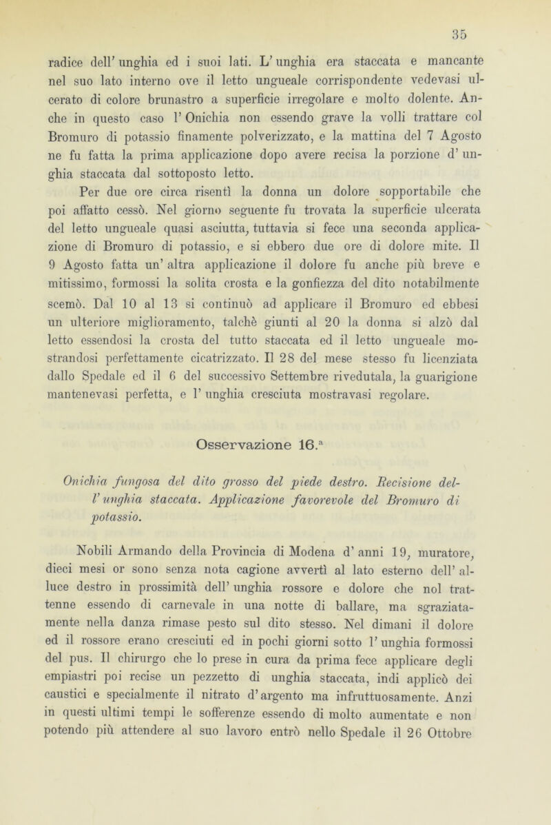 radice deir unghia ed i suoi lati. L? unghia era staccata e mancante nel suo lato interno ove il letto ungueale corrispondente vedevasi ul- cerato di colore brunastro a superficie irregolare e molto dolente. An- che in questo caso V Onichia non essendo grave la volli trattare col Bromuro di potassio finamente polverizzato, e la mattina del 7 Agosto ne fu fatta la prima applicazione dopo avere recisa la porzione d’ un- ghia staccata dal sottoposto letto. Per due ore circa risentì la donna un dolore sopportabile che poi affatto cessò. Nel giorno seguente fu trovata la superficie ulcerata del letto ungueale quasi asciutta, tuttavia si fece una seconda applica- zione di Bromuro di potassio, e si ebbero due ore di dolore mite. Il 9 Agosto fatta un’ altra applicazione il dolore fu anche più breve e mitissimo, formossi la solita crosta e la gonfiezza del dito notabilmente scemò. Dal 10 al 13 si continuò ad applicare il Bromuro ed ebbesi un ulteriore miglioramento, talché giunti al 20 la donna si alzò dal letto essendosi la crosta del tutto staccata ed il letto ungueale mo- strandosi perfettamente cicatrizzato. Il 28 del mese stesso fu licenziata dallo Spedale ed il 6 del successivo Settembre rivedutala, la guarigione mantenevasi perfetta, e 1’ unghia cresciuta mostra vasi regolare. Osservazione 16.a Onichia fangosa del dito grosso del piede destro. Uccisione del- V unghia staccata. Applicazione favorevole del Bromuro di potassio. Nobili Armando della Provincia di Modena d’anni 19, muratore, dieci mesi or sono senza nota cagione avvertì al lato esterno dell’ al- luce destro in prossimità dell’ unghia rossore e dolore che noi trat- tenne essendo di carnevale in una notte di ballare, ma sgraziata- mente nella danza rimase pesto sul dito stesso. Nel dimani il dolore ed il rossore erano cresciuti ed in pochi giorni sotto V unghia formossi del pus. Il chirurgo che lo prese in cura da prima fece applicare degli empiastri poi recise un pezzetto di unghia staccata, indi applicò dei caustici e specialmente il nitrato d’argento ma infruttuosamente. Anzi in questi ultimi tempi le sofferenze essendo di molto aumentate e non potendo più attendere al suo lavoro entrò nello Spedale il 26 Ottobre