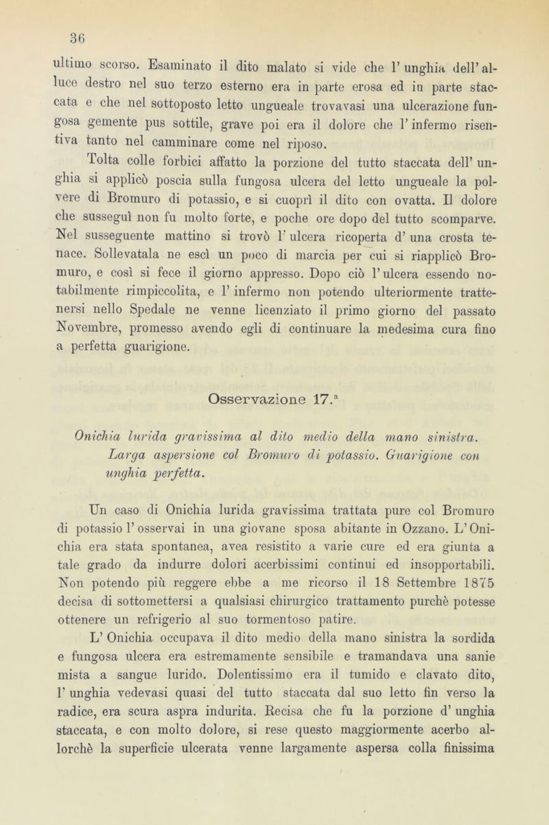 ultimo scorso. Esaminato il dito malato si vide che l’unghia dell’al- luce destro nel suo terzo esterno era in parte erosa ed in parte stac- cata e che nei sottoposto letto ungueale trovavasi una ulcerazione fun- gosa gemente pus sottile, grave poi era il dolore che l’infermo risen- tiva tanto nel camminare come nel riposo. Tolta colle forbici affatto la porzione del tutto staccata dell’ un- ghia si applicò poscia sulla fungosa ulcera del letto ungueale la pol- vere di Bromuro di potassio, e si cuoprì il dito con ovatta. Il dolore che susseguì non fu molto forte, e poche ore dopo del tutto scomparve. Nel susseguente mattino si trovò 1' ulcera ricoperta d’ una crosta te- nace. Sollevatala ne esci un poco di marcia per cui si riapplicò Bro- muro, e così si fece il giorno appresso. Dopo ciò l’ulcera essendo no- tabilmente rimpiccolita, e 1’ infermo non potendo ulteriormente tratte- nersi nello Spedale ne venne licenziato il primo giorno del passato Novembre, promesso avendo egli di continuare la medesima cura fino a perfetta guarigione. Osservazione 17.a Onichia lurida gravissima al dito medio della mano sinistra. Larga aspersione col Bromuro di potassio. Guarigione con unghia perfetta. Un caso di Onichia lurida gravissima trattata pure col Bromuro di potassio 1’ osservai in una giovane sposa abitante in Ozzano. L’Oni- chia era stata spontanea, avea resistito a varie cure ed era giunta a tale grado da indurre dolori acerbissimi continui ed insopportabili. Non potendo più reggere ebbe a me ricorso il 18 Settembre 1875 decisa di sottomettersi a qualsiasi chirurgico trattamento purché potesse ottenere un refrigerio al suo tormentoso patire. L’ Onichia occupava il dito medio della mano sinistra la sordida e fungosa ulcera era estremamente sensibile e tramandava una sanie mista a sangue lurido. Dolentissimo era il tumido e clavato dito, 1’ unghia vede vasi quasi del tutto staccata dal suo letto fin verso la radice, era scura aspra indurita. Recisa che fu la porzione d’ unghia staccata, e con molto dolore, si rese questo maggiormente acerbo al- lorché la superfìcie ulcerata venne largamente aspersa colla finissima
