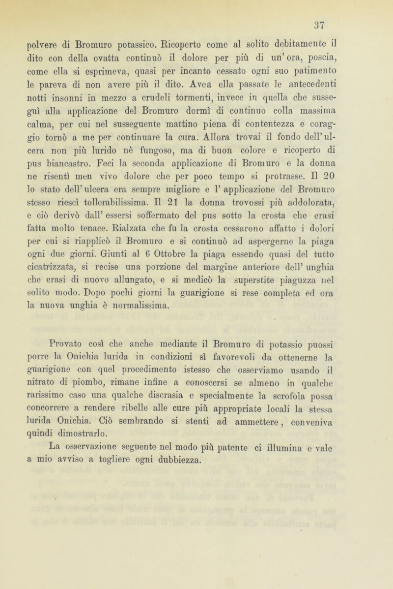 polvere di Bromuro potassico. Ricoperto come al solito debitamente il dito con della ovatta continuò il dolore per più di un’ ora, poscia, come ella si esprimeva, quasi per incanto cessato ogni suo patimento le pareva di non avere più il dito. Aveà ella passate le antecedenti notti insonni in mezzo a crudeli tormenti, invece in quella che susse- guì alla applicazione del Bromuro dormì di continuo colla massima calma, per cui nel susseguente mattino piena di contentezza e corag- gio tornò a me per continuare la cura. Allora trovai il fondo dell’ul- cera non più lurido nè fungoso, ma di buon colore e ricoperto di pus biancastro. Feci la seconda applicazione di Bromuro e la donna ne risentì men vivo dolore che per poco tempo si protrasse. Il 20 lo stato dell’ ulcera era sempre migliore e 1’ applicazione del Bromuro stesso riesci tollerabilissima. Il 21 la donna trovossi più addolorata, e ciò derivò dall’ essersi soffermato del pus sotto la crosta che erasi fatta molto tenace. Rialzata che fu la crosta cessarono affatto i dolori per cui si riapplicò il Bromuro e si continuò ad aspergerne la piaga ogni due giorni. Giunti al 6 Ottobre la piaga essendo quasi del tutto cicatrizzata, si recise una porzione del margine anteriore dell’ unghia che erasi di nuovo allungato, e si medicò la superstite piaguzza nel solito modo. Dopo pochi giorni la guarigione si rese completa ed ora la nuova unghia è normalissima. Provato così che anche mediante il Bromuro di potassio puossi porre la Onichia lurida in condizioni sì favorevoli da ottenerne la guarigione con quel procedimento istesso che osserviamo usando il nitrato di piombo, rimane infine a conoscersi se almeno in qualche rarissimo caso una qualche discrasia e specialmente la scrofola possa concorrere a rendere ribelle alle cure più appropriate locali la stessa lurida Onichia. Ciò sembrando si stenti ad ammettere, conveniva quindi dimostrarlo. La osservazione seguente nel modo più patente ci illumina e vale a mio avviso a togliere ogni dubbiezza.