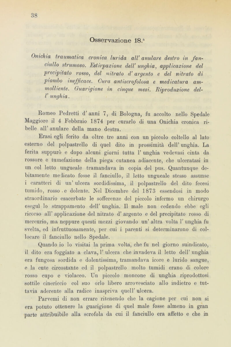 Osservazione 18.a Onichìa traumatica cronica lurida all’ anulare destro in fan- ciullo strumoso. Estirpazione delV unghia, applicazione del precipitato rosso, del nitrato d’ argento e del nitrato di piombo inefficace. Cura antiscrofolosa e medicatura am- molliente. Guarigione in cinque mesi. Riproduzione del- V unghia. Romeo Pedretti d’anni 7, di Bologna, fu accolto nello Spedale Maggiore il 4 Febbraio 1874 per curarlo di una Onichia cronica ri- belle all’ anulare della mano destra. Erasi egli ferito da oltre tre anni con un piccolo coltello al lato esterno del polpastrello di quel dito in prossimità dell’ unghia. La ferita suppurò e dopo alcuni giorni tutta 1’ unghia vedovasi cinta da rossore e tumefazione della piega cutanea adiacente, che ulceratasi in un col letto ungueale tramandava in copia del pus. Quantunque de- bitamente medicato fosse il fanciullo, il letto ungueale stesso assunse i caratteri di un’ ulcera sordidissima, il polpastrello del dito fecesi tumido, rosso.e dolente. Nel Dicembre del 1873 essendosi in modo straordinario esacerbate le sofferenze del piccolo infermo un chirurgo eseguì lo strappamento dell’ unghia. Il male non cedendo ebbe egli ricorso all’ applicazione del nitrato d’ argento e del precipitato rosso di mercurio, ma neppure questi mezzi giovando un’ altra volta V unghia fu svelta, ed infruttuosamente, per cui i parenti si determinarono di col- locare il fanciullo nello Spedale. Quando io lo visitai la prima volta, che fu nel giorno suindicato, il dito era foggiato a clava, 1’ ulcera che invadeva il letto dell’ unghia era fungosa sordida e dolentissima, tramandava icore e lurido sangue, e la cute circostante ed il polpastrello molto tumidi erano di colore rosso eupo e violaceo. Un piccolo moncone di unghia riprodottosi sottile cinericcio col suo orlo libero arrovesciato allo indietro e tut- tavia aderente alla radice inaspriva quell’ ulcera. Parvenu di non errare ritenendo che la cagione per cui non si era potuto ottenere la guarigione di quel male fosse almeno in gran parte attribuibile alla scrofola da cui il fanciullo era affetto e che in