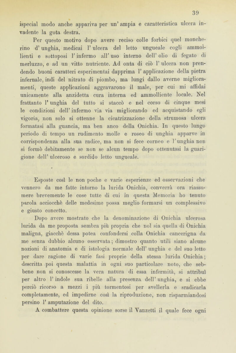 ispecial modo anche appariva per un’ ampia e caratteristica ulcera in- % vadente la gota destra. Per questo motivo dopo avere reciso colle forbici quel monche- rino d’unghia, medicai V ulcera del letto ungueale cogli ammol- lienti e sottoposi T infermo all; uso interno dell’ olio di fegato di merluzzo, e ad un vitto nutriente. Ad onta di ciò P ulcera non pren- dendo buoni caratteri esperimentai dapprima P applicazione della pietra infernale, indi del nitrato di piombo, ma lungi dallo averne migliora- menti, queste applicazioni aggravarono il male, per cui mi affidai unicamente alla anzidetta cura interna ed ammolliente locale. Nel frattanto P unghia del tutto si staccò e nel corso di cinque mesi le condizioni dell’ infermo via via migliorando ed acquistando egli vigoria, non solo si ottenne la cicatrizzazione della strumosa ulcera formatasi alla guancia, ma ben anco della Onichia. In questo lungo periodo di tempo un rudimento molle e roseo di unghia apparve in corrispondenza alla sua radice, ma non si fece corneo e l’unghia non si formò debitamente se non se alcun tempo dopo ottenutasi la guari- gione dell’ ulceroso e sordido letto ungueale. Esposte così le non poche e varie esperienze ed osservazioni che vennero da me fatte intorno la lurida Onichia, converrà ora riassu- mere brevemente le cose tutte di cui in questa Memoria ho tenuto parola acciocché delle medesime possa meglio formarsi un complessivo e giusto concetto. Dopo avere mostrato che la denominazione di Onichia ulcerosa / lurida da me proposta sembra più propria che noi sia quella di Onichia maligna, giacché dessa potea confondersi colla Onichia cancerigna da me senza dubbio alcuno osservata; dimostro quanto utili siano alcune nozioni di anatomia e di istologia normale dell’ unghia e del suo letto per dare ragione di varie fasi proprie della stessa lurida Onichia ; descritta poi questa malattia in ogni suo particolare noto, che seb- bene non si conoscesse la vera natura di essa infermità, si attribuì per altro 1’ indole sua ribelle alla presenza dell’ unghia, e si ebbe perciò ricorso a mezzi i più tormentosi per svellerla e sradicarla completamente, ed impedirne così la riproduzione, non risparmiandosi persino 1’ amputazione del dito. A combattere questa opinione sorse il Vanzetti il quale fece ogni