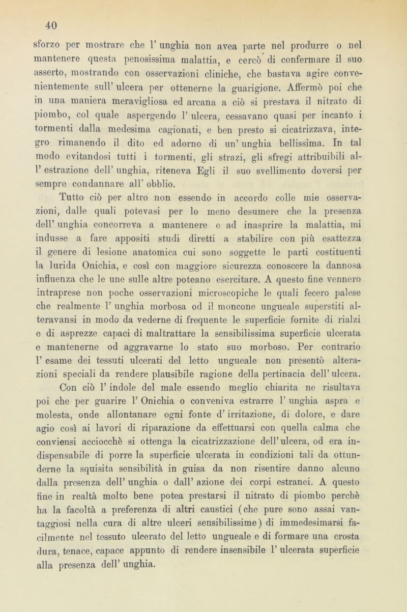 sforzo per mostrare che 1’ unghia non avea parte nel produrre o nel mantenere questa penosissima malattia, e cercò di confermare il suo asserto, mostrando con osservazioni cliniche, che bastava agire conve- nientemente sull’ ulcera per ottenerne la guarigione. Affermò poi che in una maniera meravigliosa ed arcana a ciò si prestava il nitrato di piombo, col quale aspergendo 1’ ulcera, cessavano quasi per incanto i tormenti dalla medesima cagionati, e ben presto si cicatrizzava, inte- gro rimanendo il dito ed adorno di un’ unghia bellissima. In tal modo evitandosi tutti i tormenti, gli strazi, gli sfregi attribuibili al- 1’ estrazione dell’ unghia, riteneva Egli il suo svenimento doversi per sempre condannare all' obblio. Tutto ciò per altro non essendo in accordo colle mie osserva- zioni, dalle quali potevasi per lo meno desumere che la presenza dell’ unghia concorreva a mantenere e ad inasprire la malattia, mi indusse a fare appositi studi diretti a stabilire con più esattezza il genere di lesione anatomica cui sono soggette le parti costituenti la lurida Onichia, e così con maggiore sicurezza conoscere la dannosa influenza che le une sulle altre poteano esercitare. A questo fine vennero intraprese non poche osservazioni microscopiche le quali fecero palese che realmente 1’ unghia morbosa od il moncone ungueale superstiti al- teravansi in modo da vederne di frequente le superficie fornite di rialzi e di asprezze capaci di maltrattare la sensibilissima superfìcie ulcerata e mantenerne od aggravarne lo stato suo morboso. Per contrario 1’ esame dei tessuti ulcerati del letto ungueale non presentò altera- zioni speciali da rendere plausibile ragione della pertinacia dell’ulcera. Con ciò 1’ indole del male essendo meglio chiarita ne risultava poi che per guarire 1’ Onichia o conveniva estrarre 1’ unghia aspra e molesta, onde allontanare ogni fonte d’irritazione, di dolore, e dare agio così ai lavori di riparazione da effettuarsi con quella calma che conviensi acciocché si ottenga la cicatrizzazione dell’ulcera, od era in- dispensabile di porre la superficie ulcerata in condizioni tali da ottun- derne la squisita sensibilità in guisa da non risentire danno alcuno dalla presenza dell’ unghia o dall’ azione dei corpi estranei. A questo fine in realtà molto bene potea prestarsi il nitrato di piombo perchè ha la facoltà a preferenza di altri caustici (che pure sono assai van- taggiosi nella cura di altre ulceri sensibilissime) di immedesimarsi fa- cilmente nel tessuto ulcerato del letto ungueale e di formare una crosta dura, tenace, capace appunto di rendere insensibile 1’ ulcerata superficie alla presenza dell’ unghia.