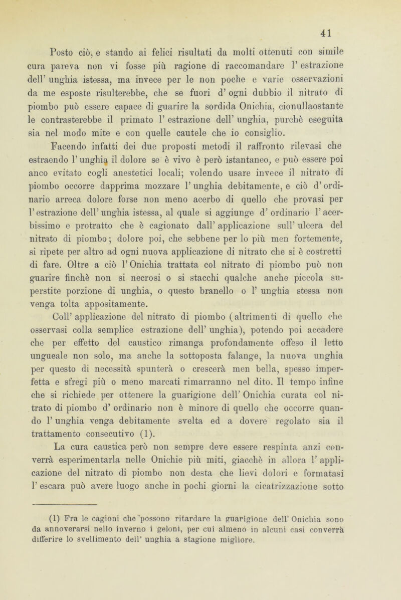 Posto ciò, e stando ai felici risultati da molti ottenuti con simile cura pareva non vi fosse più ragione di raccomandare l’estrazione dell’ unghia istessa, ma invece per le non poche e varie osservazioni da me esposte risulterebbe, che se fuori d’ ogni dubbio il nitrato di piombo può essere capace di guarire la sordida Onichia, cionullaostante le contrasterebbe il primato 1’ estrazione dell’ unghia, purché eseguita sia nel modo mite e con quelle cautele che io consiglio. Facendo infatti dei due proposti metodi il raffronto rilevasi che estraendo l’unghia il dolore se è vivo è però istantaneo, e può essere poi anco evitato cogli anestetici locali; volendo usare invece il nitrato di piombo occorre dapprima mozzare 1’ unghia debitamente, e ciò d’ordi- nario arreca dolore forse non meno acerbo di quello che provasi per l’estrazione dell’unghia istessa, al quale si aggiunge d’ ordinario l’acer- bissimo e protratto che è cagionato dall’ applicazione sull’ ulcera del nitrato di piombo ; dolore poi, che sebbene per lo più men fortemente, si ripete per altro ad ogni nuova applicazione di nitrato che si è costretti di fare. Oltre a ciò l’Onichia trattata col nitrato di piombo può non guarire finché non si necrosi o si stacchi qualche anche piccola su- perstite porzione di unghia, o questo branello o 1’ unghia stessa non venga tolta appositamente. Coll’applicazione del nitrato di piombo (altrimenti di quello che osservasi colla semplice estrazione dell’ unghia), potendo poi accadere che per effetto del caustico rimanga profondamente offeso il letto ungueale non solo, ma anche la sottoposta falange, la nuova unghia per questo di necessità spunterà o crescerà men bella, spesso imper- fetta e sfregi più o meno marcati rimarranno nel dito. Il tempo infine che si richiede per ottenere la guarigione dell’ Onichia curata col ni- trato di piombo d’ ordinario non è minore di quello che occorre quan- do l’unghia venga debitamente svelta ed a dovere regolato sia il trattamento consecutivo (1). La cura caustica però non sempre deve essere respinta anzi con- verrà esperimentarla nelle Onichie più miti, giacché in allora 1’ appli- cazione del nitrato di piombo non desta che lievi dolori e formatasi 1’ escara può avere luogo anche in pochi giorni la cicatrizzazione sotto (1) Fra le cagioni che “possono ritardare la guarigione dell’Onichia sono da annoverarsi nello inverno i geloni, per cui almeno in alcuni casi converrà differire lo svenimento dell’ unghia a stagione migliore.