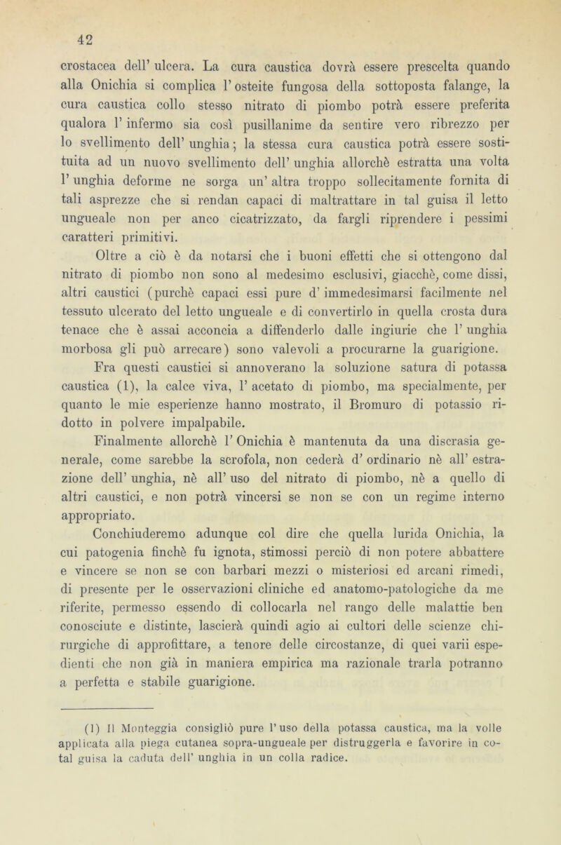 crostacea dell’ ulcera. La cura caustica dovrà essere prescelta quando alla Onichia si complica V osteite fungosa della sottoposta falange, la cura caustica collo stesso nitrato di piombo potrà essere preferita qualora 1* infermo sia così pusillanime da sentire vero ribrezzo per lo svenimento dell’ unghia ; la stessa cura caustica potrà essere sosti- tuita ad un nuovo svenimento dell’ unghia allorché estratta una volta l’unghia deforme ne sorga un’ altra troppo sollecitamente fornita di tali asprezze che si rendan capaci di maltrattare in tal guisa il letto ungueale non per anco cicatrizzato, da fargli riprendere i pessimi caratteri primitivi. Oltre a ciò è da notarsi che i buoni effetti che si ottengono dal nitrato di piombo non sono al medesimo esclusivi, giacché, come dissi, altri caustici (purché capaci essi pure d’ immedesimarsi facilmente nel tessuto ulcerato del letto ungueale e di convertirlo in quella crosta dura tenace che è assai acconcia a diffonderlo dalle ingiurie che V unghia morbosa gli può arrecare) sono valevoli a procurarne la guarigione. Fra questi caustici si annoverano la soluzione satura di potassa caustica (1), la calce viva, 1’ acetato di piombo, ma specialmente, per quanto le mie esperienze hanno mostrato, il Bromuro di potassio ri- dotto in polvere impalpabile. Finalmente allorché V Onichia è mantenuta da una discrasia ge- nerale, come sarebbe la scrofola, non cederà d’ ordinario nè all’ estra- zione dell’ unghia, nè all’ uso del nitrato di piombo, nè a quello di altri caustici, e non potrà vincersi se non se con un regime interno appropriato. Conchiuderemo adunque col dire che quella lurida Onichia, la cui patogenia finché fu ignota, stimossi perciò di non potere abbattere e vincere se non se con barbari mezzi o misteriosi ed arcani rimedi, di presente per le osservazioni cliniche ed anatomo-patologiche da me riferite, permesso essendo di collocarla nel rango delle malattie ben conosciute e distinte, lascierà quindi agio ai cultori delle scienze chi- rurgiche di approfittare, a tenore delle circostanze, di quei varii espe- dienti che non già in maniera empirica ma razionale trarla potranno a perfetta e stabile guarigione. (1) Il Monteggia consigliò pure l’uso della potassa caustica, ma la volle applicata alla piega cutanea sopra-ungueale per distruggerla e favorire in co- tal guisa la caduta dell’ unghia in un colla radice.