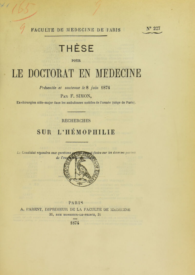 THÈSE POUR LE DOCTORAT EN MEDECINE Présentée et soutenue le 8 juin 1874 Par F. SIMON, Ex-chirurgien aide-major dans les ambulances mobiles de l'armée (siège de Paris). RECHERCHES SUR L’HÉMOPHILIE PA R 1S A. PARENT, IMPRIMEUR DE LA FACULTE DE Mü DECINE 31, KUE MONSIEUR-LE-PRINCE, 31 1874