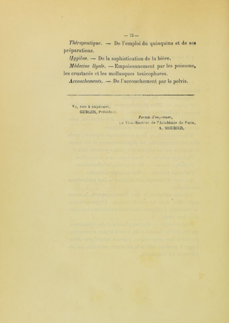 — 75 — Thérapeutique. — De l’emploi du quinquina et de ses préparations. hfygiène. — De la sophistication de la bière. Médecine légale. — Empoisonnement par les poissons, les crustacés et les mollusques toxicophores. Accouchements. — De l’accouchement par le pelvis. Vu, ho n à imprimer, GUBLER, Président. Fer tu is d'i n t/o inter, i.«î Vioi-Recteur d« l’Académie do Parle, A. MQURIER.