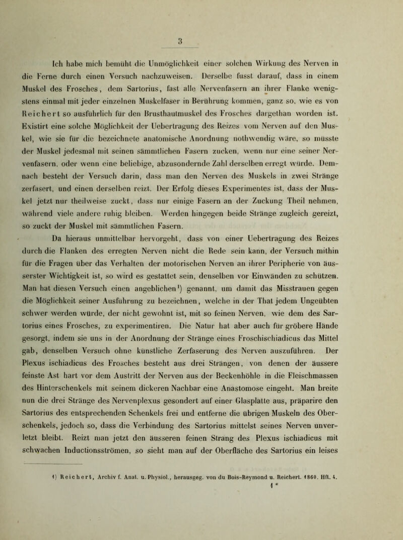 Ich habe mich bemüht die Unmöglichkeit einer solchen Wirkung des Nerven in die Ferne durch einen Versuch nachzuvveisen. Derselbe fusst darauf, dass in einem Muskel des Frosches, dem Sarlorius, fast alle Nervenfasern an ilirer Flanke wenig- stens einmal mit jeder einzelnen Muskelfaser in Bei ührung kommen, ganz so, wie es von Reichert so ausführlich für den Brusthautmuskel des Frosches dargetlian worden ist. Existirt eine solche Möglichkeit der Ueberlragung des Reizes vom Nerven auf den Mus- kel, wie sie für die bezeichnele anatomische Anordnung nothwendig wäre, so müsste der Muskel jedesmal mit seinen sämmtlichen Fasern zucken, wenn nur eine seiner Ner- venfasern, oder wenn eine beliebige, abzusondernde Zahl derselben erregt würde. Dem- nach besteht der Versuch darin, dass man den Nerven des Muskels in zwei Stränge zerfasert, und einen derselben reizt. Der Erfolg dieses Experimentes ist. dass der Mus- kel jetzt nur theilweise zuckt, dass nur einige Fasern an der Zuckung Theil nehmen, während viele andere ruhig bleiben. Werden hingegen beide Stränge zugleich gereizt, so zuckt der Muskel mit sämmtlichen Fasern. Da hieraus unmittelbar hervorgeht, dass von einer Uebertragung des Reizes durch die Flanken des erregten Nerven nicht die Rede sein kann, der Versuch mithin für die Fragen über das Verhalten der motorischen Nerven an ihrer Peripherie von äus- serster Wichtigkeit ist, so wird es gestattet sein, denselben vor Einwänden zu schützen. Man hat diesen Versuch einen angeblichen') genannt, um damit das Misstrauen gegen die Möglichkeit seiner Ausführung zu bezeichnen, welche in der That jedem Ungeübten schwer werden würde, der nicht gewohnt ist, mit so feinen Nerven, wie dem des Sar- torius eines Frosches, zu experimentiren. Die Natur hat aber auch für gröbere Hände gesorgt, indem sie uns in der Anordnung der Stränge eines Froschischiadicus das Mittel gab, denselben Versuch ohne künstliche Zerfaserung des Nerven auszuführen. Der Plexus ischiadicus des Frosches besteht aus drei Strängen, von denen der äussere feinste Ast hart vor dem Austritt der Nerven aus der Beckenhöhle in die Fleischmassen des Hinterschenkels mit seinem dickeren Nachbar eine Anastomose eingeht. Man breite nun die drei Stränge des Nervenplexus gesondert auf einer Glasplatte aus, präparire den Sartorius des entsprechenden Schenkels frei und entferne die übrigen Muskeln des Ober- schenkels, jedoch so, dass die Verbindung des Sartorius mittelst seines Nerven unver- letzt bleibt. Reizt man jetzt den äusseren feinen Strang des Plexus ischiadicus mit schwachen Inductionsströmen, so sieht man auf der Oberfläche des Sartorius ein leises 1) Reichert, Archiv f. Anat. u. Physiol., herausgeg. von du Bois-Reymond u. Reichert. 1860. Hft. 4. \ *