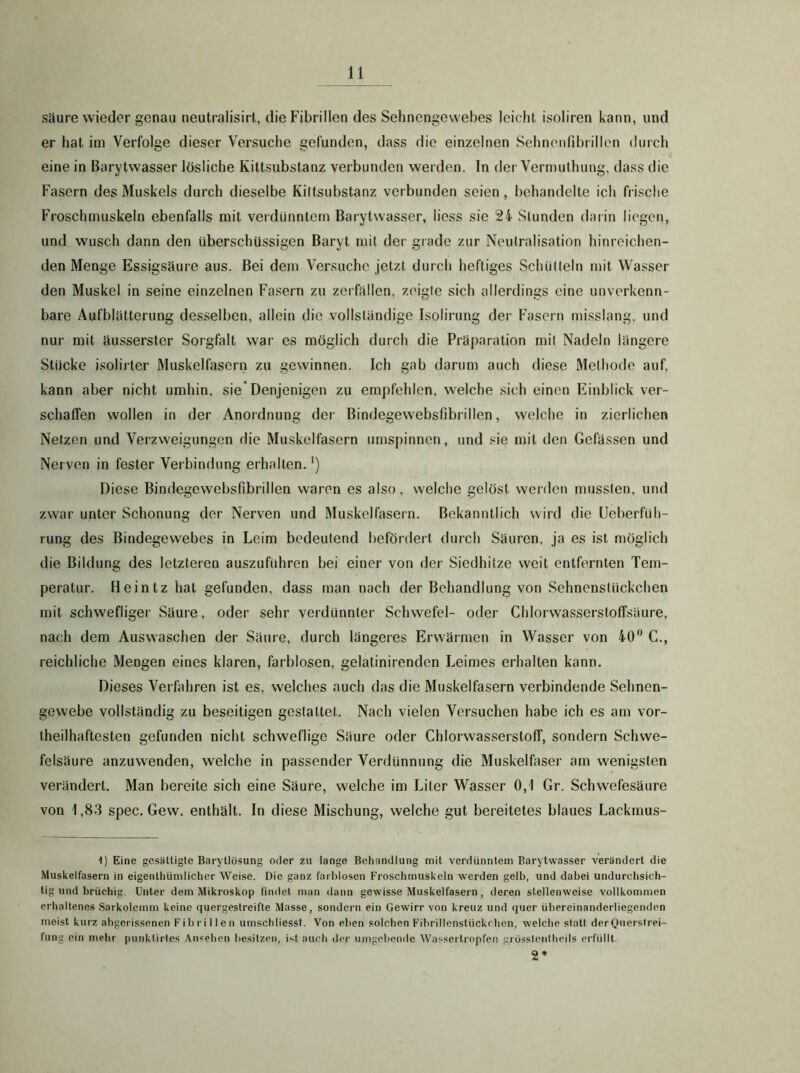 Säure wieder genau neutralisirt, die Fibrillen des Sehnengewebes leicht isoliren kann, und er hat im Verfolge dieser Versuche gefunden, dass die einzelnen Sehnonrd)rillen durch eine in Barytwasser lösliche Kittsubstanz verbunden werden. In der Vermuthung, dass die Fasern des Muskels durch dieselbe Kiltsubstanz verbunden seien, behandelte ich frische Froschmuskeln ebenfalls mit verdünntem Barytwasser, liess sie 24 Stunden darin liegen, und wusch dann den überschüssigen Baryt mit der grade zur Neulralisation hinreichen- den Menge Essigsäure aus. Bei dem Versuche jetzt durch heftiges Schiilteln mit Wasser den Muskel in seine einzelnen Fasern zu zerfallen, zeigte sich allerdings eine unverkenn- bare Aufblätterung desselben, allein die vollständige Isolirung der Fasern misslang, und nur mit äusserster Sorgfalt war es möglich durch die Präparation mil Nadeln längere Stucke isolirter Muskelfasern zu gewinnen. Ich gab darum auch diese Methode auf, kann aber nicht umhin, sie’Denjenigen zu empfehlen, welche sich einen Einblick ver- schalFen wollen in der Anordnung der Bindegewebsfibrillen, welche in zierlichen Netzen und Verzweigungen die Muskelfasern umspinnen, und sie mit den Gefässen und Nerven in fester Verbindung erhalten. ’) Diese Bindegewebsfibrillen waren es also, welche gelöst werden mussten, und zwar unter Schonung der Nerven und Muskelfasern. Bekanntlich wird die Ueberfiih- rung des Bindegewebes in Leim bedeutend befördert durch Säuren, ja es ist möglich die Bildung des letzteren auszuführen bei einer von der Siedhitze weit entfernten Tem- peratur. Heintz hat gefunden, dass man nach der Behandlung von Sehnenstückchen mit schwefliger Säure, oder sehr verdünnter Schwefel- oder ChlorwasserstoIFsäure, nach dem Auswaschen der Säure, durch längeres Erwärmen in Wasser von 40 G., reichliche Mengen eines klaren, farblosen, gelatinirenden Leimes erhalten kann. Dieses VerAihren ist es, welches auch das die Muskelfasern verbindende Sehnen- gewebe vollständig zu beseitigen gestattet. Nach vielen Versuchen habe ich es am vor- theilhaftesten gefunden nicht schweflige Säure oder Chlorwasserstoff, sondern Schwe- felsäure anzuwenden, welche in passender Verdünnung die Muskelfaser am wenigsten verändert. Man bereite sich eine Säure, welche im Liter Wasser 0,1 Gr. Schwefesäure von i,83 spec. Gew. enthält. In diese Mischung, welche gut bereitetes blaues Lackmus- 1) Eine gesättigte Barytlösung oder zu lange Behandlung mit verdünntem Barytwasser verändert die Muskelfasern in eigenthümlicher Weise. Die ganz farblosen Froschmuskeln werden gelb, und dabei undurchsich- tig und brüchig. Unter dem Mikroskop findet man dann gewisse Muskelfasern, deren stellenweise vollkommen erhaltenes Sarkolemm keine quergestreifte Masse, sondern ein Gewirr von kreuz und quer übereinanderliegenden meist kurz abgerissenen Fibrillen umschliessf. Von eben solchen Fibrillenstückchcn, welche statt derQuerslrei- fung ein mehr punktirtes Ansehen besitzen, i.st auch der umgebende Wassertropfen grossteiilheils erfüllt. 2*