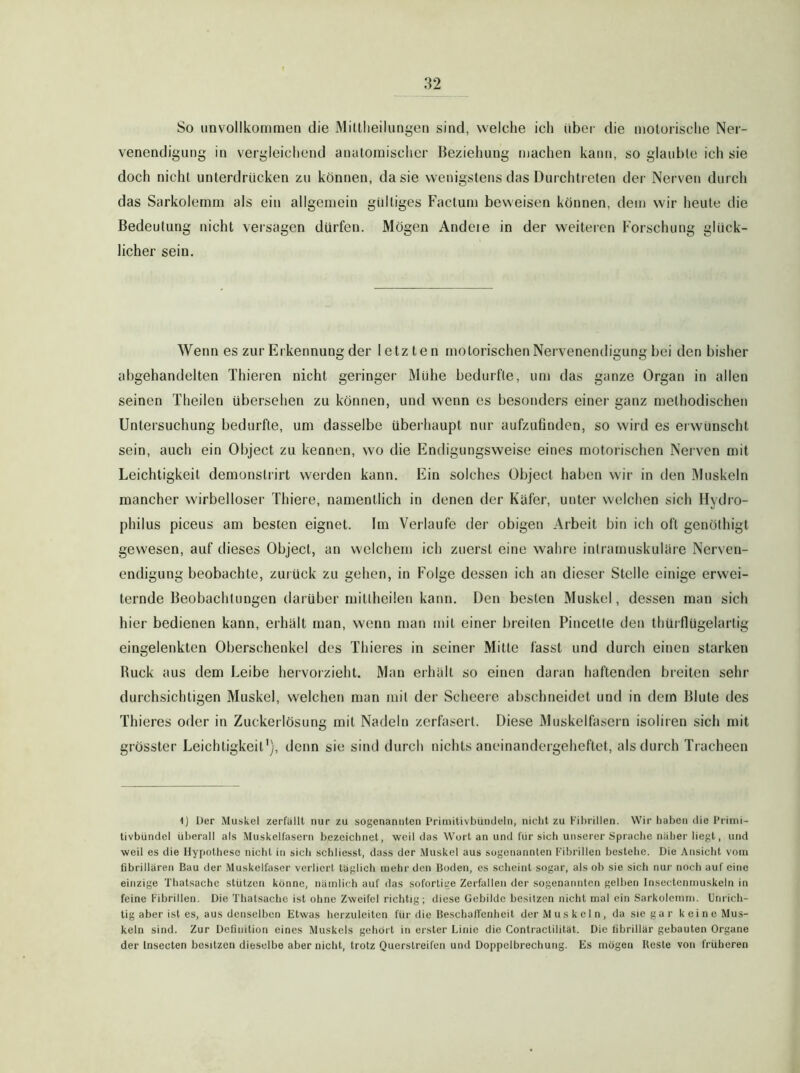 So iinvollkoininen die Mittheilungen sind, welche ich über die motorische Ner- venendigung in vergleichend anatomischer Bezieliung machen kann, so glaubte ich sie doch nicht unterdrücken zu können, da sie wenigstens das Durchtreten der Nerven durcli das Sarkolemm als ein allgemein gültiges Factum beweisen können, dem wir heute die Bedeutung nicht versagen dürfen. Mögen Andeie in der weiteien Forschung glück- licher sein. Wenn es zur Erkennung der letzten motorischen Nervenendigung bei den bisher abgehandelten Thieren nicht geringer Mühe bedmfle, um das ganze Organ in allen seinen Theilen übersehen zu können, und wenn es besonders einer ganz methodischen Untersuchung bedurfte, um dasselbe überhaupt nur aufzuünden, so wird es erwünscht sein, auch ein Object zu kennen, wo die Endigungsweise eines motorischen Nerven mit Leichtigkeit demonstrirt werden kann. Ein solches Object haben wir in den Muskeln mancher wirbelloser Thiere, namentlich in denen der Küfer, unter welchen sich Hydro- philus piceus am besten eignet. Im Verlaufe der obigen Arbeit bin ich oft genölhigt gewesen, auf dieses Object, an welchem ich zuerst eine walire intramuskulüre Nerven- endigung beobachte, zuiück zu gehen, in Folge dessen ich an dieser Stelle einige erwei- ternde Beobachtungen darüber mitlheüen kann. Den besten Muskel, dessen man sich hier bedienen kann, erhalt man, wenn man mit einer breiten Pincetle den thüiflügelarlig eingelenkten Oberschenkel des Thieres in seiner Mitte fasst und durch einen starken Ruck aus dem Leibe hervorzieht. Man erhält so einen daran haftenden breiten sehr durchsichtigen Muskel, welchen man mit der Scheere abschneidet und in dem Blute des Thieres oder in Zuckerlösung mit Nadeln zerfasert. Diese Muskelfasern isoliren sich mit grösster Leichtigkeit'), denn sie sind durch nichts aneinandergeheftet, als durch Tracheen 1) Der Muskel zerfällt nur zu sogenannten Priniitivbüiuleln, nicht zu Fibrillen. Wir haben die l’rinii- tivbündel überall als Muskelfasern bezeichnet, weil das Wort an und für sich unserer Spractie nälier liegt, und weil es die Hypothese nicht in sich schlicsst, dass der Muskel aus sogenannten Fil)rillen bestehe. Die Ansicht vom fibrillären Bau der Muskelfaser verliert täglich [tiehr den Boden, es scheint sogar, als oh sie sich nur noch auf eine einzige Thatsache stützen könne, nämlich auf das sofortige Zerfallen der sogenannten gelben Insectemnuskeln in feine Fibrillen. Die Thatsache ist ohne Zweifel richtig; diese Gebilde besitzen nicht mal ein Sarkolemm. Unrich- tig aber ist es, aus denselben Etwas bcrzuleiten für die BeschalTcnheit der Muskeln, da sie gar keine Mus- keln sind. Zur Definition eines Muskels gehört in erster Linie die Contraclilität. Die fibrillär gebauten Organe der Insecten besitzen dieselbe aber nicht, trotz Querstreifen und Doppelbrechung. Es mögen Beste von früheren