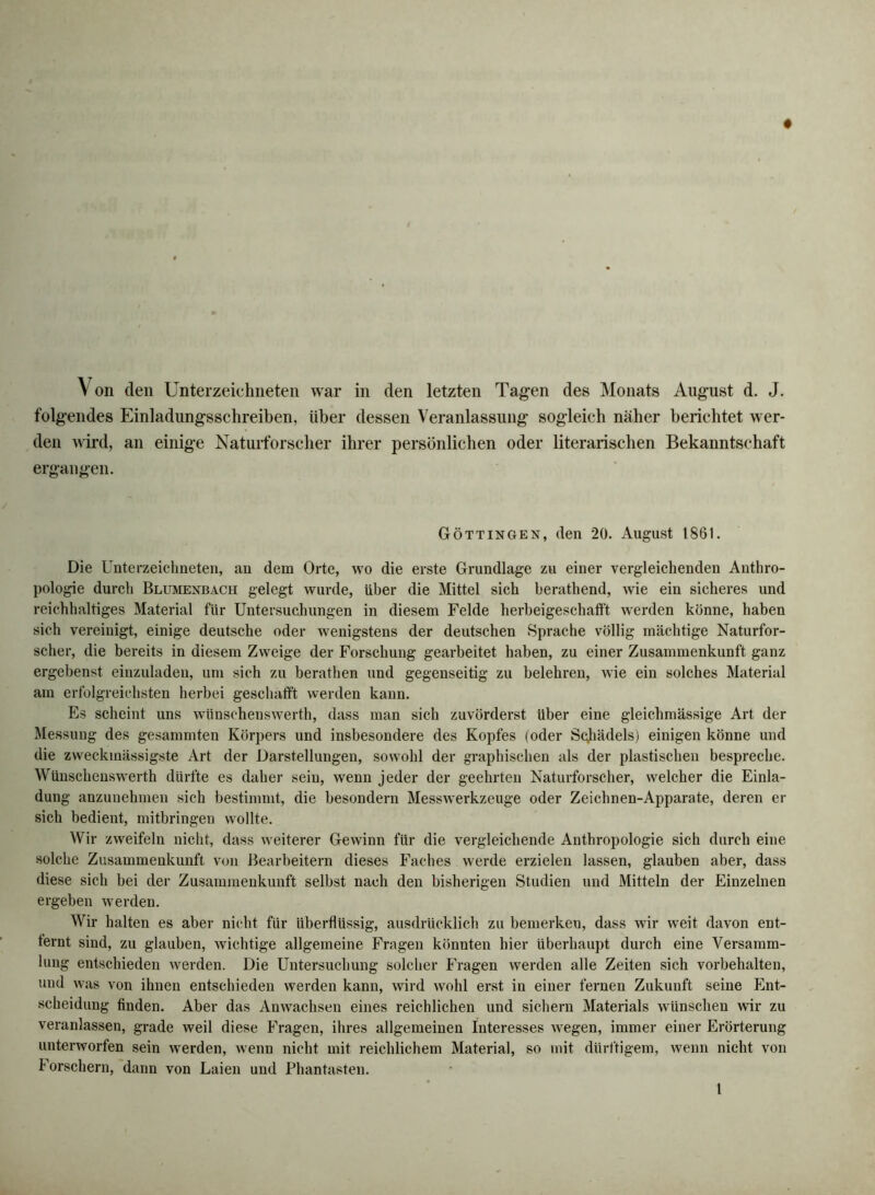 Von den Unterzeichneten war in den letzten Tagen des Monats August d. J. folgendes Einladungsschreiben, über dessen Veranlassung sogleich näher berichtet wer- den wird, an einige Naturforscher ihrer persönlichen oder literarischen Bekanntschaft ergangen. Göttingen, den 20. August 1861. Die Unterzeichneten, an dem Orte, wo die erste Grundlage zu einer vergleichenden Anthro- pologie durch Blumenbach gelegt wurde, über die Mittel sich berathend, wie ein sicheres und reichhaltiges Material für Untersuchungen in diesem Felde herbeigeschafft werden könne, haben sich vereinigt, einige deutsche oder wenigstens der deutschen Sprache völlig mächtige Naturfor- scher, die bereits in diesem Zweige der Forschung gearbeitet haben, zu einer Zusammenkunft ganz ergebenst einzuladen, um sich zu berathen und gegenseitig zu belehren, wie ein solches Material am erfolgreichsten herbei geschafft werden kann. Es scheint uns wünschenswerth, dass man sich zuvörderst über eine gleichmässige Art der Messung des gesammten Körpers und insbesondere des Kopfes (oder Scjhädels) einigen könne und die zweckmässigste Art der Darstellungen, sowohl der graphischen als der plastischen bespreche. Wünschenswerth dürfte es daher sein, wenn jeder der geehrten Naturforscher, welcher die Einla- dung anzuuehmen sich bestimmt, die besondern Messwerkzeuge oder Zeichnen-Apparate, deren er sich bedient, mitbringen wollte. Wir zweifeln nicht, dass weiterer Gewinn für die vergleichende Anthropologie sich durch eine solche Zusammenkunft von Bearbeitern dieses Faches werde erzielen lassen, glauben aber, dass diese sich bei der Zusammenkunft selbst nach den bisherigen Studien und Mitteln der Einzelnen ergeben werden. Wir halten es aber nicht für überflüssig, ausdrücklich zu bemerken, dass wir weit davon ent- ternt sind, zu glauben, wichtige allgemeine Fragen könnten hier überhaupt durch eine Versamm- lung entschieden werden. Die Untersuchung solclier Fragen werden alle Zeiten sich Vorbehalten, und was von ihnen entschieden werden kann, wird wohl erst in einer fernen Zukunft seine Ent- scheidung finden. Aber das Anwachsen eines reichlichen und siclieru Materials wünschen wir zu veranlassen, grade weil diese Fragen, ihres allgemeinen Interesses wegen, immer einer Erörterung unterworfen sein werden, wenn nicht mit reichlichem Material, so mit dürftigem, wenn nicht von Forschern, dann von Laien und Phantasten. t