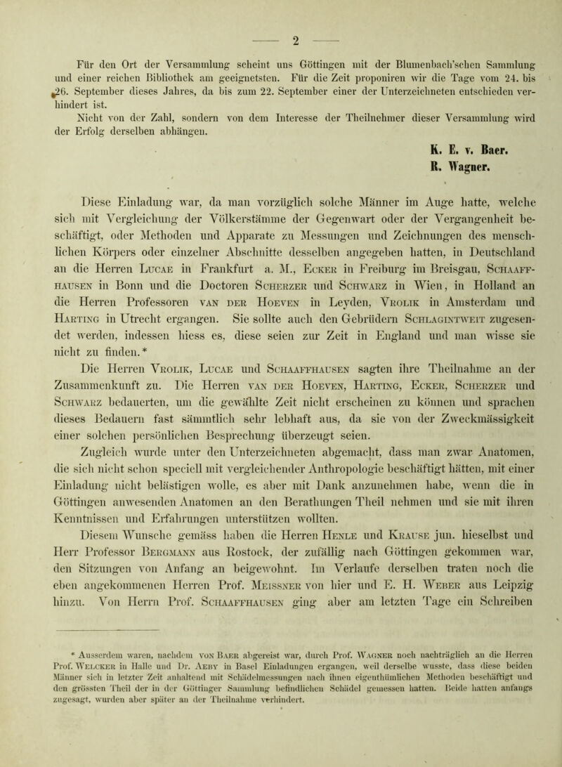 Für den Ort der Versammlung scheint uns Göttingen mit der Bliunenbacli’schen Sammlung und einer reichen Bibliothek am geeignetsten. Für die Zeit propouiren wir die Tage vom 24. bis ^6. September dieses Jahres, da bis zum 22, September einer der Unterzeichneten entschieden ver- hindert ist. Nicht von der Zahl, sondern von dem Interesse der Theilnehmer dieser Versammlung wird der Erfolg derselben abhängen. K. E. T. Baer. R. Wagner. / Diese Einladung- war, da man vorzüglich solche Männer im Auge hatte, welche sich mit Vergleichimg der Völkerstämme der Gegenwart oder der Vergangenheit be- schäftigt, oder Methoden und Apparate zu Messungen und Zeichnungen des mensch- lichen Körpers oder einzelner Abschnitte desselben angegeben hatten, in Deutschland an die Herren Lucae in Frankfurt a. j\I., Ecker in Freiburg im Breisgau, Schaaff- HAUSEN in Bonn und die Doctoren Scherzer und Schwarz in Wien, in Holland an die Herren Professoren van der Hoeven in Leyden, Vrolik in Amsterdam und Harting in Utrecht ergangen. Sie sollte auch den Gebrüdern Schlagintweit zugesen- det werden, indessen hiess es, diese seien zur Zeit in England und man visse sie nicht zu finden.* Die Herren Vrolik, Lucae und Schaaffhausen sagten ihre Theilnahme an der Zusammenkunft zu. Die Herren van der Hoeven, Harting, Ecker, Scherzer und Schwarz bedauerten, um die gewählte Zeit nicht erscheinen zu können und sprachen dieses Bedauern fast sämmtlich sehr lebhaft aus, da sie von der Zweckmässigkeit einer solchen persönlichen Besprechung überzeugt seien. Zugleich wurde unter den Unterzeichneten abgemacht, dass man zwar Anatomen, die sich nicht schon speciell mit vergleichender Anthropologie beschäftigt hätten, mit einer Einladung nicht belästigen wolle, es aber mit Dank anzunehmen habe, wenn die in Göttingen anwesenden Anatomen an den Berathungen Theil nehmen und sie mit ihren Kenntnissen und Erfahrungen unterstützen wollten. Diesem Wunsche gemäss haben die Herren Henle und Krause jun. hieselbst und Herr Professor Bergmann aus Rostock, der zufällig nach Göttingen gekommen war, den Sitzungen von Anfang an beigewohnt. Tm Verlaufe derselben ti*aten noch die eben angekommenen Herren Prof, Meissner von hier und E. H. AVeber aus Leipzig hinzu. Von Herrn Prof. Schaaffhausen ging aber am letzten Tage ein Schreiben * Ausserdem waren, nachdem von Baer abgereist war, durch Prof. Wagner noch nachträglich an die Herren Prof. Welc'KER in Halle und Dr. Aeby in Basel Einladungen ergangen, weil derselbe wusste, dass diese beiden Männer sich in letzter Zeit anhaltend mit Schädelmessungen nach ihnen eigenthiimlichen Methoden beschäftigt und den grössten 'Fheil der in der Göttinger Sammlung befindlichen Schädel gemessen hatten. Beide hatten anfangs zugesagt, wurden aber später an der Tlieilnahme verliindert.