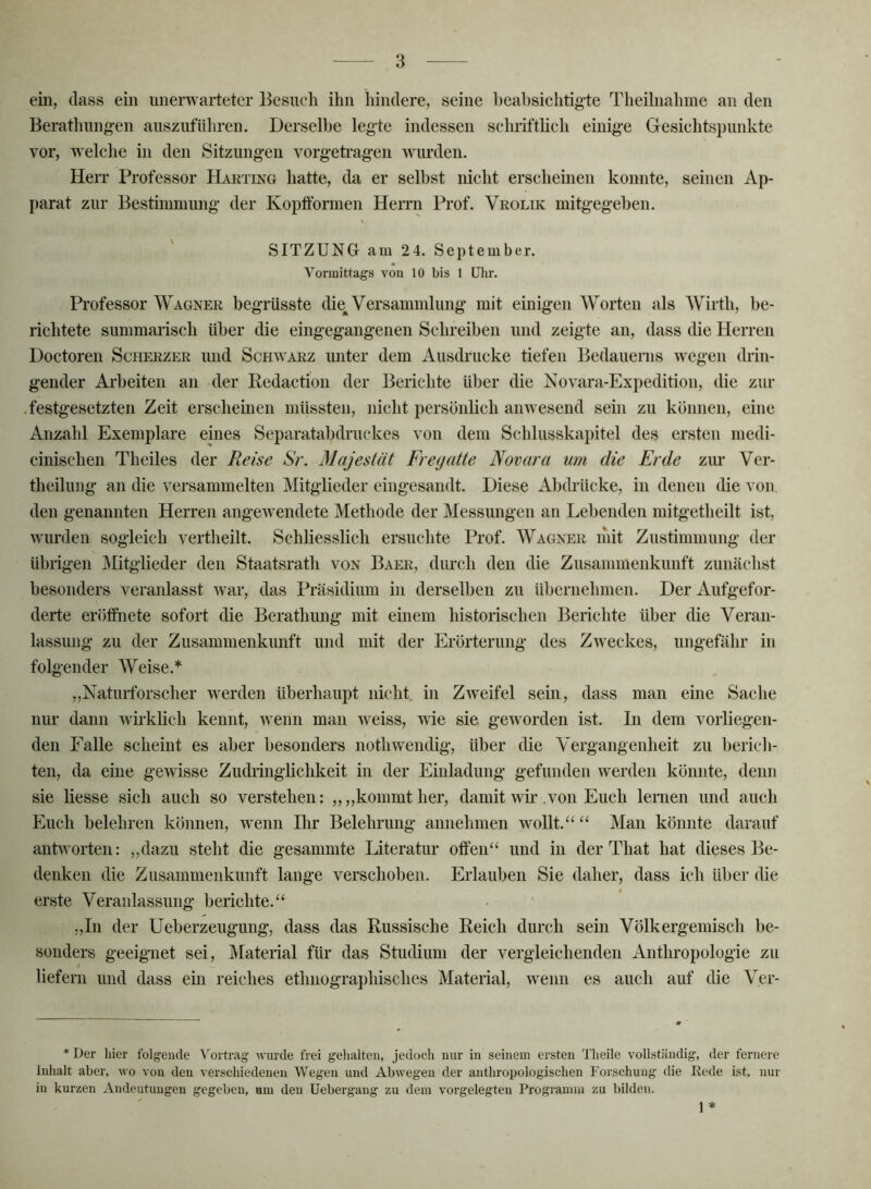 ein, dass ein unerwarteter Besuch ihn hindere, seine Ijeahsichtigde Theilnahme an den Berathung:en auszufüliren. Derselbe legde indessen schriftlich einige Gesichtspunkte vor, welche in den Sitzungen vorgeti’agen wurden. Herr Professor Haeting hatte, da er selbst nicht erscheinen konnte, seinen Ap- parat zur Bestimmung der Kopfformen Herrn Prof. Vkoluc mitgegeben. SITZUNG am 2 4. September. Vormittags von 10 bis 1 üiir. Professor Wagnek begrüsste die^ Versammlung mit einigen Worten als Wirth, be- richtete summarisch über die eingegangenen Schreiben und zeigte an, dass die Herren Doctoren Scheezer und Schwarz unter dem Ausdrucke tiefen Bedauerns wegen drin- gender Ai’beiten an der Kedaction der Berichte über die Novara-Expedition, die zur .festgesetzten Zeit erscheinen müssten, nicht persönlich anwesend sein zu können, eine Anzahl Exemplare eines Separatabdruckes von dem Schlusskapitel des ersten medi- cinischen Theiles der Reise Sr. Majestät Fregatte Novara um die Erde zur Ver- theilung an die versammelten Mitglieder eingesandt. Diese Abdrücke, in denen die von den genannten Herren angewendete Methode der Messungen an Lebenden mitgetheilt ist, wurden sogleich vertheilt. Schliesslich ersuchte Prof. Wagner liiit Zustimmung der übrigen Mitglieder den Staatsrath von Baer, durch den die Zusammenkunft zunächst besonders veranlasst war, das Präsidium in derselben zu übernehmen. Der Aufgefor- derte eröffnete sofort die Berathung mit einem historischen Berichte über die Veran- lassung zu der Zusammenkunft und mit der Erörterung des Zweckes, ungefähr in folgender Weise.* „Naturforscher werden überhaupt nicht, in Zweifel sein, dass man eine Sache nur dann wii'klich kennt, wenn man weiss, wie sie geworden ist. In dem vorliegen- den Falle scheint es aber besonders nothwendig, über die Vergangenheit zu berich- ten, da eine gewisse Zudiinglichkeit in der Einladung gefunden werden könnte, denn sie liesse sich auch so verstehen: ,,,,kommt her, damit wm von Euch lernen und auch Euch belehren können, wenn Ihr Belehrung annehmen wollt.“ “ Man könnte darauf antworten: „dazu steht die gesammte Literatur offen“ und in der That hat dieses Be- denken die Zusammenkunft lange verschoben. Erlauben Sie daher, dass ich über die erste Veranlassung berichte.“ „In der Ueberzeugung, dass das Russische Reich durch sein Völkergemisch be- sonders geeignet sei, Material für das Studium der vergleichenden Anthropologie zu liefern und dass ein reiches ethnographisches Material, wenn es auch auf die Ver- . ^ * Der hier folgeude Vortrag wurde frei gelialten, jedoch nur in seinem ersten d’heile vollständig, der fernere Inhalt aber, wo von den A'erschiedenen Wegen und Abwegen der anthropologischen Forschung die Rede ist, nur in kurzen Andeutungen gegeben, um den Uebergang zu dem vorgelegteu Programm zu bilden. y