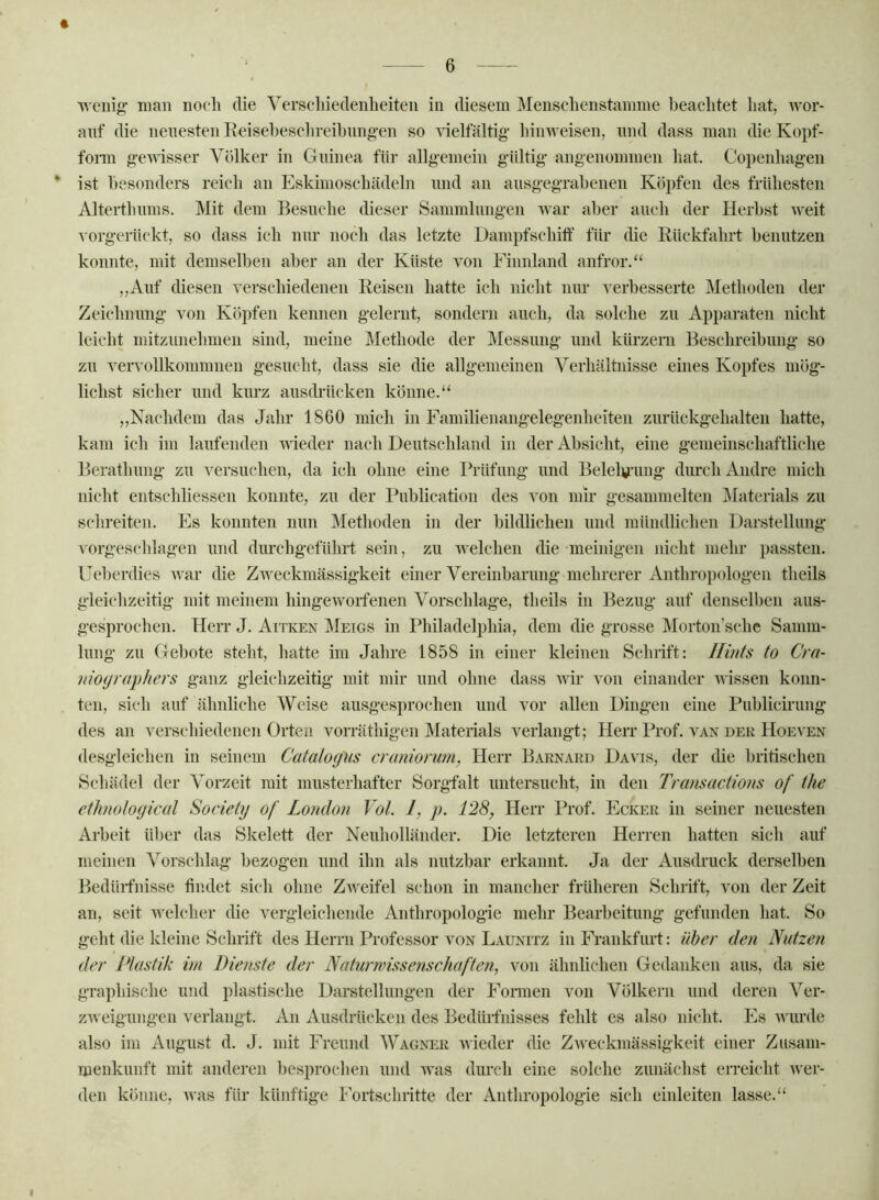 « ■\vciiig’ man noch die Verschiedenheiten in diesem Menschenstamme beachtet hat, wor- anf die neuesten Eeisehesclireihnng-en so 'sdelfältig- himveisen, mul dass man die Kopf- fonn g-ewisser Völker in Guinea für allgemein gültig’ angenommen hat. Copenhagen * ist besonders reich an Eskimoschädeln und an ausgegrahenen Köpfen des frühesten Alterthinns. Mit dem Besuche dieser Sammlungen war aber auch der Herbst weit vorgerückt, so dass ich nur noch das letzte Danipfschitf für die Rückfahrt benutzen konnte, mit demselben aber an der Küste von Finnland anfror.“ ,,Auf diesen verschiedenen Reisen hatte ich nicht nur verbesserte Methoden der Zeichnung von Köi)feii kennen gelernt, sondern auch, da solche zu Apparaten nicht leicht mitzunelnnen sind, meine Methode der Messung und kürzeni Beschreibung so zu vervollkommnen gesucht, dass sie die allgemeinen Verhältnisse eines Kopfes mög- lichst sicher und kurz auscbücken könne.“ ,,Nachdem das Jahr 1860 mich in Familienangelegenheiten zurückgehalten hatte, kam ich im laufenden wieder nach Deutschland in der Absicht, eine gemeinschaftliche Berathung zu versuchen, da ich ohne eine Prüfung und Belelv^’uug durch Andre mich nicht entschliessen konnte, zu der Publication des von mir gesammelten iVIaterials zu schreiten. Fs konnten nun Methoden in der bildlichen und mündlichen Darstellung vorgeschlagen und diu’chgeführt sein, zu welchen die meinigen nicht mehr passten. Ueberdies war die Zweckmässigkeit einer Vereinbarung’ mehrerer Anthropologen theils gleichzeitig mit meinem hingewoifenen Vorschläge, theils in Bezug auf denselben aus- gesprochen. Herr J. Attken Meigs in Philadelphia, dem die grosse Morton’sche Samm- lung zu Gebote steht, hatte im Jahre 1858 in einer kleinen Schrift: llints to Cra- nioyraphers ganz gleichzeitig mit mir und ohne dass Avir von einander Avissen konn- ten, sich auf ähnliche Weise ausgesprochen und vor allen Dingen eine Publicirung des an verschiedenen Orten vorräthigen Mateiials verlangt; Herr Prof, a'an der Hoeven desgleichen in seinem Catalogus craniorum, Herr Baenakd Davis, der die britischen Schädel der Vorzeit mit musterhafter Sorgfalt untersucht, in den Transactions of the ethioloyical Society of London Vot. 1, p. 128, Herr Prof. Ecker in seiner neuesten Arbeit über das Skelett der Neuholländer. Die letzteren Herren hatten sich auf meinen Vorschlag bezogen und ihn als nutzbar erkannt. Ja der Ausdruck derselben Bedüifnisse findet sich ohne ZAA’eifel schon in mancher früheren Schrift, von der Zeit an, seit Avelcher die ATu-gleichende Anthropologie mehr Bearbeitung gefunden hat. So geht die kleine Schrift des Herrn Professor von Launitz in Frankfurt: über den Nutzen der Plastik im Dienste der Naturwissefischaften, von ähnlichen Gedanken aus, da sie graphische und plastische Darstellungen der Fonnen von Völkern und deren Ver- zAveigungen verlangt. An Ausdrücken des Bedüifnisses fehlt es also nicht. Es Avurde also im August d. J. mit Freund Wagner Avieder die ZAA’eckmässigkeit einer Zusam- menkunft mit anderen besprochen und aa'us dm’ch eine solche zunächst erreicht Aver- den könne, Avas für künftige Fortschritte der Anthropologie sich einleiten lasse.“