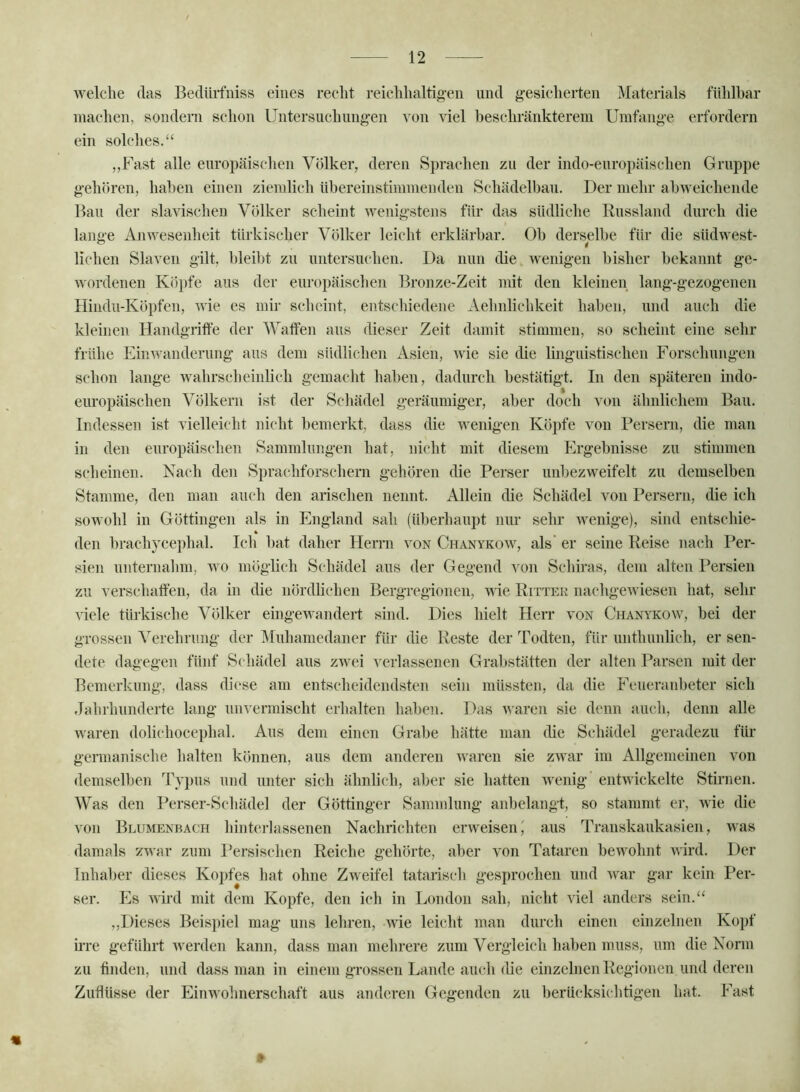 welche das Bedüifniss eines recht reichhaltig-en und g-esicherten Materials fühlbar machen, sondern schon Untersuchungen von viel beschränkterem Umfange erfordern ein solches.“ ,,Fast alle europäischen Völker, deren Sprachen zu der indo-europäischen Gruppe gehören, haben einen ziemlich übereinstimmenden Schädelbau. Der mehr abweichende Bau der slavischeu Völker scheint wenigstens für das südliche Russland durch die lange Anwesenheit türkischer Völker leicht erklärbar. Ob derselbe für die südwest- liehen Slaven gilt, bleibt zu untersuchen. Da nun die wenigen bisher bekannt ge- wordenen Kö})fe aus der europäischen Bronze-Zeit mit den kleinen lang-gezogenen Hindu-Köpfen, wie es mir scheint, entschiedene Aehnlichkeit haben, und auch die kleinen Handgriffe der Waffen aus dieser Zeit damit stimmen, so scheint eine sehr frühe Einwanderung aus dem südlichen Asien, wie sie die linguistischen Forschungen schon lange wahrscheinlich gemacht haben, dadurch bestätigt. In den späteren indo- europäischen Völkern ist der Schädel geräumiger, aber doch von ähnlichem Bau. Indessen ist vielleicht nicht bemerkt, dass die wenigen Köpfe von Persern, die man in den europäischen Sammlungen hat, nicht mit diesem Ergebnisse zu stimmen scheinen. Nach den Sprachforschern gehören die Perser unbezweifelt zu demselben Stamme, den man auch den arischen nennt. Allein die Schädel von Persern, die ich sowohl in Göttingen als in England sah (überhaupt nur sehr Avenige), sind entschie- den brachycephal. Ich bat daher Flerrn von Chanykow, als’ er seine Reise nach Per- sien unternahm, wo möglich Schädel aus der Gegend Ami Schiras, dem alten Persien zu verschaffen, da in die nördlichen Bergregionen, wie Ritter iiachgeAviesen hat, sehr Adele türkische Völker eingewandert sind. Dies hielt Herr von Chanykoav, bei der grossen Verehrung der Muhamedaner für die Reste der Todten, für unthunlich, er sen- dete dagegen fünf Schädel aus zwei verlassenen Grabstätten der alten Parsen mit der Bemerkung, dass diese am entscheidendsten sein müssten, da die Feueranbeter sich Jahrhunderte lang unvermischt erhalten haben. Das Avaren sie denn auch, denn alle Avaren dolichocephal. Aus dem einen Grabe hätte man die Schädel geradezu für germanische halten können, aus dem anderen Avaren sie zaatu’ im Allgemeinen von demselben Tj})us und unter sich ähnlich, aber sie hatten Avenig entAvickelte Stirnen. Was den Perser-Schädel der Göttinger Sammlung anbelangt, so stammt er, Avie die von Blumenuach hintcn-lassenen Nachrichten erAveisen' aus Transkaukasien, Avas damals ZAvar zum Persischen Reiche gehörte, aber von Tataren bewohnt AA'ird. Der Inhaber dieses Kopfes hat ohne Zweifel tatarisch gesprochen und Avar gar kein Per- ser. Es Avird mit dem Kopfe, den ich in London sah, nicht viel anders sein.“ ,,Dieses Beisj)iel mag uns lehren, AAÜe leiidit man durch einen einzelnen Kopf h’re geführt Averden kann, dass man mehrere zum Vergleich haben muss, um die Norm zu tinden, und dass man in einem grossen Lande auch die einzelnen Regionen und deren Zuflüsse der Einwohnerschaft aus anderen Gegenden zu berücksichtigen hat. Fast