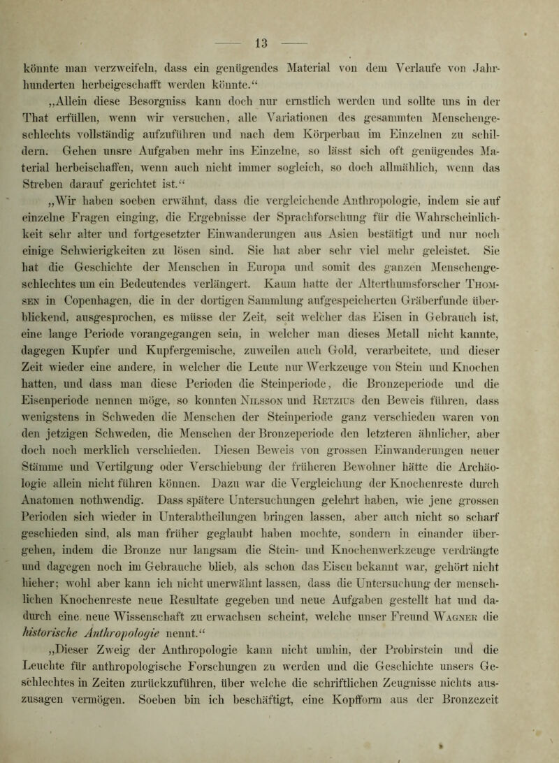 könnte man verzweifeln, dass ein g-eniigendes Material von dem Verlaufe von Jalir- liimderten lierbeigeschalft werden könnte/' „Allein diese Besorg^niss kann doch nur ernstlich werden und sollte uns in der That erfüllen, wenn Avir versuchen, alle Variationen des g’esammten ]\Ienschenge- schlechts vollständig aufzuführen und nach dem Körperhau im Einzelnen zu schil- dem. Gehen unsre Aufgaben mehr ins Einzelne, so lässt sich oft genügendes j\Ia- terial herbeischatfen, wenn auch nicht immer sogleich, so doch allmählich, wenn das Streben darauf gerichtet ist. „Wir haben soeben erAvähnt, dass die vergleichende Anthropologie, indem sie auf einzelne Fragen einging, die Ergebnisse der Sprachforschung für die Wahrscheinlich- keit sehr alter und fortgesetzter Einwanderungen aus Asien bestätigt nnd nnr noch einige Schwierigkeiten zu lösen sind. Sie hat aber sehr viel mehr geleistet. Sie hat die Geschichte der Menschen in Europa und somit des ganzeii Menschenge- schlechtes um ein Bedeutendes verlängert. Kaum hatte der Alterthumsforscher Thom- SEN in Copenhagen, die in der dortigen Sammlung aufgespeicherten Gräberfunde über- blickend, ansgesprochen, es müsse der Zeit, seit welcher das Eisen in Gebrauch ist, eine lange Periode vorangegangen sein, in welcher man dieses Metall nicht kannte, dagegen Kupfer und Kupfergemische, zuweilen auch Gold, verarbeitete, und dieser Zeit wieder eine andere, in welcher die Leute nur Werkzeuge von Stein und Knochen hatten, und dass man diese Perioden die Steinperiode, die Bronzei)eriode und die Eisenperiode nennen möge, so konnten Nilsson und Retzius den BeAveis führen, dass wenigstens in ScliAvedeii die Menschen der Steinperiode ganz A^erschieden Avaren von den jetzigen Schweden, die Menschen der Bronzeperiode den letzteren ähnlicher, aber doch noch merklich verschieden. Diesen BeAveis von grossen Einwanderungen neuer Stämme und Vertilgung oder Verschiebung der früheren Bewohner hätte die Ai-chäo- logie allein nicht führen können. Dazu \Amr die Vergleichung der Knochenreste durch Anatomen nothwendig. Dass spätere Untersuchungen gelehi-t haben, Avie jene grossen Perioden sich wieder in Unterabtheilungen bringen lassen, aber auch nicht so schaif geschieden sind, als man früher geglaubt haben mochte, sondern in einander über- gehen, indem die Bronze nur langsam die Stein- und Knochenwerkzeuge verdrängte und dagegen noch im Gebrauche blieb, als schon das Eisen bekannt aa ar, gehört nicht hieher; wohl aber kann ich nicht unerAA'ähnt lassen, dass die Untersuchung der mensch- lichen Knochenreste neue Resultate gegeben und neue Aufgaben gestellt hat und da- durch eine neue Wissenschaft zu ei’Avachsen scheint, Avelche unser Freund Wagner die historische Anthropologie nennt. ,,Dieser Zweig der Anthropologie kann nicht umhin, der Probirstein und die Leuchte für anthropologische Eorschungen zu werden und die Geschichte iinsers Ge- schlechtes in Zeiten zurückzuführen, über welche die schriftlichen Zeugnisse nichts aus- zusagen vermögen. Soeben bin ich beschäftigt, eine Koptform aus der Bronzezeit