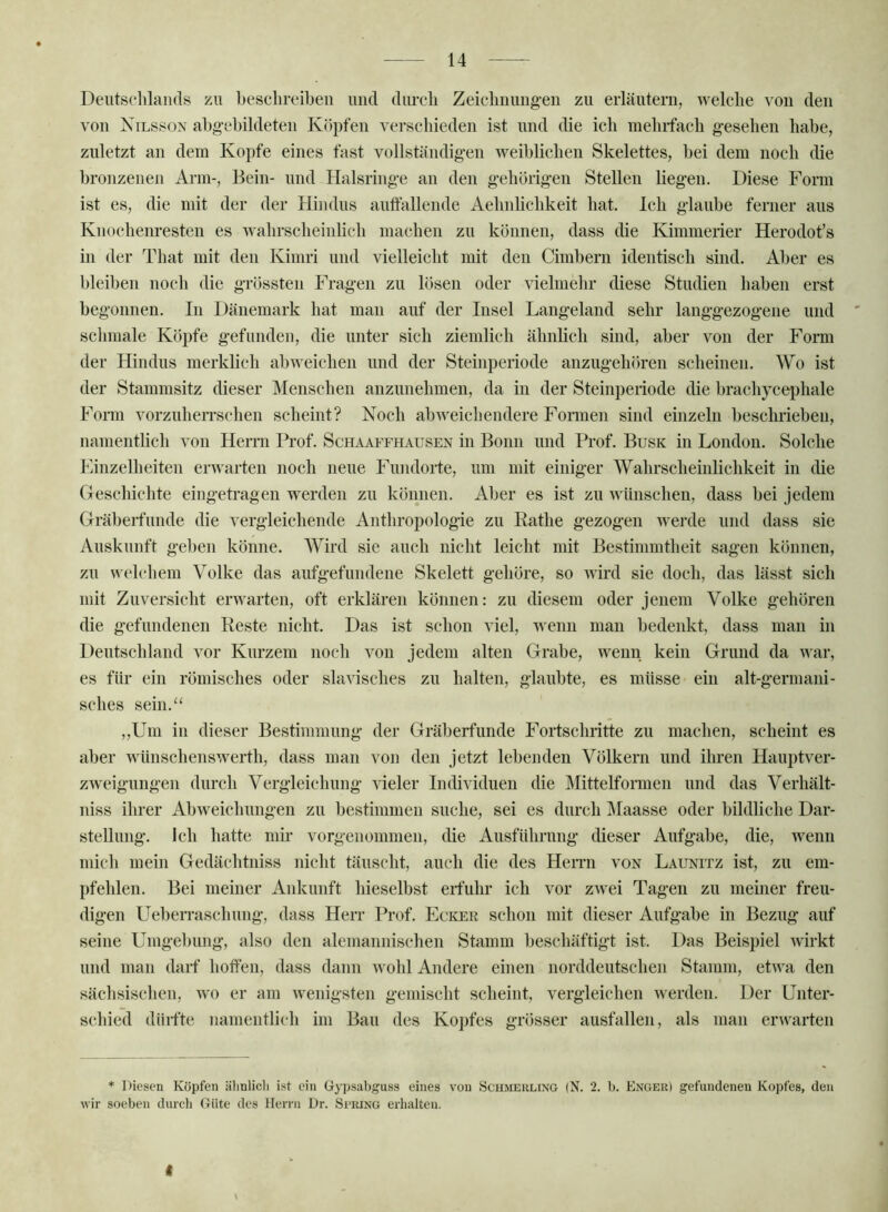 Deiitselilamls zu beschreiben und diu’cli Zeieliiiuiig-en zu erläutern, welche von den von Nilsson abgebildeten Köpfen verschieden ist nnd die ich mehrfach gesehen habe, zuletzt an dem Kopfe eines fast vollständigen weiblichen Skelettes, bei dem noch die bronzenen Arm-, Bein- und Halsringe an den gehörigen Stellen liegen. Diese Form ist es, die mit der der Hindus auftallende Aehnhchkeit hat. Ich glaube ferner aus Knochenresten es Avahrscheinlich machen zu können, dass die Kimmerier Herodot’s in der That mit den Kimri und vielleicht mit den Cimbern identisch sind. Aber es bleiben noch die grössten Fragen zu lösen oder vielmehr diese Studien haben erst begonnen. In Dänemark hat man auf der Insel Langeland sehr langgezogene und schmale Köpfe gefunden, die unter sich ziemlich ähnlich sind, aber von der Form der Hindus merklich ab weichen nnd der Steinperiode anzugehören scheinen. Wo ist der Stammsitz dieser Menschen anzunehmen, da in der Steinpeiiode die brachyceijhale Form vorzuheiTschen scheint? Noch abweichendere Formen sind einzeln beschrieben, namentlich von Hemi Prof. Schaaffhausen in Bonn und Prof. Busk in London. Solche Einzelheiten erwarten noch neue Fundorte, um mit einiger Wahrscheinlichkeit in die Geschichte eingetragen werden zu kömien. Aber es ist zu wünschen, dass bei jedem Gräberfunde die vergleichende Anthropologie zu Rathe gezogen werde nnd dass sie Auskunft geben könne. Wird sie auch nicht leicht mit Bestimmtheit sagen können, zu \^'elchem Volke das aufgefundene Skelett gehöre, so Avird sie doch, das lässt sich mit Zuversicht erwarten, oft erklären können: zu diesem oder jenem Volke gehören die gefundenen Reste nicht. Das ist schon viel, Avenn man bedenkt, dass man in Deutschland vor Kurzem noch Amu jedem alten Grabe, wenn kein Grund da Avar, es für ein römisches oder slavisches zu halten, glaubte, es müsse ein alt-germani- sches sein.“ ,,Um in dieser Bestimmung der Gräberfunde Fortschritte zu machen, scheint es aber wünschensAverth, dass man von den jetzt lebenden Völkern und ihren Hauptver- zweigungen durch Vergleichung Adder Individuen die Mittelformen und das Verhält- niss ihrer Abweichungen zu bestimmen suche, sei es durch Maasse oder bildliche Dar- stellung. Ich hatte mh’ vorgenommen, die Ausführnng dieser Aufgabe, die, Avenii mich mein Gedächtniss nicht täuscht, auch die des Herrn von Launitz ist, zu em- pfehlen. Bei meiner Ankunft hieselbst erfuhr ich vor zAvei Tagen zu meiner freu- digen UebeiTaschnng, dass Herr Prof. Ecker schon mit dieser Aufgabe in Bezug auf seine Umgebung, also den alemannischen Stamm beschäftigt ist. Das Beispiel Avirkt und man daif hoffen, dass dann Avohl Andere einen norddeutschen Stamm, etAva den sächsischen, avo er am Avenigsten gemischt scheint, vergleichen Averden. Der Unter- schied dürfte namentlich im Bau des Ko])fes grösser ausfallen, als man erwarten * Diesen Köpfen iilinlich ist ein Gypsabgnss eines von Schmeulixg (N. 2. b. Enger) gefundenen Kopfes, den wir soeben durcli Güte des Herrn Dr. Si’RINg erhalten. I