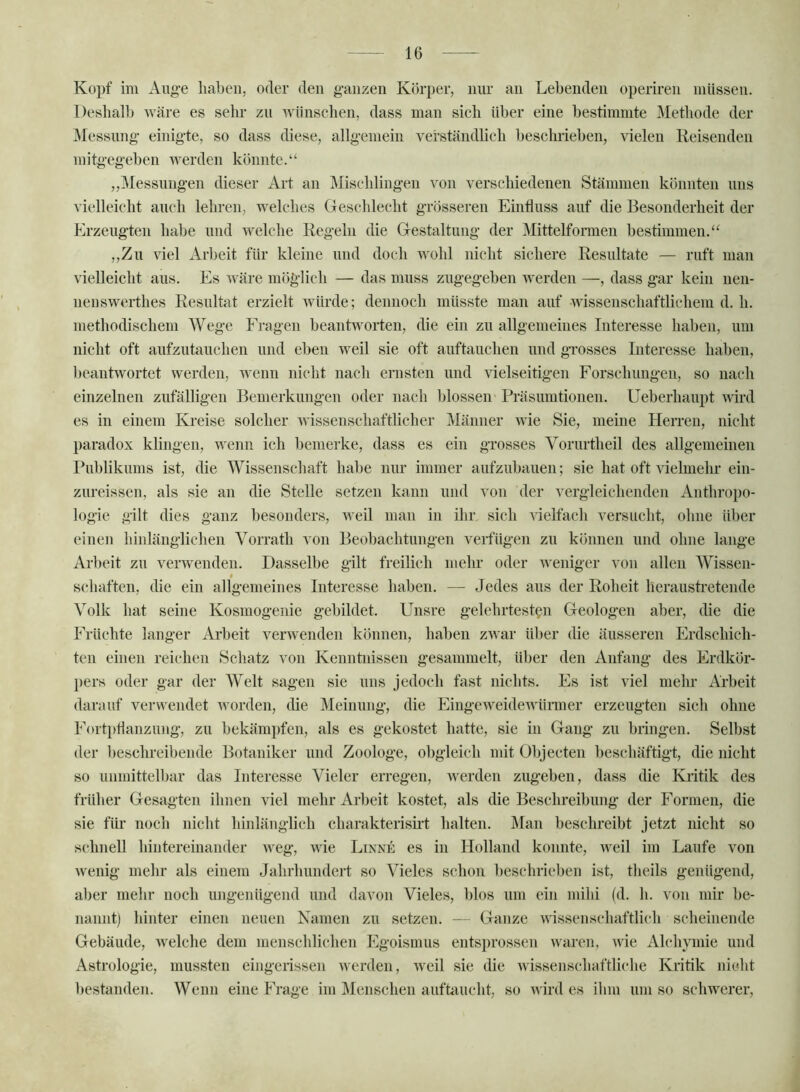 Kopf im Aug-e haben, oder den ganzen Körper, niu’ an Lebenden operiren müssen. Deshalb wäre es sehr zu wünschen, dass man sich über eine bestimmte Methode der Messung einigte, so dass diese, allgemein verständbcb beschrieben, vielen Reisenden mitgegeben werden könnte.“ ,,Messungen dieser Art an Mischlingen von verschiedenen Stämmen könnten uns vielleicht auch lehren, welches Geschlecht grösseren Einfluss auf die Besonderheit der Erzeugten habe und welche Regeln die Gestaltung der Mittelformeii bestimmen.“ ,,Zu viel Arbeit für kleine und doch wohl nicht sichere Resultate — ruft man vielleicht aus. Es wäre möglich — das muss zug’egeben werden —, dass gar kein nen- nenswerthes Resultat erzielt würde; dennoch müsste man auf wissenschaftlichem d. h. methodischem Wege Fragen beantworten, die ein zu allgemeines Interesse haben, um nicht oft aufzutanchen und eben weil sie oft auftauchen und grosses Interesse haben, beantwortet werden, wenn nicht nach ernsten und vielseitigen Forschungen, so nach einzelnen zufälligen Bemerkungen oder nach blossen Präsumtionen. Ueberhaupt wird es in einem Kreise solcher wissenschaftlicher Männer wie Sie, meine Herren, nicht paradox klingen, wenn ich bemerke, dass es ein grosses Vorurtheil des allgemeinen Publikums ist, die Wissensehaft habe mir immer aufzubanen; sie hat oft vielmehr ein- zureissen, als sie an die Stelle setzen kann und von der vergleichenden Anthropo- logie gilt dies ganz besonders, weil man in ihr sich vielfach versucht, ohne über einen hinlänglichen Vorrath von Beobachtungen verfügen zu können und ohne lange Arbeit zu verwenden. Dasselbe gilt freilieh mehr oder weniger von allen Wissen- * schäften, die ein allgemeines Interesse haben. — Jedes aus der Roheit heraustretende Volk hat seine Kosmogenie gebildet. Unsre gelehrtesten Geologen aber, die die Früchte langer Arbeit verwenden können, haben zwar über die äusseren Erdsehich- ten einen reichen Schatz von Kenntnissen gesammelt, über den Anfang des Erdkör- pers oder gar der Welt sagen sie uns jedoch fast nichts. Es ist viel mehr Arbeit darauf verwendet ivorden, die Meinung, die Eingeweidewünner erzeugten sich ohne Forti>flanzung, zu bekämpfen, als es gekostet hatte, sie in Gang zu bringen. Selbst der besclu’eibende Botaniker und Zoologe, obgleich mit Objecten beschäftigt, die nicht so unmittelbar das Interesse Vieler erregen, werden zugeben, dass die Kiitik des früher Gesagten ihnen viel mehr Arbeit kostet, als die Beschreibung der Formen, die sie für noch nicht hinlänglich charakterisü’t halten. Älan beschreibt jetzt nicht so schnell hintereinander weg, wie Linke es in Holland konnte, weil im Laufe von wenig mehr als einem Jahrhundert so Vieles schon beschrieben ist, theils genügend, aber mehr noch ungenügend und davon Vieles, blos um ein mihi (d. h. von mir be- nannt) hinter einen neuen Namen zu setzen. -- Ganze wissensehaftliidi scheinende Gebäude, welche dem menschlichen Egoismus entsprossen waren, wie Alchymie und Astrologie, mussten eingerissen werden, weil sie die wissenschaftliche Kritik nicdit bestanden. Wenn eine Frage im ]\Ienschen auftaucht, so wird es ihm um so schwerer.