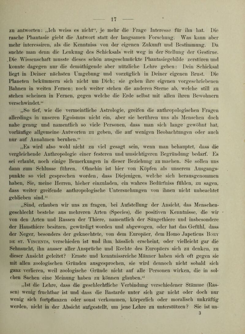 zu antworten: weiss es nieht“, je mehr die Frage Interesse für ihn liat. Die rasche Pliantasie gieht die Anhvort statt der langsamen Forschung. Was kann aber mehr interessmen, als die Kenntniss von der eigenen Zukunft und Bestimmung. Da suchte man denn die Lenkung des Schicksals weit weg in der Stellung der Grestirne. Die Wissenscliaft musste dieses schön ausgesehmückte Phantasiegehilde zerstören und konnte dagegen nur die demüthigende aber nützliche Lehre geben: Dein Seliieksal liegt in Deiner nächsten Umgebung und vorzüglich in Deiner eigenen Brust. Die Planeten bekümmern sich nicht um Dich; sie gehen ihre eigenen vorgesehriebenen Bahnen in weiten Femen; noch weiter stehen die anderen Sterne ab, welche still zu stehen scheinen in Femen, gegen welche die Erde selbst mit allen ilmen Bewohnern verschwindet.“ „So tief, wie die verneintliche Asti’ologie, greifen die anthropologischen Fragen allerdings in unseren Egoismus nicht ein, aber sie berühren uns als Menschen doch nahe genug und namentlich so viele Personen, dass man sieh lange gewöhnt hat, vorläufige allgemeine Antworten zu geben, die auf wenigen Beobachtungen oder auch nur auf Annahmen beruhen.“ „Es wird also wohl nicht zu viel gesagl sein, wenn man behauptet, dass die vergleichende Anthropologie einer festeren und umsichtigeren Begründung bedarf. Es sei erlaubt, noch einige Bemerkungen in dieser Beziehung zu machen. Sie sollen uns dann zum Schlüsse führen. Ohnehin ist hier von Köpfen als unserem Ausgangs- punkte so rfel gesprochen worden, dass Diejenigen, welche sich herausgenommen haben. Sie, meine Herren, hieher einzuladen, ein wahres Bedüifniss fühlen, zu sagen, dass weiter greifende anthropologische Untersuchungen von ihnen nicht unbeachtet geblieben sind.“ „Sind, erlauben wir uns zu fragen, bei Aufstellung der Ansicht, das Menschen- geschlecht bestehe aus mehreren Arten (Species), die positiven Kenntnisse, die Avir • von den Arten und Rassen der Thiere, namentlich der Säugethiere und insbesondere der Hausthiere besitzen, gewürdigt rvorden und abgCAvogen, oder hat das Gefühl, dass der Neger, besonders der geknechtete, von dem Europäer, dem Homo Japeticus Bory DE ST. Vincents, verschieden ist und ihm hässlich erscheint, oder vielleicht gar die Sehnsucht, ihn ausser aller Ansprüche und Rechte des Europäers sich zu denken, zu dieser Ansicht geleitet? Ernste und kenntiiissreiche Männer haben sich oft gegen sie mit allen zoologischen Gründen ausgesprochen, sie wii’d dennoch nicht sobald sich ganz verlieren, weil zoologische Gründe nicht auf alle Personen wirken, die in sol- chen Sachen eine Meinung haben zu können glauben.“ „Ist die Lehre, dass die geschlechtliche Verbindung verschiedener Stämme (Ras- sen) wenig fruchtbar ist und dass die Bastarde unter sich gar nicht oder doch nm- wenig sich foi-tpflanzen oder sonst verkommen, körperbch oder moralisch unkräftig Averden, nicht in der Absicht aufgestellt, um jene Lehre zu unterstützen ? Sie ist un- 3