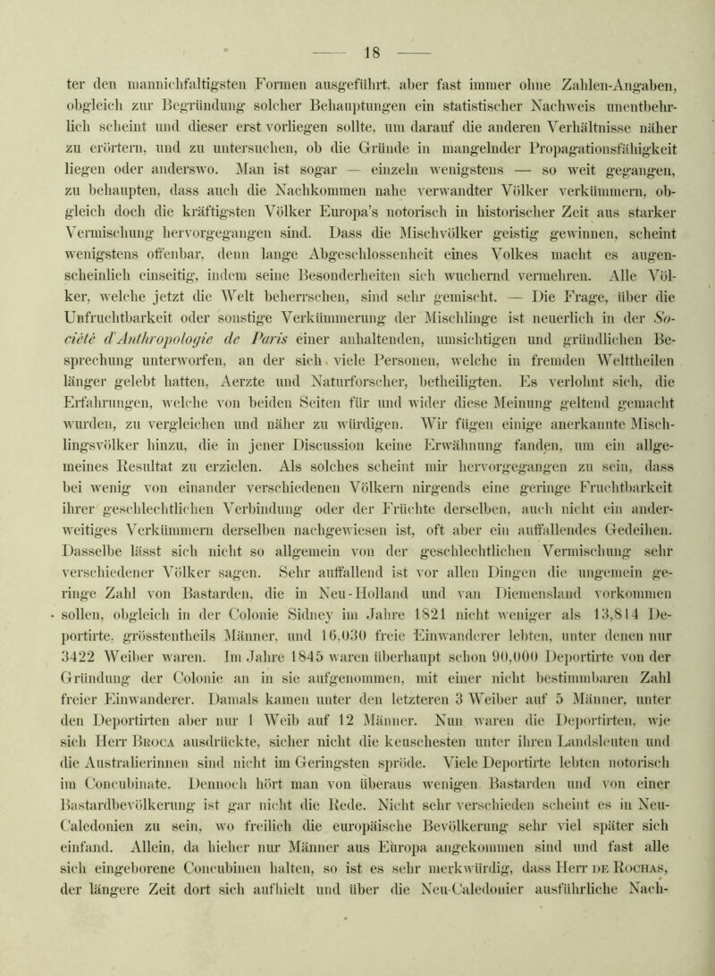 ter den nmnnicdifaltig’steii Formen ansg'efnlirt, aber fast iininer ohne Zalüen-Ang-aben, obg'leieh znr BegTündnng- solcher Behani)tnng-en ein statistiseher Nachweis nnentl)ehr- lich selieint nnd dieser erst vorlieg-en sollte, nm darauf die anderen Verliiütnissc näher zu erörtern, nnd zu nntersnchen, oh die Grlinde in mang-elnder Propag:ationsfähig-keit liegen oder anderswo. Man ist sogar — einzeln wenigstens — so Aveit gegangen, zu behaupten, dass auch die Nachkommen nahe A^erwandter Völker A^erkümmern, ob- gleich doch die kräftigsten Völker Europa’s notorisch in historischer Zeit ans starker Vermischung lierA^orgegangen sind. Dass die Misch Völker geistig geAvinnen, scheint wenigstens offenbar, denn lange Abgeschlossenheit emes Volkes macht es augen- scheinlich einseitig, indem seine Besonderheiten sich Avuchernd vermehren. Alle Völ- ker, Avelche jetzt die Welt beherrschen, sind sehr gemischt. — Die Frage, über die Unfruchtbarkeit oder sonstige Verkiimmernng der Mischlinge ist neuerlich in der So- ciete dAnthropologie de Paris einer anhaltenden, umsichtigen nnd gründlichen Be- sprechnng unterAvoifen, an der sich ^ viele Personen, Avelche in fremden Welttheilen länger gelebt hatten, Aerzte und Naturforscher, betheiligten. Es verlohnt si(di, die Eifahrimgen, welche von beiden Seiten für und wider diese Meinung geltend gemacht AAurden, zu A^ergleichen nnd näher zu Avürdigen. Wir fügen einige anerkannte Misch- lingsvölker hinzu, die in jener Discussion keine ErAA^älinung fanden, nm ein allge- meines Resultat zu erzielen. Als solches scheint mir hervorgegangen zu sein, dass bei wenig von einander verschiedenen Völkern nh'gends eine geringe Fruchtbarkeit ihrer gescblecbtlichen Verbindung oder der Phdichte derselben, auch nicht ein ander- Aveitiges Verkümmern derselben nachgeAviesen ist, oft aber ein auffallendes Gedeihen. Dasselbe lässt sich nicht so allgemein von der geschlechtlichen Vermischung sehr verschiedener Völker sagen. Sehr auffallend ist vor allen Dingen die ungemein ge- ringe Zahl von Bastarden, die in Neu-Holland nnd van Diemensland Vorkommen • sollen, obgleich in der Colonie Sidney im Jahre 1821 nicht Aveniger als 13,814 De- portirte, grösstentheils Männer, nnd 16,030 freie EinAA’anderer lebten, unter denen nur 3422 Weiber Avaren. Im Jahre 1845 AAaren überhaupt schon 90,000 Deportirte Aum der Gründung der Colonie an in sie anfgenommen, mit einer nicht bestimmbaren Zahl freier PlinAvanderer. Damals kamen unter den letzteren 3 Weiber auf 5 Männer, unter den Deportirten aber mir 1 Weib auf 12 Männer. Nun Avaren die l)ej)ortirten, Avje si(di IleiT Broca ausdrückte, sicher nicht die keuschesten unter ihren Landshmten nnd die Australierinnen sind nicht im Geringsten spröde. Viele Deportirte lebten notorisch im Conenbinate. Dennoch hört man von überaus Avenigen Bastarden nnd a ou einer Bastardbevölkernng ist gar nicht die Rede. Nicht sehr verschieden scheint es in Neu- Caledonien zu sein, avo freilich die europäische Bevölkerung sehr viel später sich einfand. Allein, da bieher nur Männer aus Europa angekommen sind nnd fast alle sich eingeborene Conenbinen halten, so ist es sehr merkwürdig, dass Herr de Rochas, der längere Zeit dort sich auf hielt und über die NeuCaledonier ausführliche Nach-