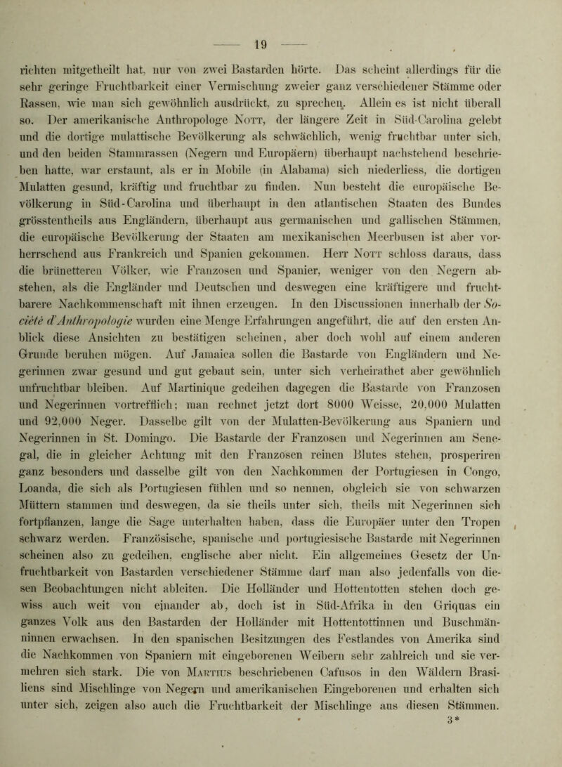 richten iiiitgetlieilt hat, nur von zwei Bastarden hörte. Das scheint allerding’s für die sehr g-ering-e Frucldharkeit einer Verniisehung zweier ganz verseliiedener Stämme oder Rassen, wie man sich gewöhnlich ansdriickt, zu sprecheii. Allein es ist nicht überall so. Der amerikanische Anthropologe Nott, der längere Zeit in Süd-Carolina gelebt und die dortige nmlattisehe Bevölkerung als schwächlich, wenig fmchthar unter sich, und den beiden Stammrassen (Negern und Europäern) überhaupt nachstehend heschrie- hen hatte, war erstaunt, als er in Mobile (in Alabama) sich niederliess, die dortigen Mulatten gesund, kräftig und fruchthar zu finden. Nun besteht die europäische Be- völkerung in Süd-Carolina und überhaupt in den atlantischen Staaten des Bundes grösstentheils aus Engländern, überhaupt aus germanischen und gallischen Stämmen, die euro])äische Bevölkerung der Staaten am mexikanischen IMeerhusen ist al)cr vor- herrschend aus Frankreich und Spanien gekommen. Hen* Nott schloss daraus, dass die brünetteren Völker, wie Franzosen und Spanier, weniger von den Negern ab- stehen, als die Engländer und Deutschen und deswegen eine kräftigere und fruclit- harere Nachkommenschaft mit ihnen erzeugen. In den Discussionen innerhalb der So- ciete (l’Anlhropologie wurden eine Menge Erfahrungen angeführt, die auf den ersten An- blick diese Ansichten zu bestätigen scheinen, aber doch wohl auf einem anderen Grunde l)eruhen mögen. Auf Jamaica sollen die Bastarde von Engländern und Ne- gerinnen zwar gesund und gut gebaut sein, unter sieh verheirathet aber gewöhnlich unfruchtbar bleiben. Auf Martinique gedeihen dagegen die Bastarde von Frajizosen und Negerinnen vortrefflich; man rechnet jetzt dort 8ü00 Weisse, 20,000 Mulatten und 92,000 Neger. Dasselbe gilt von der Mulatten-Bevölkerung’ aus Spaniern und Negerinnen in St. Domingo. Die Bastarde der Franzosen und Negerinnen am Sene- gal, die in gleicher Achtung mit den Franzosen reinen Blutes stehen, prosperiren ganz besonders und dasselbe gilt von den Nachkommen der Portugiesen in Congo, Loanda, die sieh als Portugiesen fühlen und so nennen, obgleich sie von schwarzen Müttern stammen und deswegen, da sie theils unter sich, theils mit Negerinnen sich fortpüanzen, lange die Sage unterhaltcm haben, dass die Europäer unter den Tropen , schwarz werden. Französische, spanische und portugiesische Bastarde mit Negerinnen scheinen also zu gedeihen, englische aber nicht. Ein allgemeines Gesetz der Un- fruchtbarkeit von Bastarden verschiedener Stämme darf' man also jedenfalls von die- sen Beobachtungen nicht ableiten. Die Holländer und Hottentotten stehen doch ge- wiss auch weit von einander ab, doch ist in Süd-Afrika in den Griquas ein ganzes Volk aus den Bastarden der Holländer mit Hottentottinnen und Buschmän- ninnen erwachsen. In den spanischen Besitzungen des Festlandes von Amerika sind die Nachkommen von Spaniern mit eingeborenen Weibern sehr zahlreich und sie ver- mehren sich stark. Die von Martius beschriebenen Cafusos in den Wäldern Brasi- liens sind Mischlinge von Nege^’n und amerikanischen Eingeborenen und erhalten sich unter sich, zeigen also auch die Fruchtbarkeit der Mischlinge aus diesen Stämmen. 3*