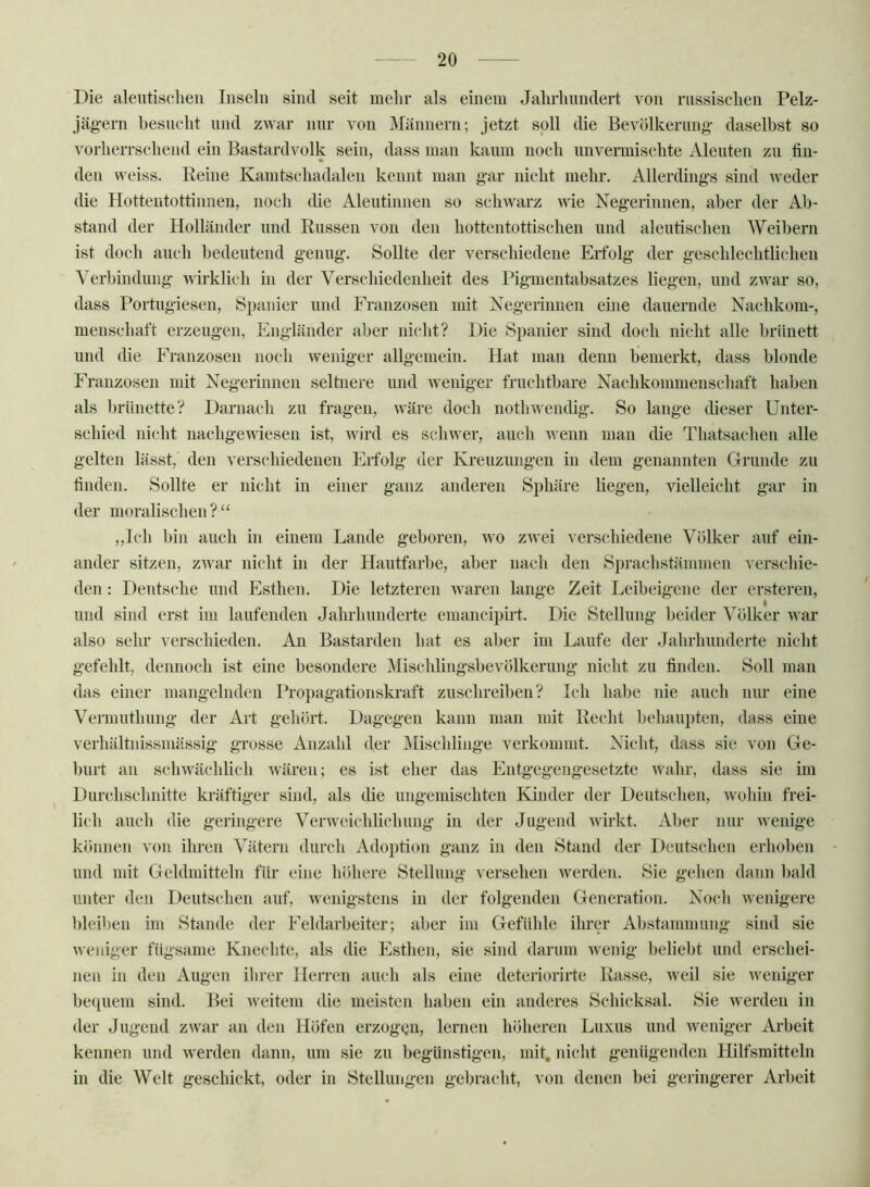 Die aleutisclieii Inseln sind seit mehr als einem Jalirlumdert von russischen Pelz- jägern besucht nnd zwar nur von Männern; jetzt soll die Bevölkerung- daselbst so vorherrschend ein Bastardvolk sein, dass man kaum noch imvermischte Alenten zu fin- den vveiss. Reine Kamtschadalen kennt man gar nicht mehr. Allerdings sind weder die Hottentottinnen, noch die Aleutinnen so schwarz aHc Negerinnen, aber der Ab- stand der Holländer nnd Russen von den hottentottischen nnd alentischen Weibern ist doch auch bedeutend genug. Sollte der verschiedene Erfolg der geschlechtlichen Verbindung wirklich in der Verschiedenheit des Pigmentabsatzes liegen, und zivar so, dass Portugiesen, Spanier und Franzosen mit Negerinnen eine dauernde Nachkom-, menschaft erzeugen, Engländer aber nicht? Die Spanier sind doch nicht alle brünett und die P^ranzosen noch weniger allgemein. Hat man denn bemerkt, dass blonde Franzosen mit Negerinnen seltnere und weniger fruchtbare Nachkommenschaft haben als liriinette? Darnach zu fragen, wäre doch nothwendig. So lange dieser Unter- schied nicht nachgewiesen ist, wird es schwer, auch wenn man die Thatsachen alle gelten lässt, den verschiedenen Erfolg der Kreuzungen in dem genannten Grunde zu finden. Sollte er nicht in einer ganz anderen Sphäre liegen, vielleicht gar in der moralischen? „Ich bin auch in einem Lande geboren, wo zwei verschiedene Völker auf ein- ander sitzen, zivar nicht in der Hautfarbe, aber nach den Sprachstämmen verschie- den : Deutsche und Esthen. Die letzteren waren lange Zeit Leibeigene der ersteren, und sind erst im laufenden Jahrhunderte emancipirt. Die Stellung beider Völker war also sehr verschieden. An Bastarden hat es aber im Laufe der Jahrhunderte nicht gefehlt, dennoch ist eine besondere Mischlingsbevölkerung nicht zu finden. Soll man das einer mangelnden Propagationskraft zuschreiben? Ich habe nie auch nur eine Vermuthung der Art gehört. Dagegen kann man mit Recht behaupten, dass eine verhältnissmässig grosse Anzahl der Mischlinge verkommt. Nicht, dass sie von Ge- burt an schwächlich wären; es ist eher das Phitgegengesetzte wahr, dass sie im Durchschnitte kräftiger sind, als die nngeniischten Kinder der Deutschen, wohin frei- lich auch die geringere Verweichlichung in der Jugend wirkt. Aber nur wenige können ^ on ilu-en Vätern durch Adoption ganz in den Stand der Deutschen erhoben und mit Geldmitteln für eine höhere Stellung versehen werden. Sie gehen dann bald unter den Deutschen auf, wenigstens in der folgenden Generation. Noch wenigere bleiben im Stande der Feldarbeiter; aber im Gefühle ihrer Abstammung sind sie weniger fügsame Knechte, als die PIsthen, sie sind darum wenig belieht und erschei- nen in den Augen ihrer Herren auch als eine deteriorirte Rasse, weil sie weniger beipiem sind. Bei weitem die meisten haben ein ajideres Schicksal. Sie werden in der Jugend zwar an den Höfen erzogen, lernen höheren Luxus und weniger iVrbeit kennen und werden dann, um sie zu begünstigen, mik nickt genügenden Hilfsmitteln in die Welt geschickt, oder in Stellungen gebracht, von denen bei geringerer Arbeit