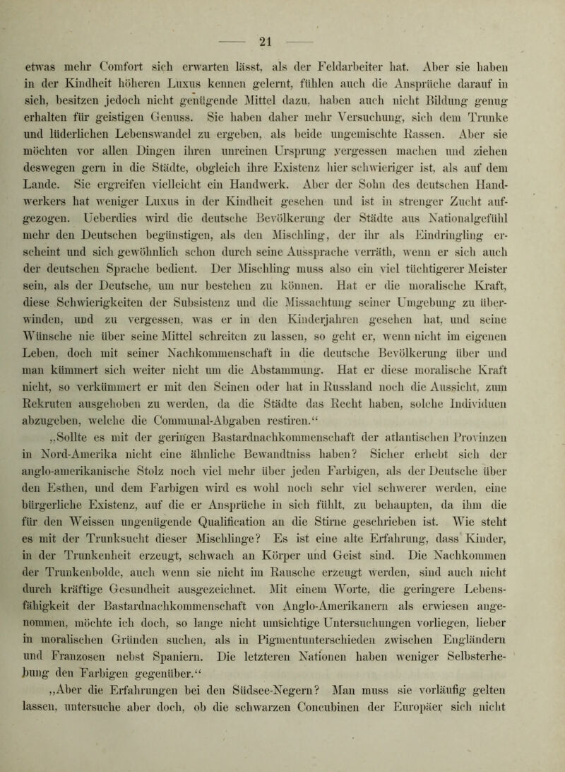 etR'as mehr Comfort sich eiT\^arteii lässt, als der Feldarheiter hat. Aber sie haben in der Kindheit höheren Luxns kennen g-elernt, fühlen anch die Ansprüche darauf in sich, besitzen jedoch nicht g-enügende Mittel dazu, haben auch nicht Bildung genug erhalten für geistigen Genuss. Sie haben daher mehr Versuchung, sich dem Trünke und lüderlichen Lebenswandel zu ergeben, als beide ungemischte Kassen. Aber sie möchten vor allen Dingen ihren unreinen Ursprung vergessen machen und ziehen deswegen gern in die Städte, obgleich ihre Existenz Ider schwieriger ist, als auf dem Lande. Sie ergreifen vielleicht ein Handwerk. Aber der Sohn des deutschen Hand- werkers hat weniger Luxus in der Kindheit gesehen und ist in strenger Zucht auf- gezogen. üeberdies wird die deutsche Bevölkerung der Städte aus Natioualgefühl mehr den Deutschen begünstigen, als den Mischling, der ihr als Eindringling er- scheint und sich gewöhnlich schon durch seine Aussprache verräth, wenn er sich auch der deutschen Sprache bedient. Der Mischling muss also ein viel tüchtigerer Meister sein, als der Deutsche, um nur bestehen zu können. Hat er die moralische Kraft, diese Schwierigkeiten der Subsistenz und die Missachtung seiner Umgebung zu über- winden, und zu vergessen, was er in den Kinderjahren gesehen hat, und seine Wünsche nie über seine Mittel schreiten zu lassen, so geht er, wenn nicht im eigenen Leben, doch mit seiner Nachkommenschaft in die deutsche Bevölkerung über und man kümmert sich weiter nicht um die Abstammung. Hat er diese moralische Kraft nicht, so verkümmert er mit den Seinen oder hat in Russland noch die Aussicht, zum Rekruten ausgehoben zu werden, da die Städte das Recht haben, solche Individuen abzugeben, welche die Communal-Abgaben restiren.“ ,,Sollte es mit der geringen Bastardnachkommenschaft der atlantisclien Provinzen in Nord-Amerika nicht eine ähnliche Bewandtniss haben? Sicher erhebt sich der anglo-amerikanische Stolz noch viel mehr über jeden Farbigen, als der Deutsche über den Esthen, und dem Farbigen wird es wohl noch sehr viel schwerer Averden, eine bürgerliche Existenz, auf die er Ansprüche in sich fühlt, zu behaupten, da ihm die für den Weissen ungenügende Qualification an die Stirne geschrieben ist. Wie steht es mit der Trunksucht dieser Mischlinge? Es ist eine alte Erfahrung, dass Kinder, in der Trunkenheit erzeugt, schwach an Körper und Geist sind. Die Nachkommen der Trunkenbolde, auch wenn sie nicht im Rausche erzeugt werden, sind auch nicht durch kräftige Gesundheit ausgezeichnet. Mit einem Worte, die geringere Lebens- fähigkeit der Bastardnachkommenschaft von Anglo-Amerikanern als erwiesen ange- nommen, möchte ich doch, so lange nicht nmsichtige Untersuchungen vorliegen, lieber in moralischen Gründen suchen, als in Pigmentunterschieden zwischen Engländern und Franzosen nebst Spaniern. Die letzteren Nationen haben weniger Selbsterhe- ' buiig den Farbigen gegenüber.‘‘ ,,Aber die Erfahrungen bei den Südsee-Negern? Man muss sie vorläufig gelten lassen, untersuche aber doch, ob die schwarzen Concnbinen der Europäei,' sich nicht