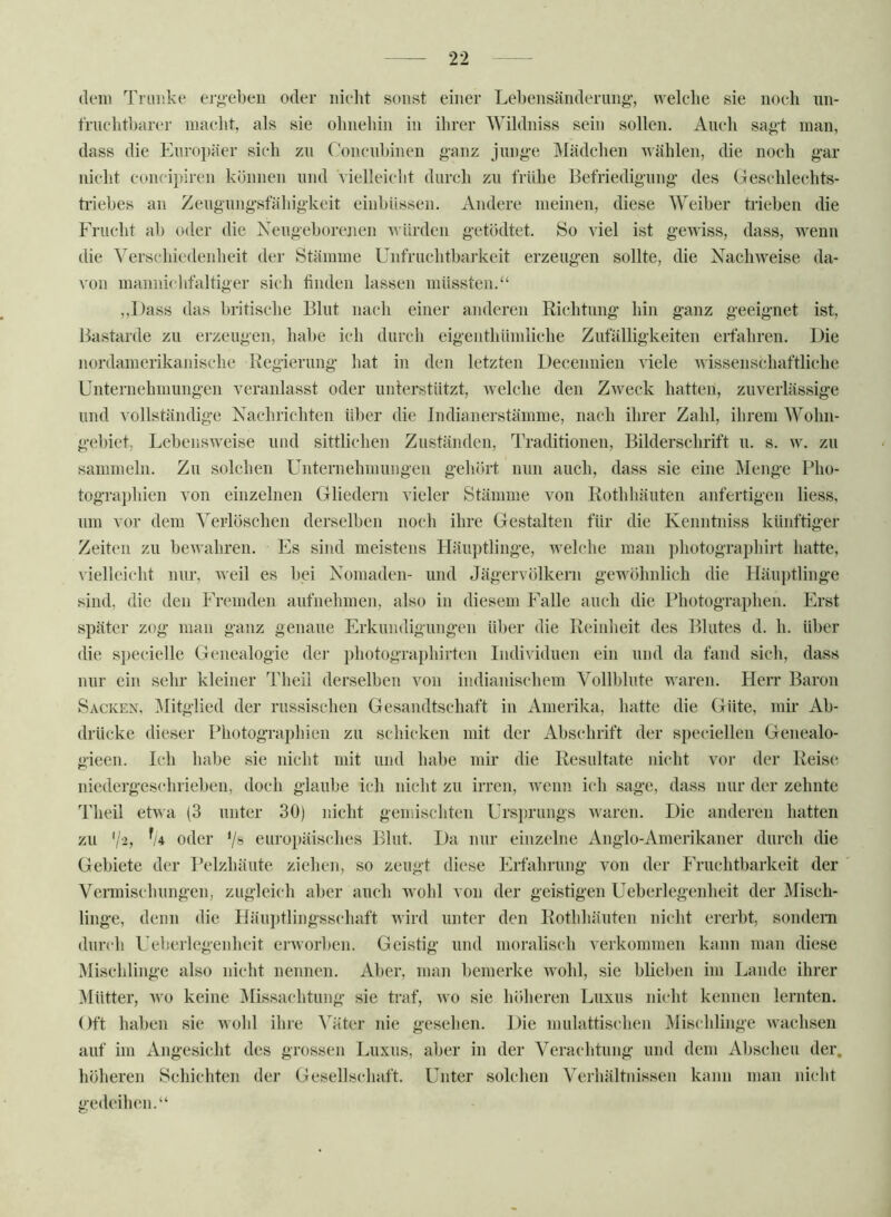 (lern Tniüke ergeben oder iiielit sonst einer Lel)ensänderimo-, nelclie sie noch nn- frnclitbnrer maelit, als sie ohnehin in ihrer Wihlniss sein sollen. Auch sa»t man, dass die Europäer sich zu Concnbinen ganz jnnge Mädchen Avählen, die noch gar niclit conci])iren können und Vielleicht durch zn frühe Befriedigung des Geschlechts- triebes an Zengnngsfähigkeit einbüssen. Andere meinen, diese Weiber trieben die Frucht ab oder die Xengeborejien AA Ürden getödtet. So viel ist gewiss, dass, wenn die Verschiedenheit der Stämme Unfruchtbarkeit erzeugen sollte, die NaeliAveise da- von manni(‘lifaltiger sich finden lassen müssten.“ ,,l)ass das britische Blut nach einer anderen Richtung hin ganz geeignet ist, Bastarde zu erzeugen, habe ich durch eigenthümliche Zufälligkeiten erfahren. Die nordamerikanische Regierung liat in den letzten Decennien viele Avissenschaftliche Unternehmungen veranlasst oder unterstützt, welche den ZAveck hatten, zuverlässige und vollständige Nachrichten über die Indianerstämme, nach ihrer Zahl, ilirem Wohn- gebiet, LebensAveise und sittlichen Zuständen, Traditionen, Bilderschrift n. s. av. zn sammeln. Zn solchen Unternehmungen gehört nun auch, dass sie eine Menge ]*ho- tographien von einzelnen Gliedern vieler Stämme von Rothbänten anfertigen liess, um vor dem Verlöschen derselben noch ihre Gestalten für die Kenntniss künftiger Zeiten zu beAvahren. Es sind meistens Häuptlinge, Avelche man photographirt hatte, A'ielleicht nur, Aveil es bei Nomaden- und Jägervölkern gewöhnlich die Häu})tlinge sind, die den Fremden aufnehmen, also in diesem Falle auch die Photographen. Erst später zog man ganz genaue Erkundigungen über die Reinheit des Blutes d. h. über die specielle Genealogie dei’ photographirten Individuen ein und da fand sich, dass nur ein sehr kleiner Theii derselben von indianischem Vollblute waren. Herr Baron Sacken, IMitglied der russischen Gesandtschaft in Amerika, hatte die Güte, mir Ab- drücke dieser Photographien zu schicken mit der Abschrift der specielleu Genealo- gieen. Ich habe sie nicht mit und habe mir die Resultate nicht vor der Reise niederges(*hrieben, doch glaube ich nicht zu irren, Avenn ich sage, dass nur der zehnte Theii etAAa (3 unter 30) nicht gemischten Urs})rungs Avaren. Die anderen hatten zu ‘/>, % oder ‘/s europäisches Blut. Da nur einzelne Anglo-Amerikaner durch die Gebiete der Pelzhäute zielien, so zeugt diese Erfahrung von der Fruchtbarkeit der Vermischungen, zugleich aber auch wohl von der geistigen Ueberlegenheit der Misch- linge, denn die Häu])tlingsschaft Avird unter den Rothhäuten nicht ererbt, sondeni durch Ueberlegenheit eiworbcn. Geistig und moralisch verkommen kann man diese Mischlinge also nicht nennen. Aber, man bemerke Avohl, sie blieben im Lande ihrer Mütter, Avo keine Missachtung sie traf, avo sie höheren Luxus nicht kennen lernten. Oft haben sie Avohl ihre Väter nie gesehen. Die mulattischen Mischlinge Avachsen auf im Angesicht des grossen Luxus, aber in der Verachtung und dem Abscheu der. höheren Schichten der Gesellscliaft. Unter solchen Verliältiiissen kann man nicht gedeilnm.“
