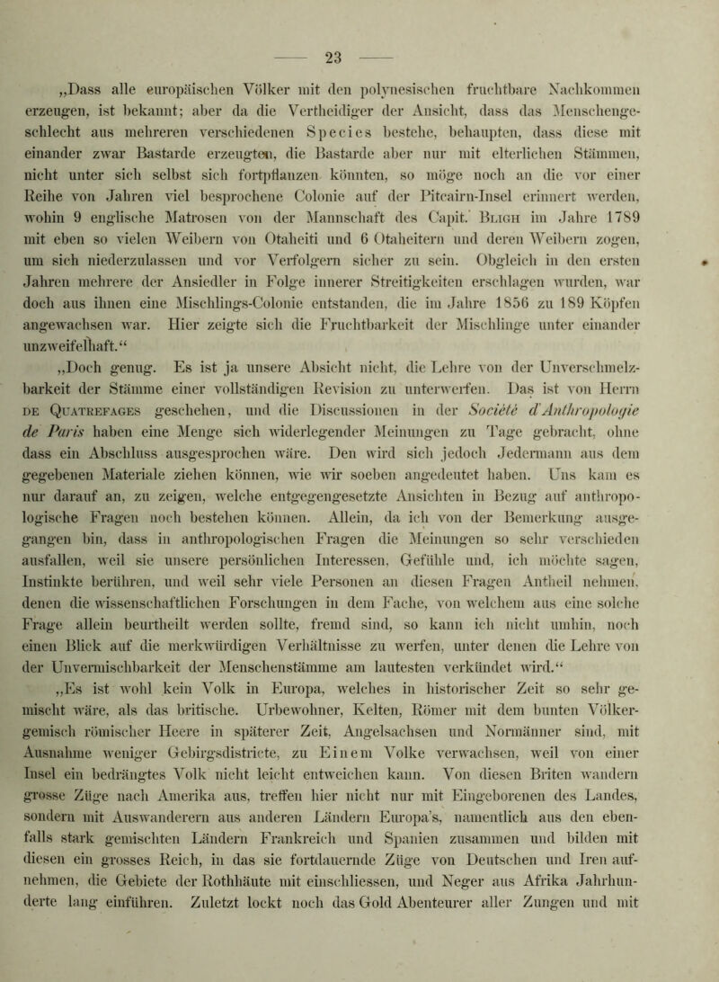 „Dass alle europäischen Völker mit den polynesisehen frnehtbare Xaclikomineii erzeugen, ist bekannt; aber da die Vertbeidiger der Ansicht, dass das ]\[enscbenge- schlecht ans mehreren yerscbiedenen Species bestehe, behaupten, dass diese mit einander zwar Rastarde erzengteti, die Bastarde aber nur mit elterlichen Stämmen, nicht unter sich selbst sich fort})tlanzen könnten, so möge noch an die vor einer Reihe von Jahren viel besprochene Colonie auf der Pitcairn-Insel erinnert werden, wohin 9 englische Matrosen von der Mannschaft des Capit.’ Bligh im Jahre 1789 mit eben so vielen Weibern von Otaheiti und 6 Otaheitern und deren Weibern zogen, um sich niederzulassen und vor Verfolgern sicher zu sein. Obgleich in den ersten Jahren mehrere der Ansiedler in Folge innerer Streitigkeiten erschlagen Avurden, war doch aus ihnen eine Mischlings-Colonie entstanden, die im Jahre 1856 zu 189 Köpfen angCAvachsen AA'ar. Hier zeigte sich die Fruchtbarkeit der Mischlinge unter einander unzAveifelliaft.‘‘ ,,Doch genug. Es ist ja unsere Absicht nicht, die Lehre von der Unverschmelz- bark eit der Stämme einer vollständigen Revision zu unterAAeifen. Das ist von Herrn DE Quatrefages geschehen, und die Discussionen in der Societe d'Anthrupoloyie de Paris haben eine Menge sich AAuderlegender Meinungen zu Tage gebracht, ohne dass ein Abschluss ausgesprochen AAdire. Den wird sich jedoch Jedermann aus dem gegebenen Materiale ziehen können, Avie wir soeben angedeutet haben. Uns kam es nur darauf an, zu zeigen, welche entgegengesetzte Ansichten in Bezug auf anthropo- logische Fragen noch bestehen können. Allein, da ich von der Bemerkung ausge- gangen bin, dass in anthropologischen Fragen die Meinungen so sehr verschieden ausfallen, Aveil sie unsere persönlichen Interessen, Grefiihle und, ich möchte sagen, Instinkte berühren, und Aveil sehr Adele Personen an diesen Fragen Antheil nehmen, denen die AAdssenschaftlichen Forschungen in dem Fache, von welchem aus eine solche Frage allein beurtheilt Averden sollte, fremd sind, so kann ich nicht umhin, noch einen Blick auf die merkAvürdigen Verhältnisse zu werfen, unter denen die Lehre von der Unvennischbarkeit der Menschenstämme am lautesten verkündet AAdrd.‘‘ ,,Es ist Avohl kein Volk in Europa, welches in historischer Zeit so sehr ge- mischt AA'äre, als das britische, Urbewohner, Kelten, Römer mit dem bunten Völker- gemis(di römischer Heere in späterer Zeit, Angelsachsen und Normänner sind, mit Ausnahme Aveniger Gebirgsdistricte, zu Einem Volke verAA'achsen, weil a'^ou einer Insel ein bedrängtes Volk nicht leicht entAveichen kann. Von diesen Briten Avandern gi’osse Züge nach Amerika aus, tretfen hier nicht nur mit Eingeborenen des Landes, sondern mit AusAA^anderern aus anderen Ländern Europa’s, namentlich aus den eben- falls stark gemischten Ländern Frankreich und Spanien zusammen und bilden mit diesen ein grosses Reich, in das sie fortdauernde Züge von Deutschen und Iren auf- nehmen, die Gebiete der Rothhäute mit einschliessen, und Neger aus Afrika Jahrhun- derte lang einführen. Zuletzt lockt noch das Gold Abenteurer aller Zungen und mit