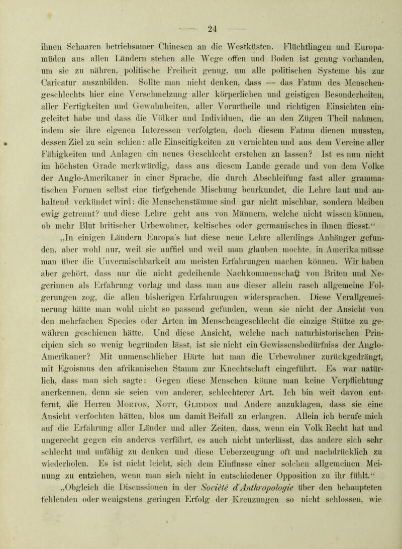 ilmen Scliaaren betriebsamer Chinesen an die Westküsten. Flücbtbng-en und Enropa- miideii ans allen Ländern stehen alle AVege offen und Boden ist genug vorhanden, um sie zu nähren, politisehe Freiheit genug, um alle politischen Systeme bis zm- Caricatur auszubilden. Sollte man nicht denken, dass — das Fatum des Menschen- geschlechts hier eine A^erschmelzung aller köri)erlichen und geistigen Besonderheiten, aller Fertigkeiten und CleAvohnheiten, aller Vorurtheile und richtigen Einsichten ein- geleitet habe und dass die Völker und Individuen, die an den Zügen Theil nahmen, indem sie ihre eigenen Interessen verfolgten, doch diesem Fatum dienen mussten, dessen Ziel zu sein schien: alle Einseitigkeiten zu vernichten und aus dem Vereine aller Fähigkeiten und Anlagen ein neues Geschlecht erstehen zu lassen ? Ist es nun nicht im höchsten Grade merkwürdig, dass aus diesem Lande gerade und von dem Volke der Anglo-Amerikaner in einer Sprache, die durch Abschleifung fast aller gramma- tischen Formen selbst eine tiefgehende Alischung beurkundet, die Lehre laut und an- haltend verkündet wird: die Alenschenstämme sind gar nicht mischbar, sondern bleiben CAvig getrennt? und diese Lehre geht aus von Männern, Avelche nicht Avissen können, ob mehr Blut britischer Urbewohner, keltisches oder germanisches in ihnen flicsst.“ ,,In einigen Ländern Europa’s hat diese neue Lehre allerdings Anhänger gefun- den, aber Avohl nur, weil sie auffiel und Aveil man glauben mochte, in Amerika müsse man über die Unvermischbarkeit am meisten Erfahrungen machen können. AVir haben aber gehört, dass nur die nicht gedeihende Nachkommenschali von Briten und Ne- gerinnen als Erl^hrung vorlag und dass man aus dieser allein rasch allgemeine Fol- gerungen zog, die allen bisherigen Erfahrungen Aviders})rachen. Diese Verallgemei- nerung hätte man Avohl nicht so passend gefunden, wenn sie nicht der Ansicht von den mehrfachen Species oder Arten im Alenschengeschlecht die einzige Stütze zu ge- Avähren geschienen hätte. Und diese Ansicht, welche nach naturhistorischen Prin- cipien sich so Avenig begründen lässt, ist sie nicht ein GeAvissensbedürfniss der Anglo- Amerikaner? Mit unmenschlicher Härte hat man die UrbeAvohner zurückgedi-ängt, mit Egoismus den afrikanischen Stamm zur Knechtschaft eingeführt. Es Avar natür- lich, dass man sich sagte: Gegen diese Menschen könne man keine Verpflichtung anerkennen, denn sie seien von anderer, schlechterer Art. Ich bin Aveit davon ent- feint, die Herren Morton, Nott, Gliddon und Andere anzuklagen, dass sie eine Ansicht verfochten hätten, blos um damit Beifall zu erlangen. Allein ich berufe mich auf die Erfahrung aller Länder und aller Zeiten, dass, Avenn ein Volk Recht hat und ungerecht gegen ein anderes verfährt, es auch nicht unterlässt, das andere sich sehr schlecht und unfähig zu denken und diese Ueberzeugung oft und nachdrücklich zu Aviederholen. Es ist nicht leicht, sich dem Einffusse einer solchen allgemeinen Alei- nung zu entziehen, wenn man sicli nicht in entschiedener Opposition zu ihr fühlt.‘‘ ,,Obgleich die Discussionen in der Socieie dAnthropologie über den behaupteten fehlenden oder Avenigstens geringen Erfolg der Kreuzungen so nicht schlossen, Avie