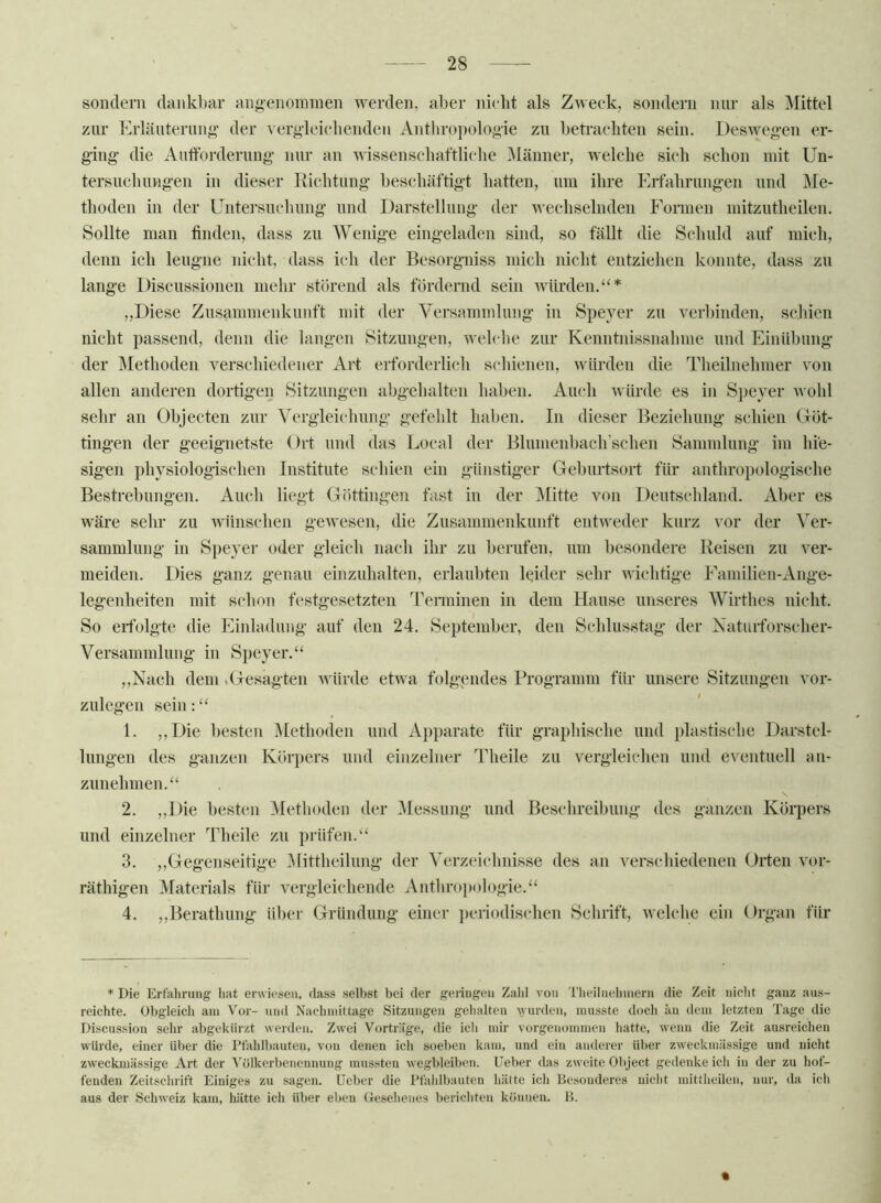 sondern dankl)ar ang’enoininen werden, aber nielit als Zweek, sondern nnr als Mittel zur Erlänterim»’ der ^'er^■leiellenden Anthroi)olooie zn betrachten sein. Desweg-en er- ging* die Aufforderung nur an wissenseliaftliehe Männer, welche sieh schon mit Un- tersuch nngen in dieser Richtung beschäftigt hatten, um ihre Erfahrungen und Me- thoden in der Untersnchiing und Darstellung der wechselnden Formen mitzntheilen. Sollte man finden, dass zu Wenige eingeladen sind, so fällt die Schuld auf mich, denn ich leugne nicht, dass ich der Besorgniss mich nicht entziehen konnte, dass zn lange Discussionen mehr störend als fördernd sein würden.“* ,,Diese Zusammenkunft mit der Versammlung in Speyer zn verbinden, schien nicht passend, denn die langen Sitzungen, welche zur Kenntnissnahnie und Einübung der Methoden verschiedener Arf erforderlich schienen, würden die Theilnehmer von allen anderen dortigen Sitzungen abgehalten haben. Auch Avürde es in S])e}*er wohl sehr an Objecten zur Vergleichung gefehlt haben. In dieser Beziehung schien (röt- tingen der geeignetste Ort und das Local der Blunienbach’schen Sammlung im hie- sigen physiologischen Institute scdiien ein günstiger Geburtsort für anthropologische Bestrebungen. Audi liegt Göttingen fast in der IVIitte von Deutschland. Aber es wäre sehr zu wünschen gewesen, die Znsammenkunft entweder kurz vor der Ver- sammlung in Siieyer oder gleich nach ihr zu berufen, um besondere Reisen zu ver- meiden. Dies ganz genau einziihalten, erlaubten leider sehr wichtige Faniilien-Ange- legenheiten mit schon festgesetzten Teminen in dem Hanse unseres Wirthes nicht. So erfolgte die Einladung auf den 24. September, den Schlusstag der Naturforscher- Versammlung in Speyer.“ ,,Nach dem .Gesagten Avürde etwa folgendes Programm für unsere Sitzungen vor- zulegen sein:“ 1. ,,Die besten Methoden und Apparate für graphische und plastische Darstel- lungen des ganzen Körpers und einzelner Theile zu vergleichen und eventuell an- zunehmen.“ 2. ,,Die besten Methoden der Messung und Beschreibung des ganzen Körpers und einzelner Theile zu prüfen.“ 3. ,,Gegenseitige Mittheilnng der Verzeichnisse des an verschiedenen Orten vor- räthigen Materials für vergleichende Anthrojiologie.“ 4. ,,Berathung über Gründung einer jieriodischen Schrift, welche ein Organ für * Die Erfahrung hat erwiesen, dass selbst bei der gelingen Zald von 'l'lieilnehinern die Zeit nicht ganz aus- reichte. Obgleich am Vor- und Nachmittage Sitzungen gehalten wurden, musste doch iiu dem letzten Tage die Discussion sehr abgekürzt werden. Zwei Vorträge, die ich mir vorgenomnien hatte, wenn die Zeit ausreichen würde, einer über die I’fahlbauteu, von denen ich soeben kam, und ein anderer über zweckmässige und nicht zweckmässige Art der Völkerbenennung mussten wegbleiben, üeber das zweite Object gedenke ich in der zu hof- fenden Zeitschrift Einiges zu sagen, lieber die Pfahlbauten hätte ich Besonderes niclit mitthcilen, nur, da ich aus der Schweiz kam, hätte ich über eben Gesehenes berichten können. B.