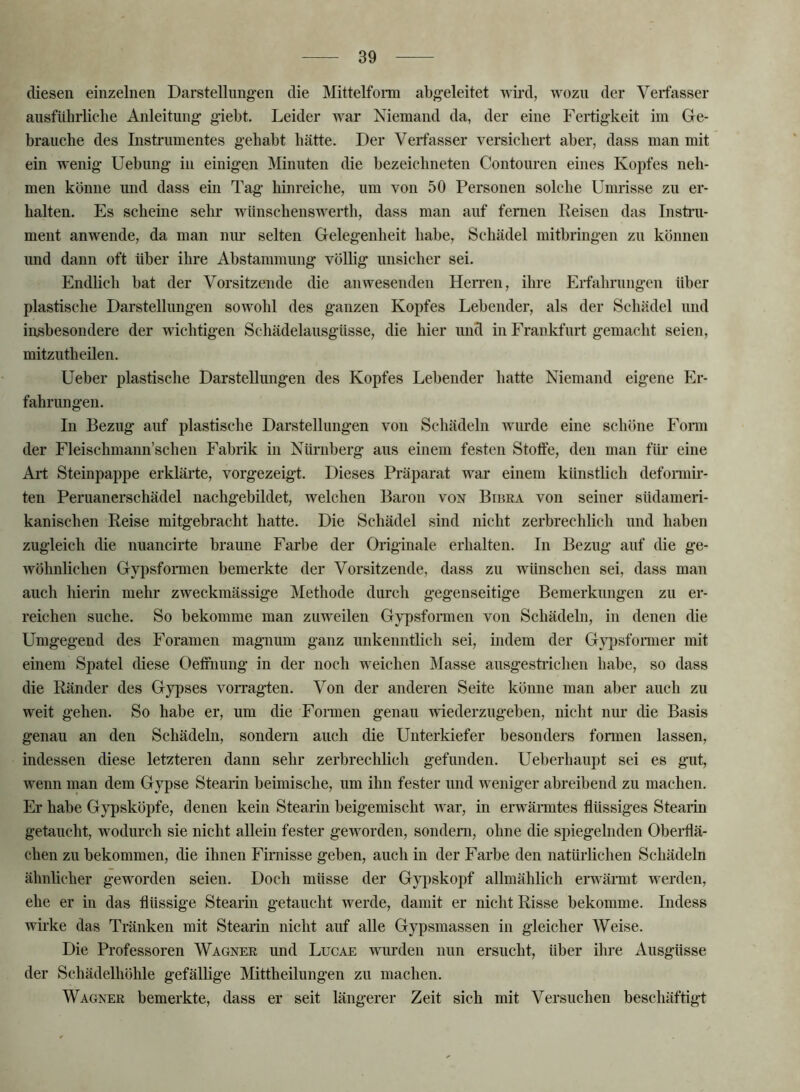 (Uesen einzelnen Darstellung’en die Mittelfoito abgeleitet wird, wozu der Verfasser ausführliche Anleitung gieht. Leider war Niemand da, der eine Fertigkeit im Ge- brauche des Instrumentes gehabt hätte. Der Verfasser versichert aber, dass man mit ein wenig Uehung in einigen Minuten die hezeichneten Contouren eines Kopfes neh- men könne und dass ein Tag hinreiclie, um von 50 Personen solche Umrisse zu er- halten. Es scheine sehr wünschenswerth, dass man auf fernen Reisen das Instru- ment anwende, da man niu’ selten Gelegenheit habe, Schädel mithringen zu können und dann oft über ihre Abstammung völlig unsicher sei. Endlich bat der Vorsitzende die anwesenden Hen-eii, ihre Erfahrungen über plastische Darstellungen sowohl des ganzen Kopfes Lebender, als der Schädel und insbesondere der wichtigen Schädelausgüsse, die hier und in Frankfurt gemacht seien, mitzutheilen. Ueber plastische Darstellungen des Kopfes Lebender hatte Niemand eigene Er- fahrungen. In Bezug auf plastische Darstellungen von Schädeln wurde eine schöne Fomi der Fleischmann’schen Fabrik in Nürnberg aus einem festen Stolfe, den man für eine Ali; Steinpappe erklärte, vorgezeigt. Dieses Präparat war einem künstlich defonnir- ten Peruanerschädel nachgebildet, welchen Baron von Biuea von seiner südameri- kanischen Reise mitgebracht hatte. Die Schädel sind nicht zerbrechlich und haben zugleich die nuancirte braune Farbe der Originale erhalten. In Bezug auf die ge- wöhnlichen Gypsformen bemerkte der Vorsitzende, dass zu wünschen sei, dass man auch hierin mehr zweckmässige Methode durch gegenseitige Bemerkungen zu er- reichen suche. So bekomme man zuw^eilen Gypsformen von Schädeln, in denen die Umgegend des Foramen magnum ganz unkenntlich sei, indem der G\q)sformer mit einem Spatel diese Oefinung in der noch weichen Masse ausgestrichen habe, so dass die Ränder des Gypses vorragten. Von der anderen Seite könne man aber auch zu weit gehen. So habe er, um die Fonneii genau wiederzugeben, nicht nm* die Basis genau an den Schädeln, sondern auch die Unterkiefer besonders formen lassen, indessen diese letzteren dann sehr zerbrechlich gefunden. Ueberhaupt sei es gut, wenn man dem Gypse Stearin beimische, um ihn fester und weniger abreibend zu machen. Er habe Gypsköjife, denen kein Stearin beigemischt war, in erwärmtes flüssiges Stearin getaucht, wodurch sie nicht allein fester geworden, sondeni, ohne die spiegelnden Oberflä- chen zu bekommen, die ihnen Firnisse geben, auch in der Farbe den natürlichen Schädeln ähnlicher geworden seien. Doch müsse der Gypskopf allmählich emännt werden, ehe er in das flüssige Stearin getaucht werde, damit er nicht Risse bekomme. Indess wb’ke das Tränken mit Stearin nicht auf alle Gypsmassen in gleicher Weise. Die Professoren Wagner und Lucae wurden nun ersucht, über ihre Ausgüsse der Schädelhöhle gefällige Mittheilungen zu machen. Wagner bemerkte, dass er seit längerer Zeit sich mit Versuchen beschäftig-t