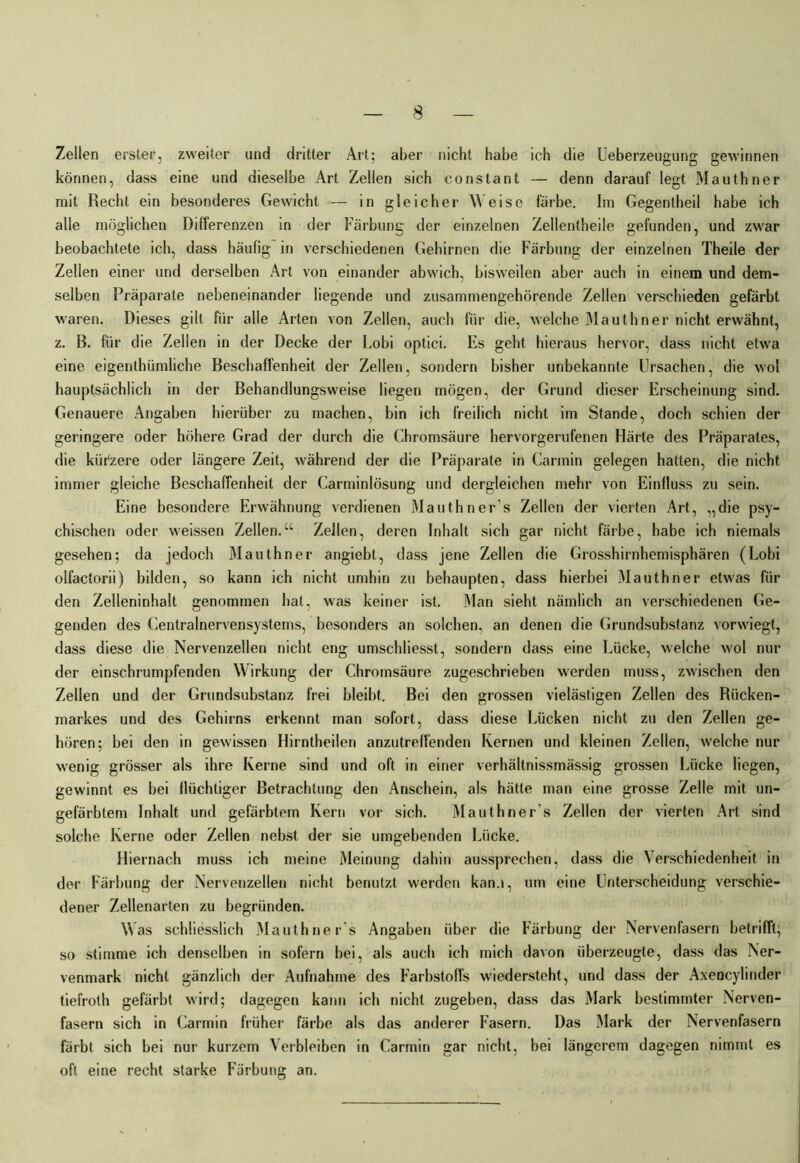 Zellen erster, zweiter und dritter Art; aber nicht habe ich die Ueberzeugung; gewinnen können, dass eine und dieselbe Art Zellen sich constant — denn darauf legt Mauthner mit Recht ein besonderes Gewicht — in gleicher Weise färbe. Im Gegentheil habe ich alle möglichen Differenzen in der Färbung der einzelnen Zellentheile gefunden, und zwar beobachtete ich, dass häufig in verschiedenen Gehirnen die Färbung der einzelnen Theile der Zellen einer und derselben Art von einander abwich, bisweilen aber auch in einem und dem- selben Präparate nebeneinander liegende und zusammengehörende Zellen verschieden gefärbt waren. Dieses gilt für alle Arten von Zellen, auch für die, welche Mauthner nicht erwähnt, z. B. für die Zellen in der Decke der Lobi optici. Es geht hieraus hervor, dass nicht etwa eine eigenthümliche Beschaffenheit der Zellen, sondern bisher unbekannte Ursachen, die wol hauptsächlich in der Behandlungsweise liegen mögen, der Grund dieser Erscheinung sind. Genauere Angaben hierüber zu machen, bin ich freilich nicht im Stande, doch schien der geringere oder höhere Grad der durch die Chromsäure hervorgerufenen Härte des Präparates, die kürzere oder längere Zeit, während der die Präparate in Carmin gelegen hatten, die nicht immer gleiche Beschaffenheit der Carminlösung und dergleichen mehr von Einfluss zu sein. Eine besondere Erwähnung verdienen Mauthner's Zellen der vierten Art, „die psy- chischen oder weissen Zellen.“ Zellen, deren Inhalt sich gar nicht färbe, habe ich niemals gesehen; da jedoch Mauthner angiebt, dass jene Zellen die Grosshirnhemisphären (Lobi olfactorii) bilden, so kann ich nicht umhin zu behaupten, dass hierbei Mauthner etwas für den Zelleninhalt genommen hat, was keiner ist. Man sieht nämlich an verschiedenen Ge- genden des Centralnervensystems, besonders an solchen, an denen die Grundsubstanz vorwiegt, dass diese die Nervenzellen nicht eng umschliesst, sondern dass eine Lücke, welche wol nur der einschrumpfenden Wirkung der Chromsäure zugeschrieben werden muss, zwischen den Zellen und der Grundsubstanz frei bleibt. Bei den grossen vielästigen Zellen des Rücken- markes und des Gehirns erkennt man sofort, dass diese Lücken nicht zu den Zellen ge- hören; bei den in gewissen Hirntheilen anzutreffenden Kernen und kleinen Zellen, welche nur wenig grösser als ihre Kerne sind und oft in einer verhältnissmässig grossen Lücke liegen, gewinnt es bei flüchtiger Betrachtung den Anschein, als hätte man eine grosse Zelle mit un- gefärbtem Inhalt und gefärbtem Kern vor sich. Mauthner’s Zellen der vierten Art sind solche Kerne oder Zellen nebst der sie umgebenden Lücke. Hiernach muss ich meine Meinung dahin aussprechen, dass die Verschiedenheit in der Färbung der Nervenzellen nicht benutzt werden kan.», um eine Unterscheidung verschie- dener Zellenarten zu begründen. Was schliesslich Mauthner's Angaben über die Färbung der Nervenfasern betrifft; so stimme ich denselben in sofern bei, als auch ich mich davon überzeugte, dass das Ner- venmark nicht gänzlich der Aufnahme des Farbstoffs wiedersteht, und dass der Axeocylinder tiefroth gefärbt wird; dagegen kann ich nicht zugeben, dass das Mark bestimmter Nerven- fasern sich in Carmin früher färbe als das anderer Fasern. Das Mark der Nervenfasern färbt sich bei nur kurzem Verbleiben in Carmin gar nicht, bei längerem dagegen nimmt es oft eine recht starke Färbung an.