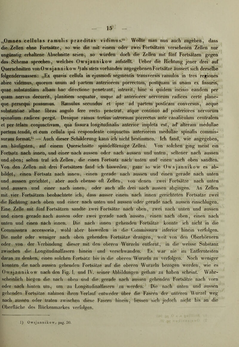 „Omnes cellulas ramulis praeditas vidimus.“ Wollte man nun auch zugeben, dass die Zellen ohne Fortsätze, so wie die mit einem oder zwei Fortsätzen versehenen Zellen nur ungünstig erhaltene Abschnitte seien, so würden doch die Zellen mit fünf Fortsätzen gegen das Schema sprechen, welches Owsjannikow aufstellt. Ueber die Richtung jener drei auf Querschnitten von Owsjannikow ^als stets vorhanden angegebenen Fortsätze äussert sich derselbe folgendermassen: „Ex quavis cellula in ejusmodi segmentis transversis ramulos in tres regiones abire videmus, quorum unum ad partem anteriorem porrectum, postquam in unam ex fissuris, quae substantiam albam hac directione penetrant, intravit, hinc si quidem incisio eandem per quam nervus decurrit, planitiem sequatur, usque ad anteriores nervorum radices certe plane- que persequi possumus. Ramulus secundus et ipse ad partem posticam conversus, aeque substantiae albae fibras angulo fere recto penetrat, atque continuo ad posteriores nervorum spinalium radices pergit. Denique ramus tertius introrsum porrectus ante canaliculum centralem et per telam conjunctivam, quä fissura longitudinalis anterior impleta est, ad* alteram medullae partem tendit, et cum cellula ipsi respondente conjunctus anteriorem medullae spinalis commis- suram formal.“ — Auch dieser Schilderung kann ich nicht bestimmen. Ich fand, wie angegeben, am häuligsten, auf einem Querschnitte spindelförmige Zellen. Von solchen ging meist ein Fortsatz nach innen, und einer nach aussen oder nach aussen und unten, seltener nach aussen und oben; selten traf ich Zellen, die einen Fortsatz nach unten und einen nach oben sandten. Von den Zellen mit drei Fortsätzen fand ich bisweilen, ganz so wie Owsjannikow es ab- bildet, einen Fortsatz nach innen, einen gerade nach aussen und einen gerade nach unten und aussen gerichtet, aber auch ebenso oft Zellen, von denen zwei Fortsätze nach unten und aussen und einer nach innen, oder auch alle drei nach aussen abgingen. An Zellen mit vier Fortsätzen beobachtete ich, dass ausser einem nach innen gerichteten Fortsatze zwei die Richtung nach oben und einer nach unten und aussen oder gerade nach aussen einschlugen. Eine Zelle mit fünf Fortsätzen sandte zwei Fortsätze nach oben, zwei nach unten und aussen und einen gerade nach aussen oder zwei gerade nach aussen, einen nach oben, einen nach unten und einen nach innen. Die nach innen gehenden Fortsätze konnte ich nicht in die Commissura accessoria, wohl aber bisweilen in die Commissura inferior hinein verfolgen. Die mehr oder weniger nach oben gehenden Fortsätze drangen, weit von den Oberhörnern oder von der Verbindung dieser mit den oberen Wurzeln entfernt, in die weisse Substanz zwischen die Longitudinalfasern hinein und verschwanden. Es, war nie im Entferntesten daran zu denken, einen solchen Fortsatz bis in die oberen Wurzeln zu verfolgen. Noch weniger konnten die nach aussen gehenden Fortsätze auf die oberen Wurzeln bezogen werden, wie es Owsjannikow nach den Fig. I. und IV. seiner Abbildungen gethan zu haben scheint. Wahr- scheinlich biegen die nach oben und die, gerade nach aussen gehenden Fortsätze nach vorn oder nach hinten um, um zu Longitudinalfasern zu werden. Die nach unten und aussen gehenden Fortsätze nahmen ihren Verlauf entweder über die Fasern der unteren Wurzel weg nach aussen oder traten zwischen diese Fasern hinein, Hessen sich jedoch nicht bis an die Oberfläche des Rückenmarkes verfolgen.