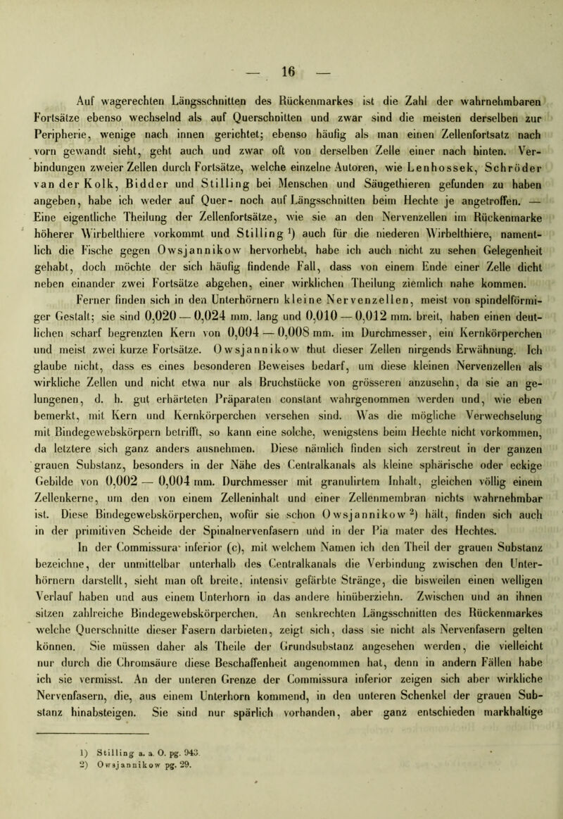 Auf wagerechten Längsschnitten des Rückenmarkes ist die Zahl der wahrnehmbaren Fortsätze ebenso wechselnd als auf Querschnitten und zwar sind die meisten derselben zur Peripherie, wenige nach innen gerichtet; ebenso häufig als man einen Zellenfortsatz nach vorn gewandt sieht, geht auch und zwar oft von derselben Zelle einer nach hinten. Ver- bindungen zweier Zellen durch Fortsätze, welche einzelne Autoren, wie Lenhossek, Schröder van der Kolk, Bidder und Stilling bei Menschen und Säugethieren gefunden zu haben angeben, habe ich weder auf Quer- noch auf Längsschnitten beim Hechte je angetroffen. — Eine eigentliche Theilung der Zellenfortsätze, wie sie an den Nervenzellen im Rückenmarke höherer Wirbelthiere vorkommt und Stilling1) auch für die niederen Wirbelthiere, nament- lich die Fische gegen Owsjannikow hervorhebt, habe ich auch nicht zu sehen Gelegenheit gehabt, doch möchte der sich häufig findende Fall, dass von einem Ende einer Zelle dicht neben einander zwei Fortsätze abgehen, einer wirklichen Theilung ziemlich nahe kommen. Ferner finden sich in den Unterhörnern kleine Nervenzellen, meist von spindelförmi- ger Gestalt; sie sind 0,020 — 0,024 mm. lang und 0,010 — 0,012 mm. breit, haben einen deut- lichen scharf begrenzten Kern von 0,004 — 0,008 mm. im Durchmesser, ein Kernkörperchen und meist zwei kurze Fortsätze. Owsjannikow thut dieser Zellen nirgends Erwähnung. Ich glaube nicht, dass es eines besonderen Beweises bedarf, um diese kleinen Nervenzellen als wirkliche Zellen und nicht etwa nur als Bruchstücke von grösseren anzusehn, da sie an ge- lungenen, d. h. gut erhärteten Präparaten constant wahrgenommen werden und, wie eben bemerkt, mit Kern und Kernkörperchen versehen sind. Was die mögliche Verwechselung mit Bindegewebskörpern betrifft, so kann eine solche, wenigstens beim Hechte nicht Vorkommen, da letztere sich ganz anders ausnehmen. Diese nämlich finden sich zerstreut in der ganzen grauen Substanz, besonders in der Nähe des Centralkanals als kleine sphärische oder eckige Gebilde von 0,002 — 0,004 mm. Durchmesser mit granulirtem Inhalt, gleichen völlig einem Zellenkerne, um den von einem Zelleninhalt und einer Zellenmembran nichts wahrnehmbar ist. Diese Bindegewebskörperchen, wofür sie schon Owsjannikow2) hält, finden sich auch in der primitiven Scheide der Spinalnervenfasern urtd in der Pia mater des Hechtes. In der Commissura* inferior (c), mit welchem Namen ich den Theil der grauen Substanz bezeichne, der unmittelbar unterhalb des Centralkanals die Verbindung zwischen den Unter- hörnern darstellt, sieht man oft breite, intensiv gefärbte Stränge, die bisweilen einen welligen Verlauf haben und aus einem Unterhorn in das andere hinüberzielm. Zwischen und an ihnen sitzen zahlreiche Bindegewebskörperchen. An senkrechten Längsschnitten des Rückenmarkes welche Querschnitte dieser Fasern darbieten, zeigt sich, dass sie nicht als Nervenfasern gelten können. Sie müssen daher als Theile der Grundsubstanz angesehen werden, die vielleicht nur durch die Chromsäure diese Beschaffenheit angenommen hat, denn in andern Fällen habe ich sie vermisst. An der unteren Grenze der Commissura inferior zeigen sich aber wirkliche Nervenfasern, die, aus einem Unterhorn kommend, in den unteren Schenkel der grauen Sub- stanz hinabsteigen. Sie sind nur spärlich vorhanden, aber ganz entschieden markhaltige 1) Stilling a. a. O. pg. 943. 2) Owsjannikow pg. 29.