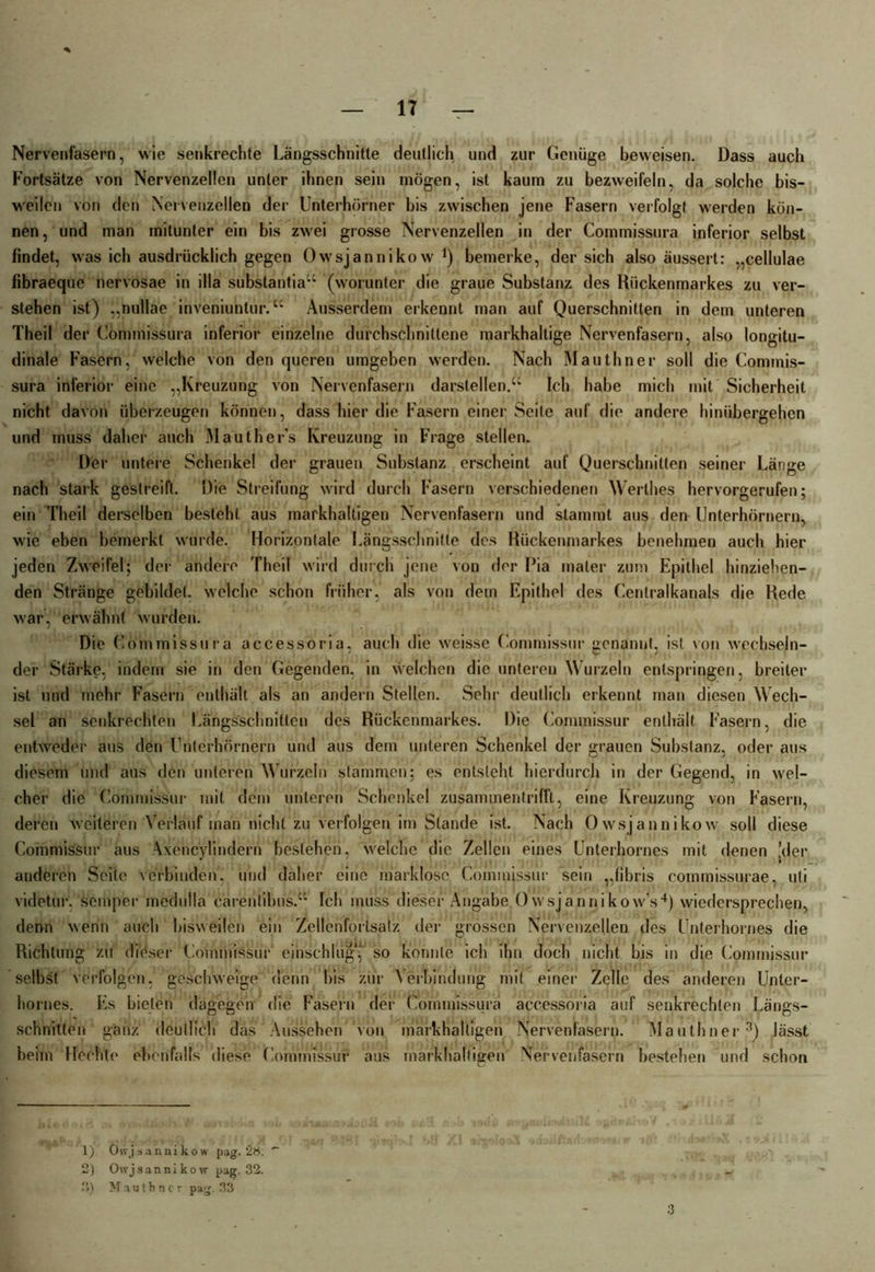 Nervenfasern, wie senkrechte Längsschnitte deutlich und zur Genüge beweisen. Dass auch Fortsätze von Nervenzellen unter ihnen sein mögen, ist kaum zu bezweifeln, da solche bis- weilen von den Nervenzellen der Unterhörner bis zwischen jene Fasern verfolgt werden kön- nen, und man mitunter ein bis zwei grosse Nervenzellen in der Commissura inferior selbst findet, was ich ausdrücklich gegen öwsjannikow *) bemerke, der sich also äussert: „cellulae fibraeque nervosae in illa substantia“ (worunter die graue Substanz des Rückenmarkes zu ver- stehen ist) „nullae inveniuntur.“ Ausserdem erkennt man auf Querschnitten in dem unteren Theil der Commissura inferior einzelne durchschnittene markhaltige Nervenfasern, also longitu- dinale Fasern, welche von den queren umgeben werden. Nach Mauthner soll die Commis- sura inferior eine „Kreuzung von Nervenfasern darstellen.“ Ich habe mich mit Sicherheit nicht davon überzeugen können, dass hier die Fasern einer Seile auf die andere hinübergehen und muss daher auch Mauther’s Kreuzung in Frage stellen. Der untere Schenkel der grauen Substanz erscheint auf Querschnitten seiner Länge nach stark gestreift. Die Streifung wird durch Fasern verschiedenen Werthes hervorgerufen; ein Theil derselben besteht aus markhaltigen Nervenfasern und stammt aus den Unterhörnern, wie eben bemerkt wurde. Horizontale Längsschnitte des Rückenmarkes benehmen auch hier jeden Zweifel; der andere Theil wird durch jene von der Pia mater zum Epithel hinziehen- den Stränge gebildet, welche schon früher, als von dem Epithel des Centralkanals die Rede war, erwähnt wurden. Die Commissura accessoria, auch die weisse Commissur genannt, ist von wechseln- der Stärke, indem sie in den Gegenden, in welchen die unteren Wurzeln entspringen, breiter ist und mehr Fasern enthält als an andern Stellen. Sehr deutlich erkennt man diesen Wech- sel an senkrechten Längsschnitten des Rückenmarkes. Die Commissur enthält Fasern, die entweder aus den Unterhörnern und aus dem unteren Schenkel der grauen Substanz, oder aus diesem und aus den unteren Wurzeln stammen; es entsteht hierdurch in der Gegend, in wel- cher die Commissur mit dem unteren Schenkel zusammentriffl, eine Kreuzung von Fasern, deren weiteren Verlauf man nicht zu verfolgen im Stande ist. Nach Öwsjannikow soll diese Commissur aus Axencylindern bestehen, welche die Zellen eines Unterhornes mit denen [der anderen Seile verbinden, und daher eine marklose Commissur sein „fibris commissurae, uli videtur. semper medulla carentibus.“ Ich muss dieser Angabe Owsjannikow’s4) wiedersprechen, denn wenn auch bisweilen ein Zellenfortsalz der grossen Nervenzellen des Unterhornes die Richtung zu dieser Commissur einschlug,1 2 so konnte ich ihn doch nicht bis in die Commissur selbst verfolgen, geschweige denn bis zur Verbindung mit einer Zelle des anderen Unter- hornes. Es bieten dagegen die Fasern der Commissura accessoria auf senkrechten Längs- schnitten ganz deutlich das Aussehen von markhalligen Nervenfasern. Mauthner3) lässt heim Hechle ebenfalls diese Commissur aus markhaltigen Nervenfasern bestehen und schon 1) Chvjsannikow pag. 28. 2) Oivj s a n n i k o w pag. 32. 3) Mauthner pag. 33 3