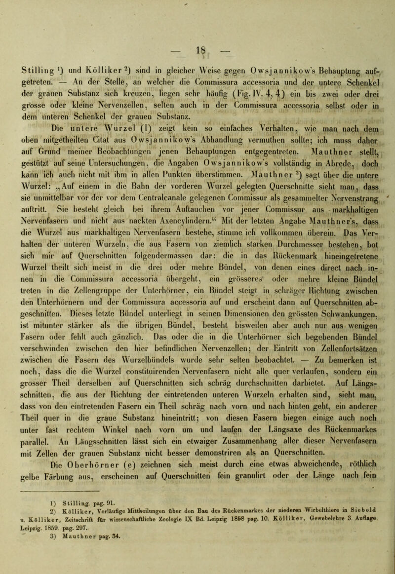Stilling Q und Kölliker1 2) sind in gleicher Weise gegen Owsjannikow's Behauptung auf- getreten. — An der Stelle, an welcher die Commissura accessoria und der untere Schenkel der grauen Substanz sich kreuzen, liegen sehr häufig (Fig. IV. 4, 4) ein bis zwei oder drei grosse oder kleine Nervenzellen, selten auch in der Commissura accessoria selbst oder in dem unteren Schenkel der grauen Substanz. Die untere Wurzel (1) zeigt kein so einfaches Verhalten, wie man nach dem oben mitgetheilten Citat aus Owsjannikow's Abhandlung vermuthen sollte; ich muss daher auf Grund meiner Beobachtungen jenen Behauptungen entgegentreten. Mauthner stellt, gestützt auf seine Untersuchungen, die Angaben Owsjannikow’s vollständig in Abrede, doch kann ich auch nicht mit ihm in allen Punkten überstimmen. Mauthner 3) sagt über die untere Wurzel: „Auf einem in die Bahn der vorderen Wurzel gelegten Querschnitte sieht man, dass sie unmittelbar vor der vor dem Centralcanale gelegenen Commissur als gesammelter Nervenstrang 4 auftritt. Sie besteht gleich bei ihrem Auftauchen vor jener Commissur aus markhaltigen Nervenfasern und nicht aus nackten Axencylindern.“ Mit der letzten Angabe Mauthner’s, dass die Wurzel aus markhaltigen Nervenfasern bestehe, stimme ich vollkommen überein. Das Ver- halten der unteren Wurzeln, die aus Fasern von ziemlich starken Durchmesser bestehen, bot sich mir auf Querschnitten folgendermassen dar: die in das Rückenmark hineingetretene Wurzel theilt sich meist in die drei oder mehre Bündel, von denen eines direct nach in- nen in die Commissura accessoria übergeht, ein grösseres oder mehre kleine Bündel treten in die Zellengruppe der Unterhörner, ein Bündel steigt in schräger Richtung zwischen den Unterhörnern und der Commissura accessoria auf und erscheint dann auf Querschnitten ab- geschnitten. Dieses letzte Bündel unterliegt in seinen Dimensionen den grössten Schwankungen, ist mitunter stärker als die übrigen Bündel, besteht bisweilen aber auch nur aus wenigen Fasern oder fehlt auch gänzlich. Das oder die in die Unterhörner sich begebenden Bündel verschwinden zwischen den hier befindlichen Nervenzellen; der Eintritt von Zellenfortsätzen zwischen die Fasern des Wurzelbündels wurde sehr selten beobachtet. — Zu bemerken ist noch, dass die die Wurzel constituirenden Nervenfasern nicht alle quer verlaufen, sondern ein grosser Theil derselben auf Querschnitten sich schräg durchschnitten darbietet. Auf Längs- schnitten, die aus der Richtung der eintretenden unteren Wurzeln erhallen sind, sieht man, dass von den eintretenden Fasern ein Theil schräg nach vorn und nach hinten geht, ein anderer Theil quer in die graue Substanz hineintritt; von diesen Fasern biegen einige auch noch unter fast rechtem Winkel nach vorn um und laufen der Längsaxe des Rückenmarkes parallel. An Längsschnitten lässt sich ein etwaiger Zusammenhang aller dieser Nervenfasern mit Zellen der grauen Substanz nicht besser demonstriren als an Querschnitten. Die Oberhörner (e) zeichnen sich meist durch eine etwas abweichende, röthlich gelbe Färbung aus, erscheinen auf Querschnitten fein granulirt oder der Länge nach fein 1) Stilling. pag. 91. 2) Kölliker, Vorläufige Mittheilungen über den Bau des Rückenmarkes der niederen Wirbelthiere in Siebold u. Kölliker, Zeitschrift für wissenschaftliche Zoologie IX Bd. Leipzig 1868 pag. 10. Kölliker, Gewebelehre 3. Auflage Leipzig. 1859. pag. 297. 3) Mauthner pag. 34.